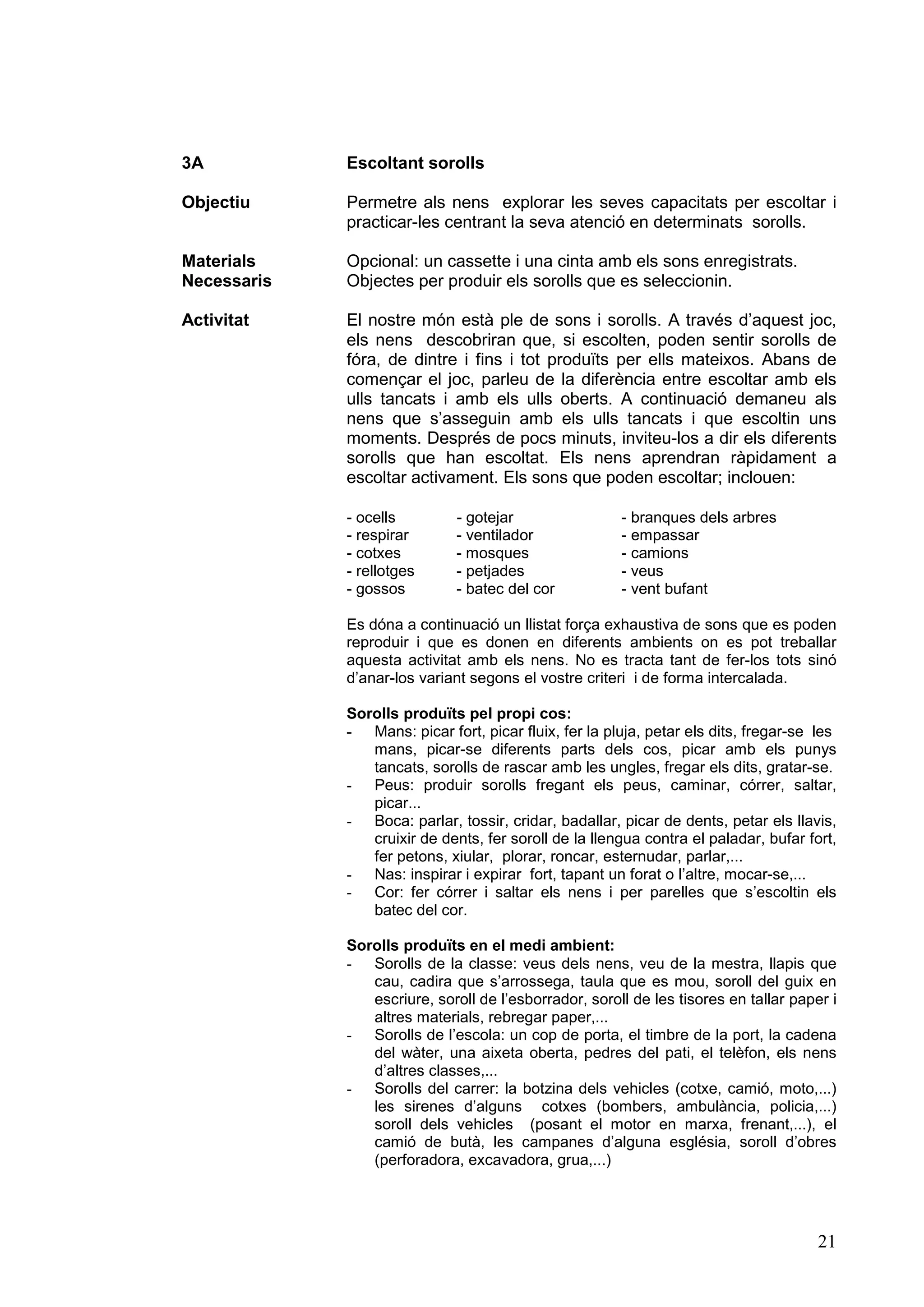 3A           Escoltant sorolls

Objectiu     Permetre als nens explorar les seves capacitats per escoltar i
             practicar-les centrant la seva atenció en determinats sorolls.

Materials    Opcional: un cassette i una cinta amb els sons enregistrats.
Necessaris   Objectes per produir els sorolls que es seleccionin.

Activitat    El nostre món està ple de sons i sorolls. A través d’aquest joc,
             els nens descobriran que, si escolten, poden sentir sorolls de
             fóra, de dintre i fins i tot produïts per ells mateixos. Abans de
             començar el joc, parleu de la diferència entre escoltar amb els
             ulls tancats i amb els ulls oberts. A continuació demaneu als
             nens que s’asseguin amb els ulls tancats i que escoltin uns
             moments. Després de pocs minuts, inviteu-los a dir els diferents
             sorolls que han escoltat. Els nens aprendran ràpidament a
             escoltar activament. Els sons que poden escoltar; inclouen:

             - ocells         - gotejar                - branques dels arbres
             - respirar       - ventilador             - empassar
             - cotxes         - mosques                - camions
             - rellotges      - petjades               - veus
             - gossos         - batec del cor          - vent bufant

             Es dóna a continuació un llistat força exhaustiva de sons que es poden
             reproduir i que es donen en diferents ambients on es pot treballar
             aquesta activitat amb els nens. No es tracta tant de fer-los tots sinó
             d’anar-los variant segons el vostre criteri i de forma intercalada.

             Sorolls produïts pel propi cos:
             - Mans: picar fort, picar fluix, fer la pluja, petar els dits, fregar-se les
                mans, picar-se diferents parts dels cos, picar amb els punys
                tancats, sorolls de rascar amb les ungles, fregar els dits, gratar-se.
             - Peus: produir sorolls fregant els peus, caminar, córrer, saltar,
                picar...
             - Boca: parlar, tossir, cridar, badallar, picar de dents, petar els llavis,
                cruixir de dents, fer soroll de la llengua contra el paladar, bufar fort,
                fer petons, xiular, plorar, roncar, esternudar, parlar,...
             - Nas: inspirar i expirar fort, tapant un forat o l’altre, mocar-se,...
             - Cor: fer córrer i saltar els nens i per parelles que s’escoltin els
                batec del cor.

             Sorolls produïts en el medi ambient:
             - Sorolls de la classe: veus dels nens, veu de la mestra, llapis que
                cau, cadira que s’arrossega, taula que es mou, soroll del guix en
                escriure, soroll de l’esborrador, soroll de les tisores en tallar paper i
                altres materials, rebregar paper,...
             - Sorolls de l’escola: un cop de porta, el timbre de la port, la cadena
                del wàter, una aixeta oberta, pedres del pati, el telèfon, els nens
                d’altres classes,...
             - Sorolls del carrer: la botzina dels vehicles (cotxe, camió, moto,...)
                les sirenes d’alguns cotxes (bombers, ambulància, policia,...)
                soroll dels vehicles (posant el motor en marxa, frenant,...), el
                camió de butà, les campanes d’alguna església, soroll d’obres
                (perforadora, excavadora, grua,...)




                                                                                      21
 