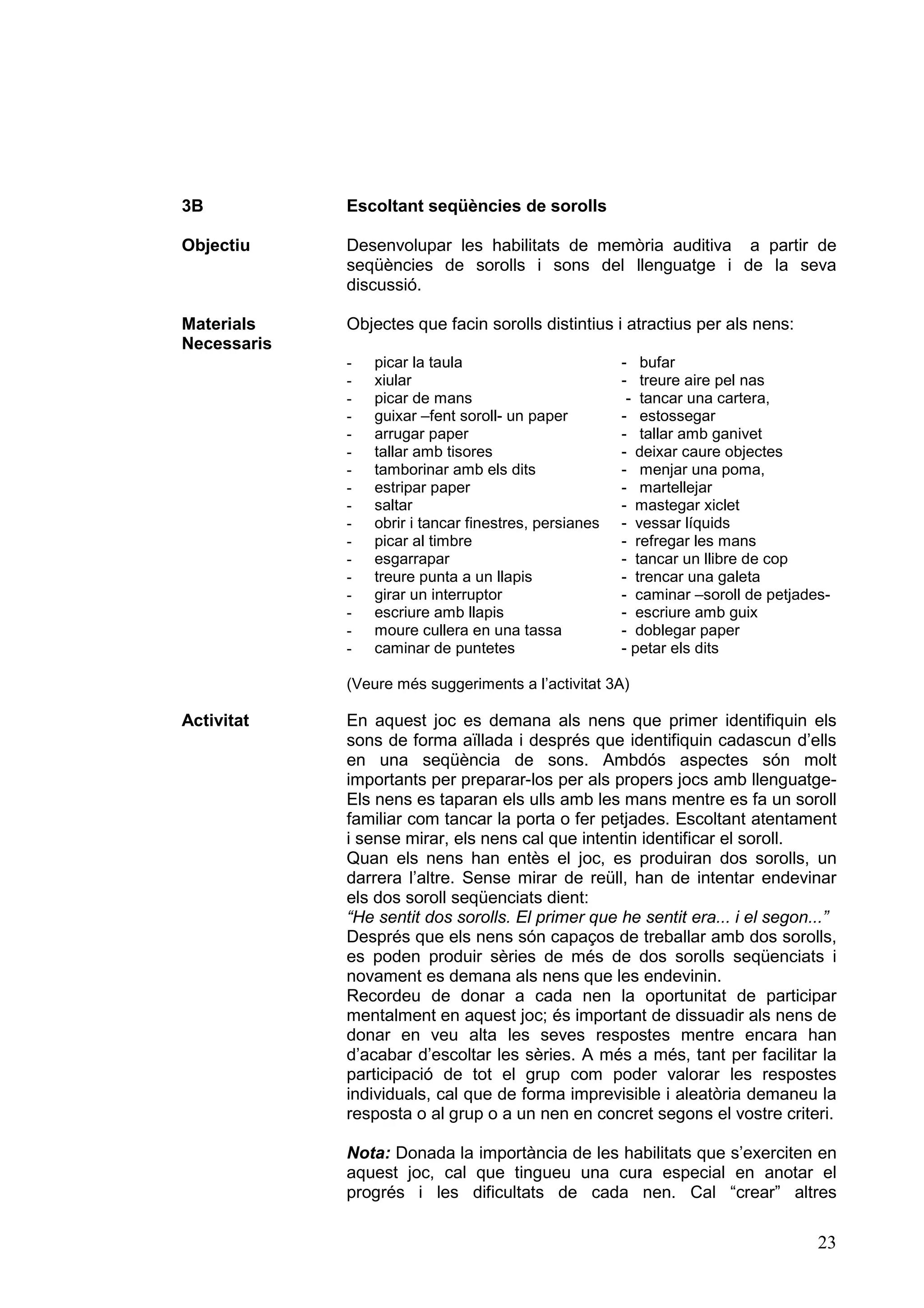 3B           Escoltant seqüències de sorolls

Objectiu     Desenvolupar les habilitats de memòria auditiva a partir de
             seqüències de sorolls i sons del llenguatge i de la seva
             discussió.

Materials    Objectes que facin sorolls distintius i atractius per als nens:
Necessaris
             -   picar la taula                        - bufar
             -   xiular                                - treure aire pel nas
             -   picar de mans                          - tancar una cartera,
             -   guixar –fent soroll- un paper         - estossegar
             -   arrugar paper                         - tallar amb ganivet
             -   tallar amb tisores                    - deixar caure objectes
             -   tamborinar amb els dits               - menjar una poma,
             -   estripar paper                        - martellejar
             -   saltar                                - mastegar xiclet
             -   obrir i tancar finestres, persianes   - vessar líquids
             -   picar al timbre                       - refregar les mans
             -   esgarrapar                            - tancar un llibre de cop
             -   treure punta a un llapis              - trencar una galeta
             -   girar un interruptor                  - caminar –soroll de petjades-
             -   escriure amb llapis                   - escriure amb guix
             -   moure cullera en una tassa            - doblegar paper
             -   caminar de puntetes                   - petar els dits

             (Veure més suggeriments a l’activitat 3A)

Activitat    En aquest joc es demana als nens que primer identifiquin els
             sons de forma aïllada i després que identifiquin cadascun d’ells
             en una seqüència de sons. Ambdós aspectes són molt
             importants per preparar-los per als propers jocs amb llenguatge-
             Els nens es taparan els ulls amb les mans mentre es fa un soroll
             familiar com tancar la porta o fer petjades. Escoltant atentament
             i sense mirar, els nens cal que intentin identificar el soroll.
             Quan els nens han entès el joc, es produiran dos sorolls, un
             darrera l’altre. Sense mirar de reüll, han de intentar endevinar
             els dos soroll seqüenciats dient:
             “He sentit dos sorolls. El primer que he sentit era... i el segon...”
             Després que els nens són capaços de treballar amb dos sorolls,
             es poden produir sèries de més de dos sorolls seqüenciats i
             novament es demana als nens que les endevinin.
             Recordeu de donar a cada nen la oportunitat de participar
             mentalment en aquest joc; és important de dissuadir als nens de
             donar en veu alta les seves respostes mentre encara han
             d’acabar d’escoltar les sèries. A més a més, tant per facilitar la
             participació de tot el grup com poder valorar les respostes
             individuals, cal que de forma imprevisible i aleatòria demaneu la
             resposta o al grup o a un nen en concret segons el vostre criteri.

             Nota: Donada la importància de les habilitats que s’exerciten en
             aquest joc, cal que tingueu una cura especial en anotar el
             progrés i les dificultats de cada nen. Cal “crear” altres

                                                                                   23
 
