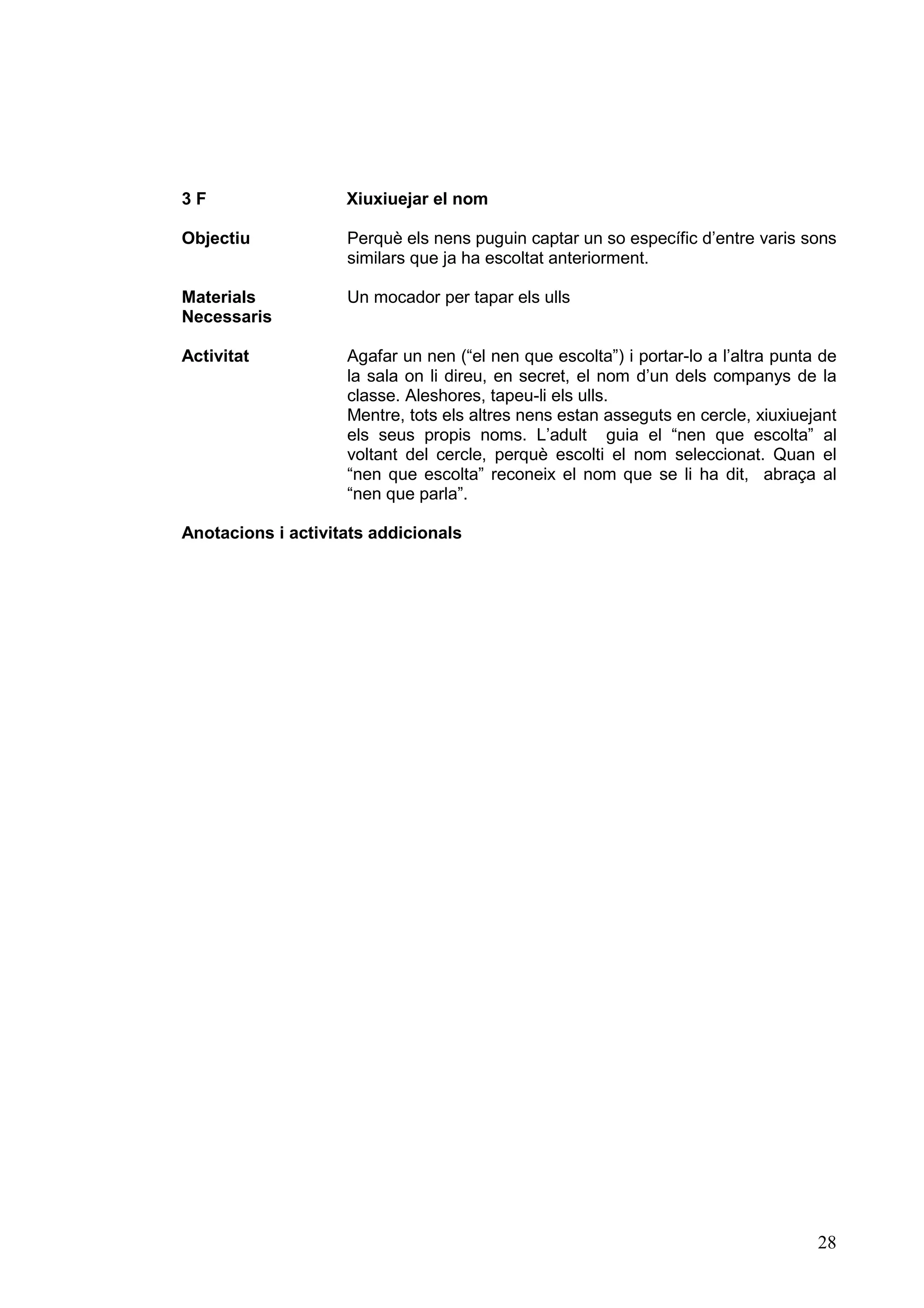 3F                  Xiuxiuejar el nom

Objectiu            Perquè els nens puguin captar un so específic d’entre varis sons
                    similars que ja ha escoltat anteriorment.

Materials           Un mocador per tapar els ulls
Necessaris

Activitat           Agafar un nen (“el nen que escolta”) i portar-lo a l’altra punta de
                    la sala on li direu, en secret, el nom d’un dels companys de la
                    classe. Aleshores, tapeu-li els ulls.
                    Mentre, tots els altres nens estan asseguts en cercle, xiuxiuejant
                    els seus propis noms. L’adult guia el “nen que escolta” al
                    voltant del cercle, perquè escolti el nom seleccionat. Quan el
                    “nen que escolta” reconeix el nom que se li ha dit, abraça al
                    “nen que parla”.

Anotacions i activitats addicionals




                                                                                    28
 