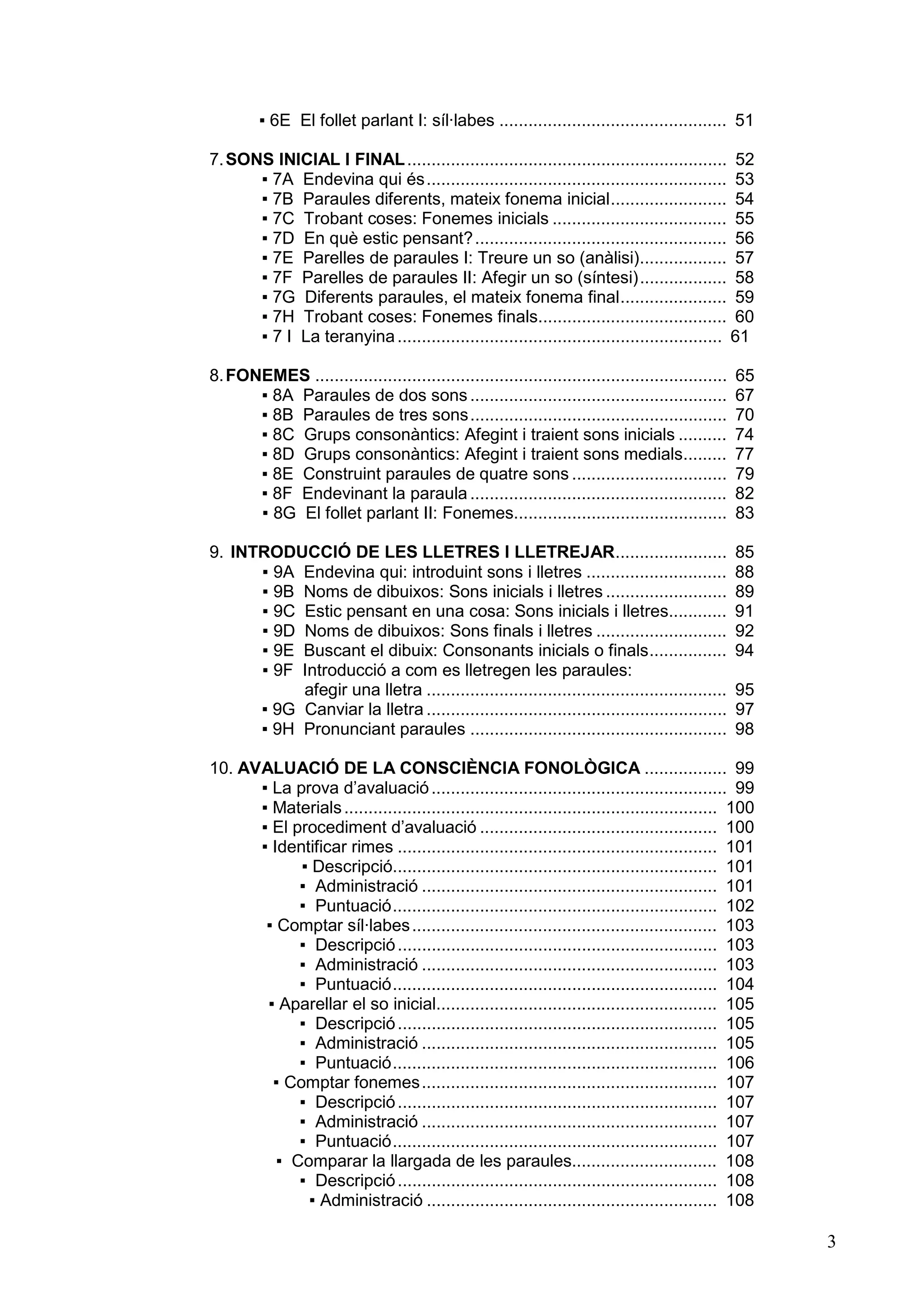 ▪ 6E El follet parlant I: síl·labes ............................................... 51

7. SONS INICIAL I FINAL .................................................................. 52
      ▪ 7A Endevina qui és.............................................................. 53
      ▪ 7B Paraules diferents, mateix fonema inicial........................ 54
      ▪ 7C Trobant coses: Fonemes inicials .................................... 55
      ▪ 7D En què estic pensant? .................................................... 56
      ▪ 7E Parelles de paraules I: Treure un so (anàlisi).................. 57
      ▪ 7F Parelles de paraules II: Afegir un so (síntesi).................. 58
      ▪ 7G Diferents paraules, el mateix fonema final...................... 59
      ▪ 7H Trobant coses: Fonemes finals....................................... 60
      ▪ 7 I La teranyina ................................................................... 61

8. FONEMES .....................................................................................   65
      ▪ 8A Paraules de dos sons .....................................................              67
      ▪ 8B Paraules de tres sons.....................................................              70
      ▪ 8C Grups consonàntics: Afegint i traient sons inicials ..........                          74
      ▪ 8D Grups consonàntics: Afegint i traient sons medials.........                             77
      ▪ 8E Construint paraules de quatre sons ................................                     79
      ▪ 8F Endevinant la paraula .....................................................             82
      ▪ 8G El follet parlant II: Fonemes............................................               83

9. INTRODUCCIÓ DE LES LLETRES I LLETREJAR.......................                                   85
      ▪ 9A Endevina qui: introduint sons i lletres .............................                   88
      ▪ 9B Noms de dibuixos: Sons inicials i lletres .........................                     89
      ▪ 9C Estic pensant en una cosa: Sons inicials i lletres............                          91
      ▪ 9D Noms de dibuixos: Sons finals i lletres ...........................                     92
      ▪ 9E Buscant el dibuix: Consonants inicials o finals................                         94
      ▪ 9F Introducció a com es lletregen les paraules:
           afegir una lletra ..............................................................        95
      ▪ 9G Canviar la lletra ..............................................................        97
      ▪ 9H Pronunciant paraules .....................................................              98

10. AVALUACIÓ DE LA CONSCIÈNCIA FONOLÒGICA ................. 99
      ▪ La prova d’avaluació ............................................................. 99
      ▪ Materials ............................................................................. 100
      ▪ El procediment d’avaluació ................................................. 100
      ▪ Identificar rimes .................................................................. 101
            ▪ Descripció................................................................... 101
            ▪ Administració ............................................................. 101
            ▪ Puntuació................................................................... 102
       ▪ Comptar síl·labes ............................................................... 103
            ▪ Descripció .................................................................. 103
            ▪ Administració ............................................................. 103
            ▪ Puntuació................................................................... 104
       ▪ Aparellar el so inicial.......................................................... 105
            ▪ Descripció .................................................................. 105
            ▪ Administració ............................................................. 105
            ▪ Puntuació................................................................... 106
        ▪ Comptar fonemes............................................................. 107
            ▪ Descripció .................................................................. 107
            ▪ Administració ............................................................. 107
            ▪ Puntuació................................................................... 107
         ▪ Comparar la llargada de les paraules.............................. 108
            ▪ Descripció .................................................................. 108
             ▪ Administració ............................................................ 108

                                                                                                        3
 