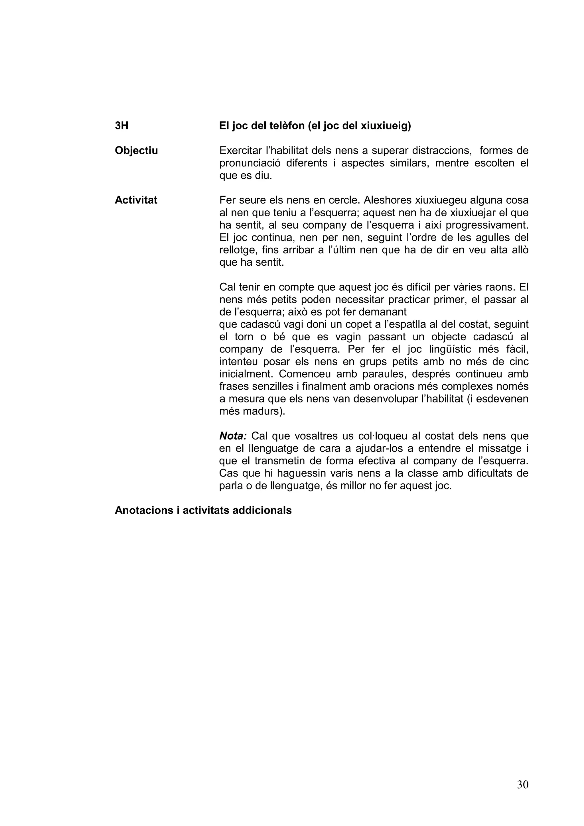 3H                  El joc del telèfon (el joc del xiuxiueig)

Objectiu            Exercitar l’habilitat dels nens a superar distraccions, formes de
                    pronunciació diferents i aspectes similars, mentre escolten el
                    que es diu.

Activitat           Fer seure els nens en cercle. Aleshores xiuxiuegeu alguna cosa
                    al nen que teniu a l’esquerra; aquest nen ha de xiuxiuejar el que
                    ha sentit, al seu company de l’esquerra i així progressivament.
                    El joc continua, nen per nen, seguint l’ordre de les agulles del
                    rellotge, fins arribar a l’últim nen que ha de dir en veu alta allò
                    que ha sentit.

                    Cal tenir en compte que aquest joc és difícil per vàries raons. El
                    nens més petits poden necessitar practicar primer, el passar al
                    de l’esquerra; això es pot fer demanant
                    que cadascú vagi doni un copet a l’espatlla al del costat, seguint
                    el torn o bé que es vagin passant un objecte cadascú al
                    company de l’esquerra. Per fer el joc lingüístic més fàcil,
                    intenteu posar els nens en grups petits amb no més de cinc
                    inicialment. Comenceu amb paraules, després continueu amb
                    frases senzilles i finalment amb oracions més complexes només
                    a mesura que els nens van desenvolupar l’habilitat (i esdevenen
                    més madurs).

                    Nota: Cal que vosaltres us col·loqueu al costat dels nens que
                    en el llenguatge de cara a ajudar-los a entendre el missatge i
                    que el transmetin de forma efectiva al company de l’esquerra.
                    Cas que hi haguessin varis nens a la classe amb dificultats de
                    parla o de llenguatge, és millor no fer aquest joc.

Anotacions i activitats addicionals




                                                                                    30
 