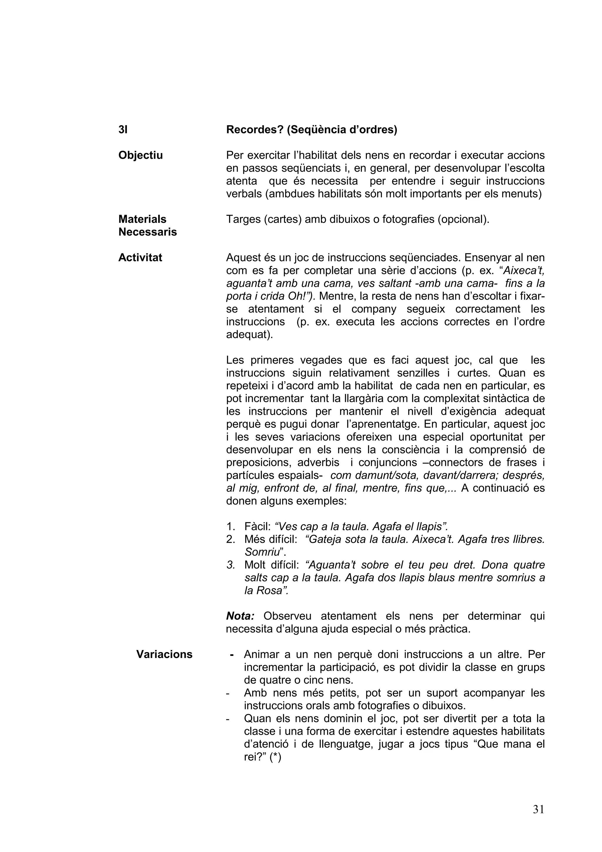 3I                Recordes? (Seqüència d’ordres)

Objectiu          Per exercitar l’habilitat dels nens en recordar i executar accions
                  en passos seqüenciats i, en general, per desenvolupar l’escolta
                  atenta que és necessita per entendre i seguir instruccions
                  verbals (ambdues habilitats són molt importants per els menuts)

Materials         Targes (cartes) amb dibuixos o fotografies (opcional).
Necessaris

Activitat         Aquest és un joc de instruccions seqüenciades. Ensenyar al nen
                  com es fa per completar una sèrie d’accions (p. ex. “Aixeca’t,
                  aguanta’t amb una cama, ves saltant -amb una cama- fins a la
                  porta i crida Oh!”). Mentre, la resta de nens han d’escoltar i fixar-
                  se atentament si el company segueix correctament les
                  instruccions (p. ex. executa les accions correctes en l’ordre
                  adequat).

                  Les primeres vegades que es faci aquest joc, cal que les
                  instruccions siguin relativament senzilles i curtes. Quan es
                  repeteixi i d’acord amb la habilitat de cada nen en particular, es
                  pot incrementar tant la llargària com la complexitat sintàctica de
                  les instruccions per mantenir el nivell d’exigència adequat
                  perquè es pugui donar l’aprenentatge. En particular, aquest joc
                  i les seves variacions ofereixen una especial oportunitat per
                  desenvolupar en els nens la consciència i la comprensió de
                  preposicions, adverbis i conjuncions –connectors de frases i
                  partícules espaials- com damunt/sota, davant/darrera; després,
                  al mig, enfront de, al final, mentre, fins que,... A continuació es
                  donen alguns exemples:

                  1. Fàcil: “Ves cap a la taula. Agafa el llapis”.
                  2. Més difícil: “Gateja sota la taula. Aixeca’t. Agafa tres llibres.
                     Somriu”.
                  3. Molt difícil: “Aguanta’t sobre el teu peu dret. Dona quatre
                     salts cap a la taula. Agafa dos llapis blaus mentre somrius a
                     la Rosa”.

                  Nota: Observeu atentament els nens per determinar qui
                  necessita d’alguna ajuda especial o més pràctica.

     Variacions    - Animar a un nen perquè doni instruccions a un altre. Per
                     incrementar la participació, es pot dividir la classe en grups
                     de quatre o cinc nens.
                  - Amb nens més petits, pot ser un suport acompanyar les
                     instruccions orals amb fotografies o dibuixos.
                  - Quan els nens dominin el joc, pot ser divertit per a tota la
                     classe i una forma de exercitar i estendre aquestes habilitats
                     d’atenció i de llenguatge, jugar a jocs tipus “Que mana el
                     rei?” (*)



                                                                                    31
 