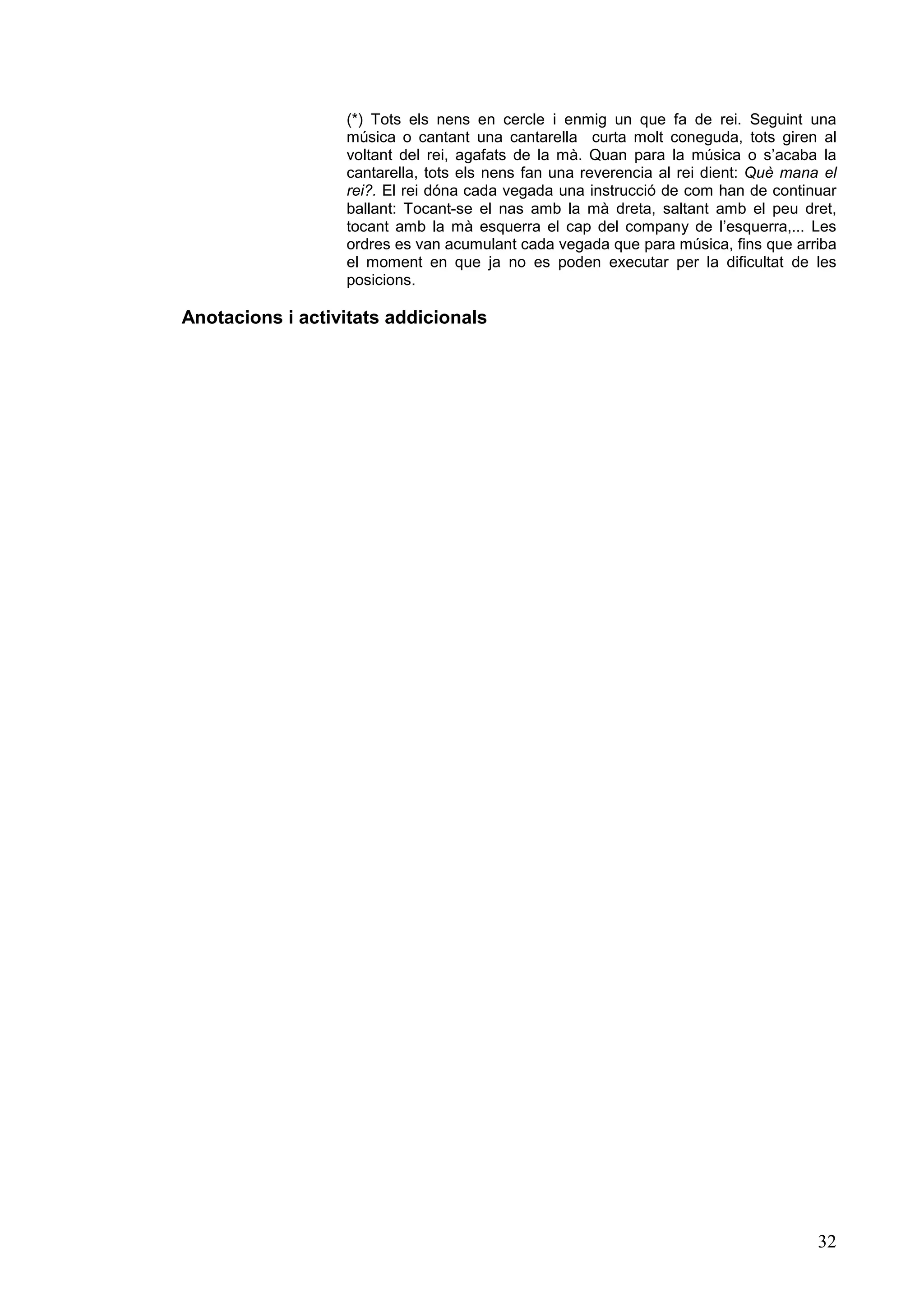 (*) Tots els nens en cercle i enmig un que fa de rei. Seguint una
                  música o cantant una cantarella curta molt coneguda, tots giren al
                  voltant del rei, agafats de la mà. Quan para la música o s’acaba la
                  cantarella, tots els nens fan una reverencia al rei dient: Què mana el
                  rei?. El rei dóna cada vegada una instrucció de com han de continuar
                  ballant: Tocant-se el nas amb la mà dreta, saltant amb el peu dret,
                  tocant amb la mà esquerra el cap del company de l’esquerra,... Les
                  ordres es van acumulant cada vegada que para música, fins que arriba
                  el moment en que ja no es poden executar per la dificultat de les
                  posicions.

Anotacions i activitats addicionals




                                                                                     32
 