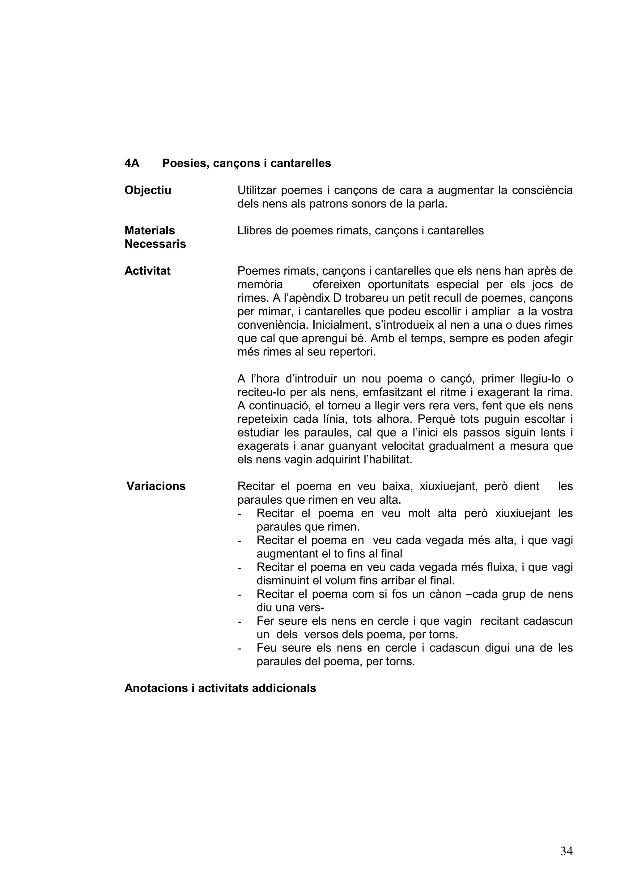 4A     Poesies, cançons i cantarelles

Objectiu            Utilitzar poemes i cançons de cara a augmentar la consciència
                    dels nens als patrons sonors de la parla.

Materials           Llibres de poemes rimats, cançons i cantarelles
Necessaris

Activitat           Poemes rimats, cançons i cantarelles que els nens han après de
                    memòria        ofereixen oportunitats especial per els jocs de
                    rimes. A l’apèndix D trobareu un petit recull de poemes, cançons
                    per mimar, i cantarelles que podeu escollir i ampliar a la vostra
                    conveniència. Inicialment, s’introdueix al nen a una o dues rimes
                    que cal que aprengui bé. Amb el temps, sempre es poden afegir
                    més rimes al seu repertori.

                    A l’hora d’introduir un nou poema o cançó, primer llegiu-lo o
                    reciteu-lo per als nens, emfasitzant el ritme i exagerant la rima.
                    A continuació, el torneu a llegir vers rera vers, fent que els nens
                    repeteixin cada línia, tots alhora. Perquè tots puguin escoltar i
                    estudiar les paraules, cal que a l’inici els passos siguin lents i
                    exagerats i anar guanyant velocitat gradualment a mesura que
                    els nens vagin adquirint l’habilitat.

Variacions          Recitar el poema en veu baixa, xiuxiuejant, però dient    les
                    paraules que rimen en veu alta.
                    - Recitar el poema en veu molt alta però xiuxiuejant les
                       paraules que rimen.
                    - Recitar el poema en veu cada vegada més alta, i que vagi
                       augmentant el to fins al final
                    - Recitar el poema en veu cada vegada més fluixa, i que vagi
                       disminuint el volum fins arribar el final.
                    - Recitar el poema com si fos un cànon –cada grup de nens
                       diu una vers-
                    - Fer seure els nens en cercle i que vagin recitant cadascun
                       un dels versos dels poema, per torns.
                    - Feu seure els nens en cercle i cadascun digui una de les
                       paraules del poema, per torns.

Anotacions i activitats addicionals




                                                                                    34
 