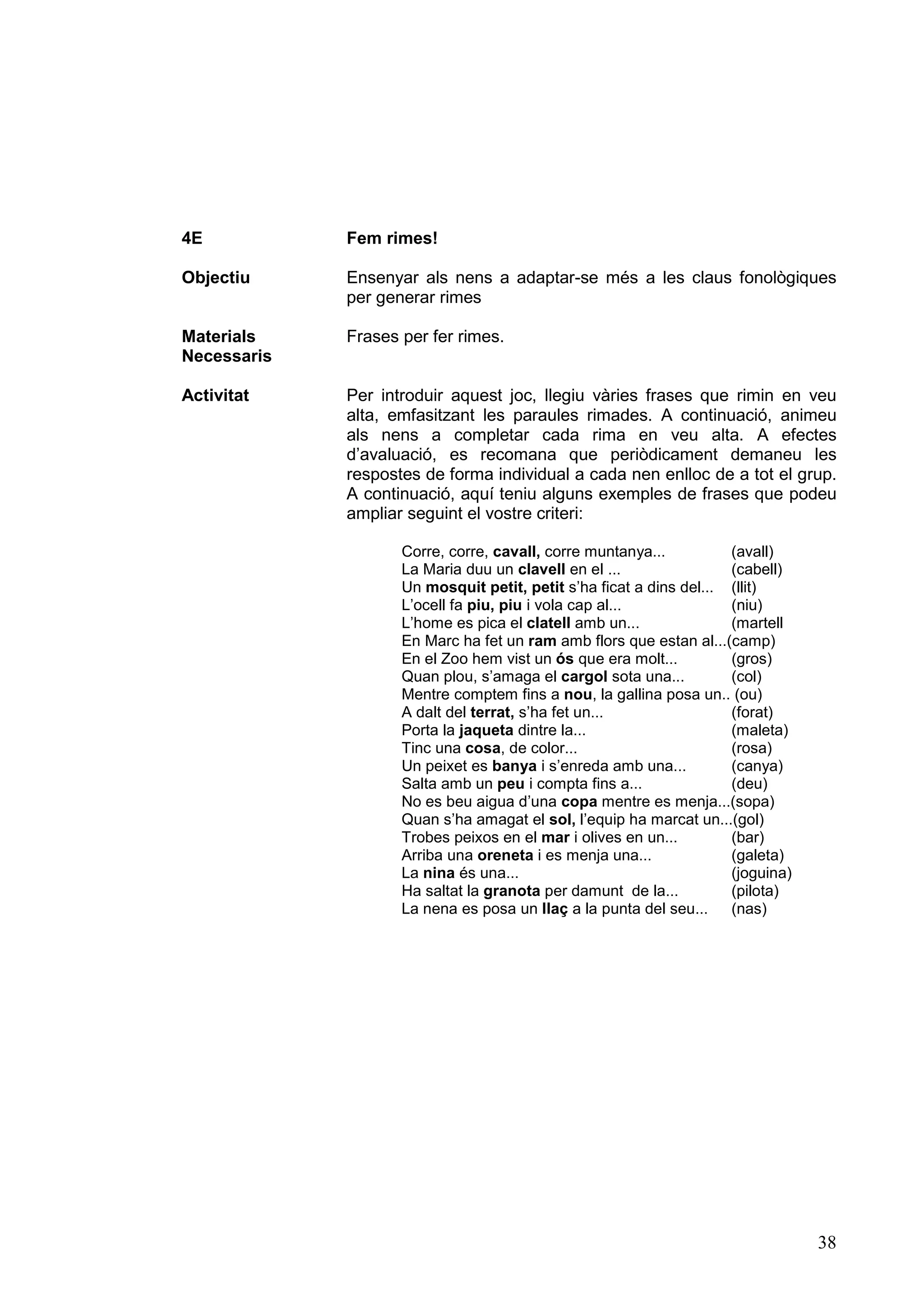 4E           Fem rimes!

Objectiu     Ensenyar als nens a adaptar-se més a les claus fonològiques
             per generar rimes

Materials    Frases per fer rimes.
Necessaris

Activitat    Per introduir aquest joc, llegiu vàries frases que rimin en veu
             alta, emfasitzant les paraules rimades. A continuació, animeu
             als nens a completar cada rima en veu alta. A efectes
             d’avaluació, es recomana que periòdicament demaneu les
             respostes de forma individual a cada nen enlloc de a tot el grup.
             A continuació, aquí teniu alguns exemples de frases que podeu
             ampliar seguint el vostre criteri:

                    Corre, corre, cavall, corre muntanya...          (avall)
                    La Maria duu un clavell en el ...                (cabell)
                    Un mosquit petit, petit s’ha ficat a dins del... (llit)
                    L’ocell fa piu, piu i vola cap al...             (niu)
                    L’home es pica el clatell amb un...              (martell
                    En Marc ha fet un ram amb flors que estan al...(camp)
                    En el Zoo hem vist un ós que era molt...         (gros)
                    Quan plou, s’amaga el cargol sota una...         (col)
                    Mentre comptem fins a nou, la gallina posa un.. (ou)
                    A dalt del terrat, s’ha fet un...                (forat)
                    Porta la jaqueta dintre la...                    (maleta)
                    Tinc una cosa, de color...                       (rosa)
                    Un peixet es banya i s’enreda amb una...         (canya)
                    Salta amb un peu i compta fins a...              (deu)
                    No es beu aigua d’una copa mentre es menja...(sopa)
                    Quan s’ha amagat el sol, l’equip ha marcat un...(gol)
                    Trobes peixos en el mar i olives en un...        (bar)
                    Arriba una oreneta i es menja una...             (galeta)
                    La nina és una...                                (joguina)
                    Ha saltat la granota per damunt de la...         (pilota)
                    La nena es posa un llaç a la punta del seu...    (nas)




                                                                                 38
 