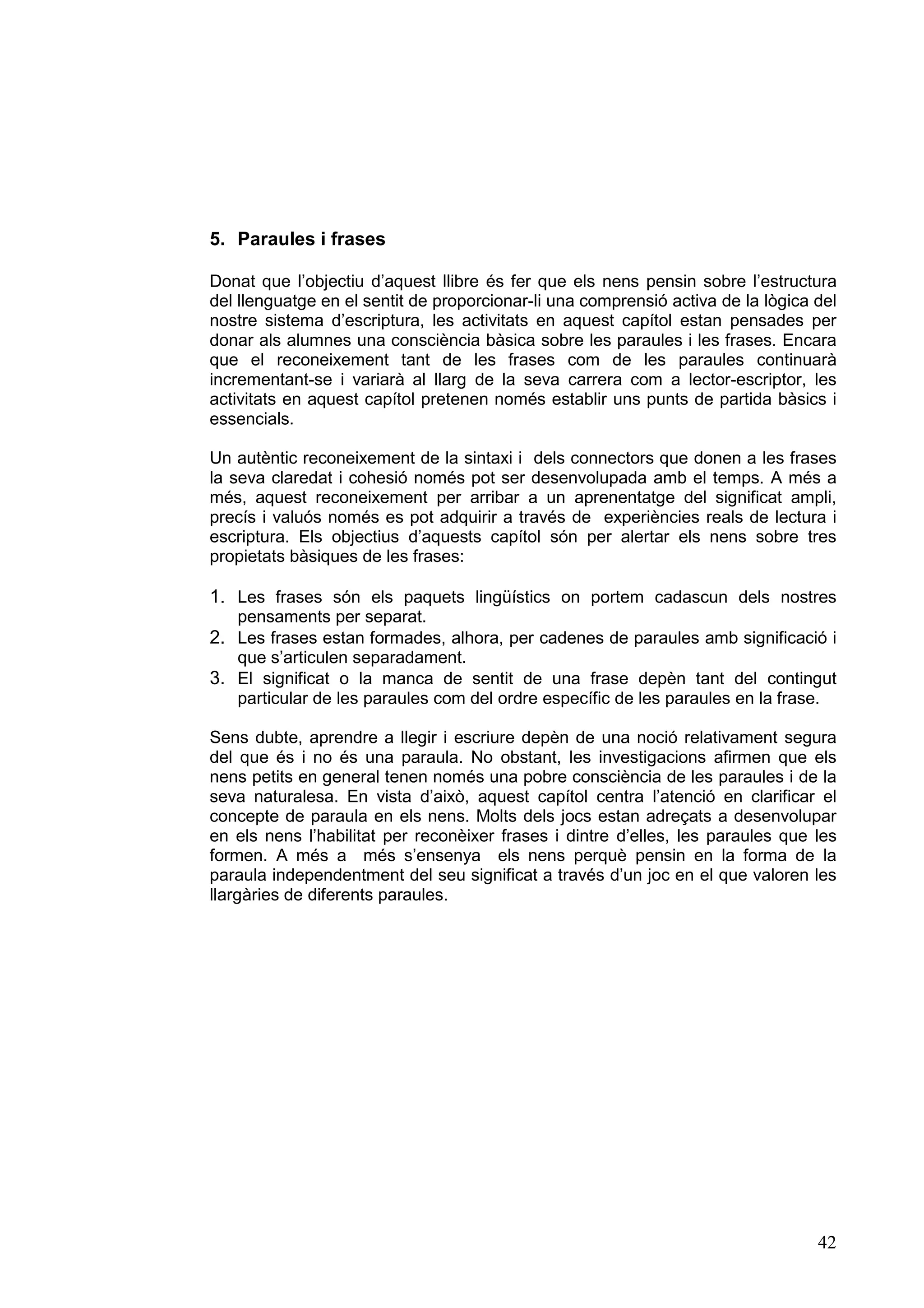 5. Paraules i frases

Donat que l’objectiu d’aquest llibre és fer que els nens pensin sobre l’estructura
del llenguatge en el sentit de proporcionar-li una comprensió activa de la lògica del
nostre sistema d’escriptura, les activitats en aquest capítol estan pensades per
donar als alumnes una consciència bàsica sobre les paraules i les frases. Encara
que el reconeixement tant de les frases com de les paraules continuarà
incrementant-se i variarà al llarg de la seva carrera com a lector-escriptor, les
activitats en aquest capítol pretenen només establir uns punts de partida bàsics i
essencials.

Un autèntic reconeixement de la sintaxi i dels connectors que donen a les frases
la seva claredat i cohesió només pot ser desenvolupada amb el temps. A més a
més, aquest reconeixement per arribar a un aprenentatge del significat ampli,
precís i valuós només es pot adquirir a través de experiències reals de lectura i
escriptura. Els objectius d’aquests capítol són per alertar els nens sobre tres
propietats bàsiques de les frases:

1. Les frases són els paquets lingüístics on portem cadascun dels nostres
   pensaments per separat.
2. Les frases estan formades, alhora, per cadenes de paraules amb significació i
   que s’articulen separadament.
3. El significat o la manca de sentit de una frase depèn tant del contingut
   particular de les paraules com del ordre específic de les paraules en la frase.

Sens dubte, aprendre a llegir i escriure depèn de una noció relativament segura
del que és i no és una paraula. No obstant, les investigacions afirmen que els
nens petits en general tenen només una pobre consciència de les paraules i de la
seva naturalesa. En vista d’això, aquest capítol centra l’atenció en clarificar el
concepte de paraula en els nens. Molts dels jocs estan adreçats a desenvolupar
en els nens l’habilitat per reconèixer frases i dintre d’elles, les paraules que les
formen. A més a més s’ensenya els nens perquè pensin en la forma de la
paraula independentment del seu significat a través d’un joc en el que valoren les
llargàries de diferents paraules.




                                                                                  42
 