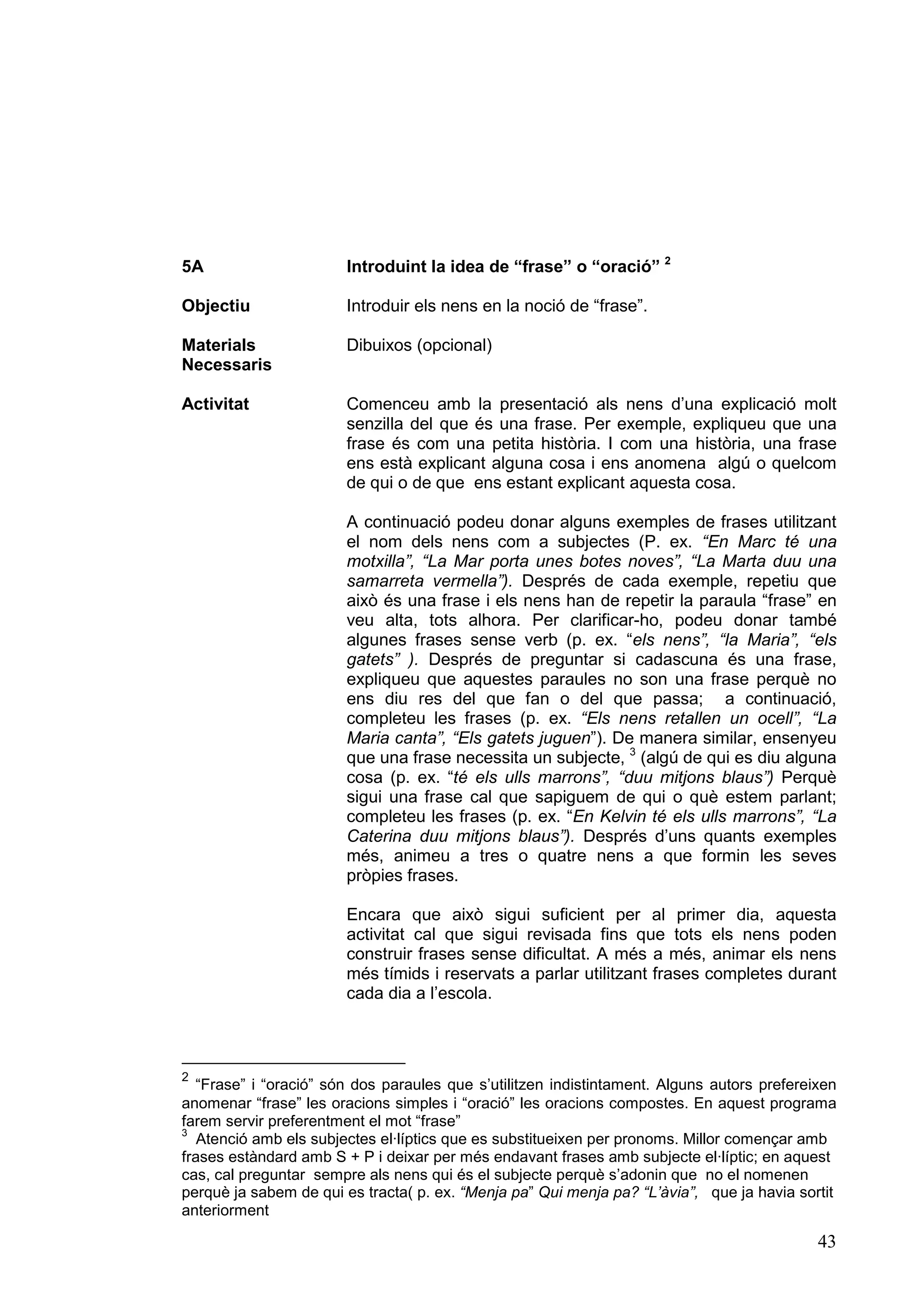 5A                     Introduint la idea de “frase” o “oració” 2

Objectiu               Introduir els nens en la noció de “frase”.

Materials              Dibuixos (opcional)
Necessaris

Activitat              Comenceu amb la presentació als nens d’una explicació molt
                       senzilla del que és una frase. Per exemple, expliqueu que una
                       frase és com una petita història. I com una història, una frase
                       ens està explicant alguna cosa i ens anomena algú o quelcom
                       de qui o de que ens estant explicant aquesta cosa.

                       A continuació podeu donar alguns exemples de frases utilitzant
                       el nom dels nens com a subjectes (P. ex. “En Marc té una
                       motxilla”, “La Mar porta unes botes noves”, “La Marta duu una
                       samarreta vermella”). Després de cada exemple, repetiu que
                       això és una frase i els nens han de repetir la paraula “frase” en
                       veu alta, tots alhora. Per clarificar-ho, podeu donar també
                       algunes frases sense verb (p. ex. “els nens”, “la Maria”, “els
                       gatets” ). Després de preguntar si cadascuna és una frase,
                       expliqueu que aquestes paraules no son una frase perquè no
                       ens diu res del que fan o del que passa; a continuació,
                       completeu les frases (p. ex. “Els nens retallen un ocell”, “La
                       Maria canta”, “Els gatets juguen”). De manera similar, ensenyeu
                       que una frase necessita un subjecte, 3 (algú de qui es diu alguna
                       cosa (p. ex. “té els ulls marrons”, “duu mitjons blaus”) Perquè
                       sigui una frase cal que sapiguem de qui o què estem parlant;
                       completeu les frases (p. ex. “En Kelvin té els ulls marrons”, “La
                       Caterina duu mitjons blaus”). Després d’uns quants exemples
                       més, animeu a tres o quatre nens a que formin les seves
                       pròpies frases.

                       Encara que això sigui suficient per al primer dia, aquesta
                       activitat cal que sigui revisada fins que tots els nens poden
                       construir frases sense dificultat. A més a més, animar els nens
                       més tímids i reservats a parlar utilitzant frases completes durant
                       cada dia a l’escola.



2
  “Frase” i “oració” són dos paraules que s’utilitzen indistintament. Alguns autors prefereixen
anomenar “frase” les oracions simples i “oració” les oracions compostes. En aquest programa
farem servir preferentment el mot “frase”
3
   Atenció amb els subjectes el·líptics que es substitueixen per pronoms. Millor començar amb
frases estàndard amb S + P i deixar per més endavant frases amb subjecte el·líptic; en aquest
cas, cal preguntar sempre als nens qui és el subjecte perquè s’adonin que no el nomenen
perquè ja sabem de qui es tracta( p. ex. “Menja pa” Qui menja pa? “L’àvia”, que ja havia sortit
anteriorment

                                                                                            43
 