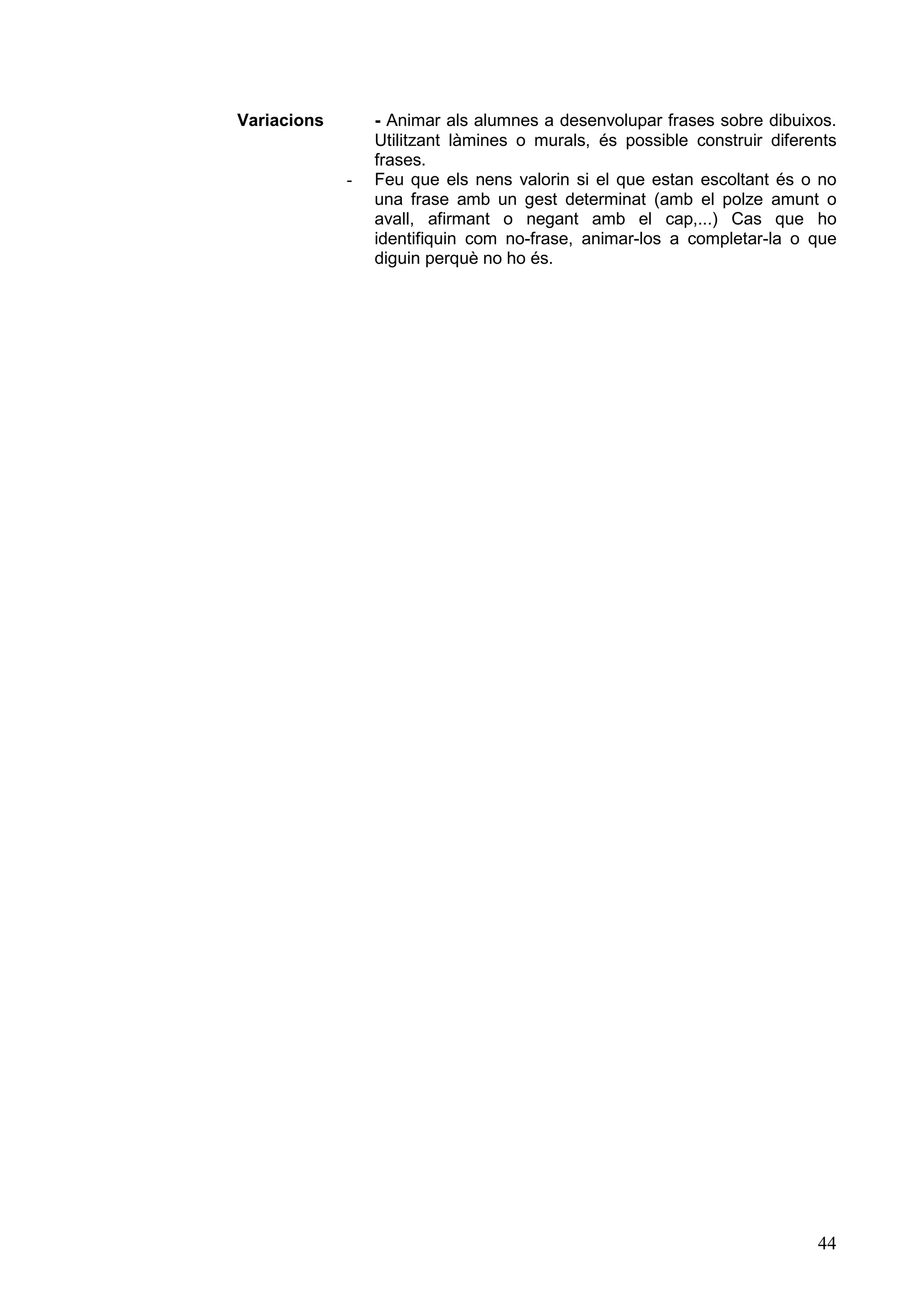 Variacions       - Animar als alumnes a desenvolupar frases sobre dibuixos.
                 Utilitzant làmines o murals, és possible construir diferents
                 frases.
             -   Feu que els nens valorin si el que estan escoltant és o no
                 una frase amb un gest determinat (amb el polze amunt o
                 avall, afirmant o negant amb el cap,...) Cas que ho
                 identifiquin com no-frase, animar-los a completar-la o que
                 diguin perquè no ho és.




                                                                          44
 