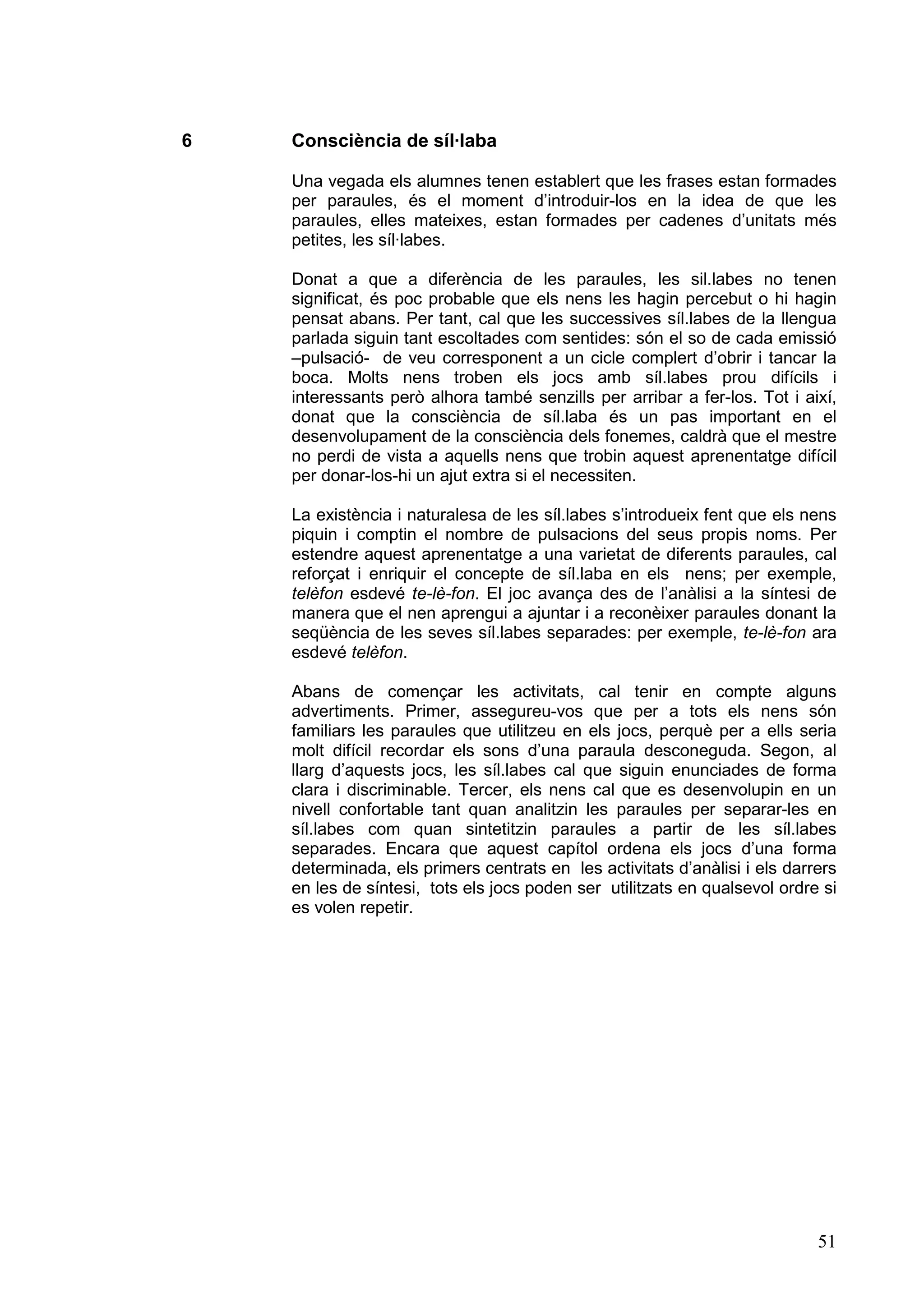 6   Consciència de síl·laba

    Una vegada els alumnes tenen establert que les frases estan formades
    per paraules, és el moment d’introduir-los en la idea de que les
    paraules, elles mateixes, estan formades per cadenes d’unitats més
    petites, les síl·labes.

    Donat a que a diferència de les paraules, les sil.labes no tenen
    significat, és poc probable que els nens les hagin percebut o hi hagin
    pensat abans. Per tant, cal que les successives síl.labes de la llengua
    parlada siguin tant escoltades com sentides: són el so de cada emissió
    –pulsació- de veu corresponent a un cicle complert d’obrir i tancar la
    boca. Molts nens troben els jocs amb síl.labes prou difícils i
    interessants però alhora també senzills per arribar a fer-los. Tot i així,
    donat que la consciència de síl.laba és un pas important en el
    desenvolupament de la consciència dels fonemes, caldrà que el mestre
    no perdi de vista a aquells nens que trobin aquest aprenentatge difícil
    per donar-los-hi un ajut extra si el necessiten.

    La existència i naturalesa de les síl.labes s’introdueix fent que els nens
    piquin i comptin el nombre de pulsacions del seus propis noms. Per
    estendre aquest aprenentatge a una varietat de diferents paraules, cal
    reforçat i enriquir el concepte de síl.laba en els nens; per exemple,
    telèfon esdevé te-lè-fon. El joc avança des de l’anàlisi a la síntesi de
    manera que el nen aprengui a ajuntar i a reconèixer paraules donant la
    seqüència de les seves síl.labes separades: per exemple, te-lè-fon ara
    esdevé telèfon.

    Abans de començar les activitats, cal tenir en compte alguns
    advertiments. Primer, assegureu-vos que per a tots els nens són
    familiars les paraules que utilitzeu en els jocs, perquè per a ells seria
    molt difícil recordar els sons d’una paraula desconeguda. Segon, al
    llarg d’aquests jocs, les síl.labes cal que siguin enunciades de forma
    clara i discriminable. Tercer, els nens cal que es desenvolupin en un
    nivell confortable tant quan analitzin les paraules per separar-les en
    síl.labes com quan sintetitzin paraules a partir de les síl.labes
    separades. Encara que aquest capítol ordena els jocs d’una forma
    determinada, els primers centrats en les activitats d’anàlisi i els darrers
    en les de síntesi, tots els jocs poden ser utilitzats en qualsevol ordre si
    es volen repetir.




                                                                            51
 