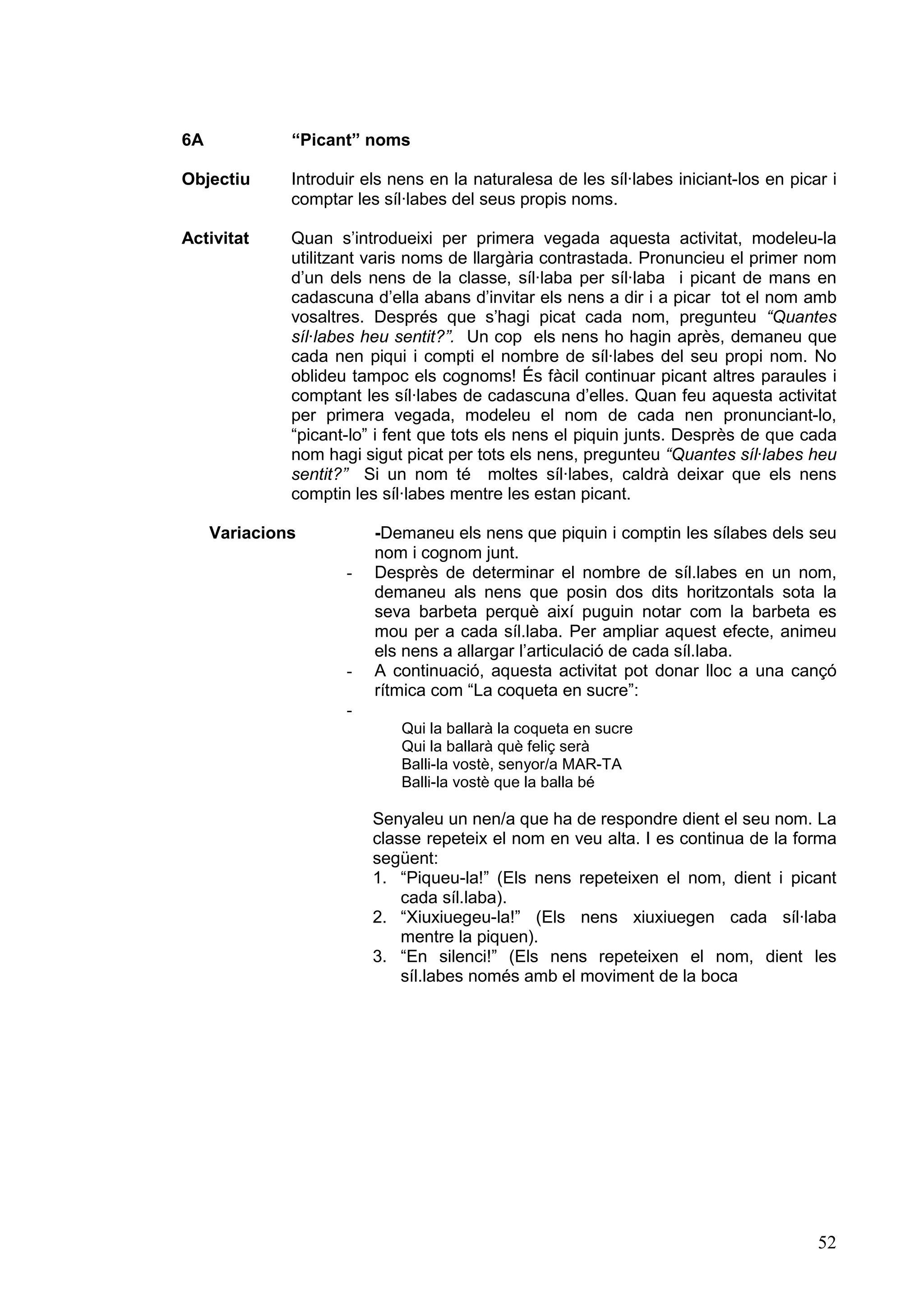 6A            “Picant” noms

Objectiu      Introduir els nens en la naturalesa de les síl·labes iniciant-los en picar i
              comptar les síl·labes del seus propis noms.

Activitat     Quan s’introdueixi per primera vegada aquesta activitat, modeleu-la
              utilitzant varis noms de llargària contrastada. Pronuncieu el primer nom
              d’un dels nens de la classe, síl·laba per síl·laba i picant de mans en
              cadascuna d’ella abans d’invitar els nens a dir i a picar tot el nom amb
              vosaltres. Després que s’hagi picat cada nom, pregunteu “Quantes
              síl·labes heu sentit?”. Un cop els nens ho hagin après, demaneu que
              cada nen piqui i compti el nombre de síl·labes del seu propi nom. No
              oblideu tampoc els cognoms! És fàcil continuar picant altres paraules i
              comptant les síl·labes de cadascuna d’elles. Quan feu aquesta activitat
              per primera vegada, modeleu el nom de cada nen pronunciant-lo,
              “picant-lo” i fent que tots els nens el piquin junts. Desprès de que cada
              nom hagi sigut picat per tots els nens, pregunteu “Quantes síl·labes heu
              sentit?” Si un nom té moltes síl·labes, caldrà deixar que els nens
              comptin les síl·labes mentre les estan picant.

     Variacions          -Demaneu els nens que piquin i comptin les sílabes dels seu
                         nom i cognom junt.
                     -   Desprès de determinar el nombre de síl.labes en un nom,
                         demaneu als nens que posin dos dits horitzontals sota la
                         seva barbeta perquè així puguin notar com la barbeta es
                         mou per a cada síl.laba. Per ampliar aquest efecte, animeu
                         els nens a allargar l’articulació de cada síl.laba.
                     -   A continuació, aquesta activitat pot donar lloc a una cançó
                         rítmica com “La coqueta en sucre”:
                     -
                             Qui la ballarà la coqueta en sucre
                             Qui la ballarà què feliç serà
                             Balli-la vostè, senyor/a MAR-TA
                             Balli-la vostè que la balla bé

                         Senyaleu un nen/a que ha de respondre dient el seu nom. La
                         classe repeteix el nom en veu alta. I es continua de la forma
                         següent:
                         1. “Piqueu-la!” (Els nens repeteixen el nom, dient i picant
                             cada síl.laba).
                         2. “Xiuxiuegeu-la!” (Els nens xiuxiuegen cada síl·laba
                             mentre la piquen).
                         3. “En silenci!” (Els nens repeteixen el nom, dient les
                             síl.labes només amb el moviment de la boca




                                                                                       52
 