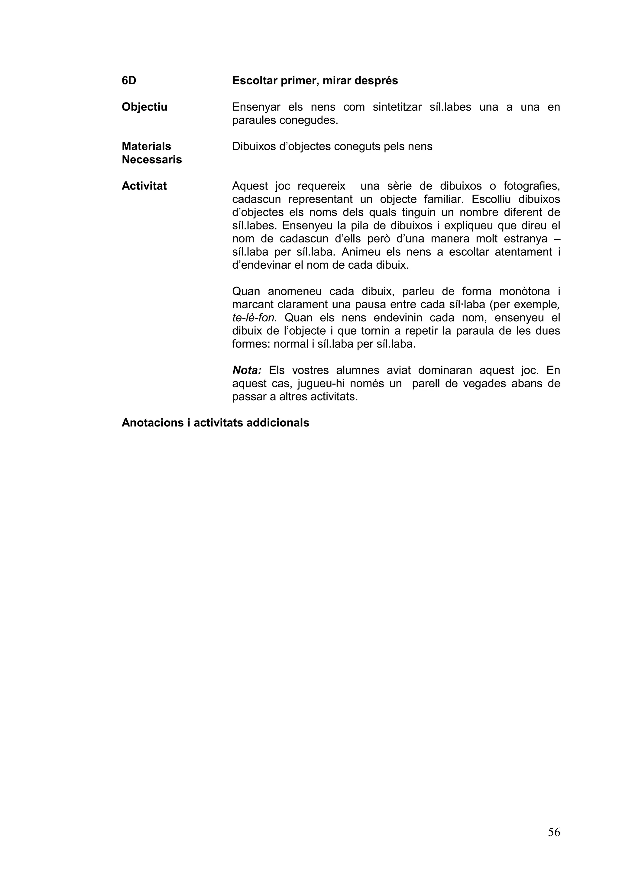 6D                  Escoltar primer, mirar després

Objectiu            Ensenyar els nens com sintetitzar síl.labes una a una en
                    paraules conegudes.

Materials           Dibuixos d’objectes coneguts pels nens
Necessaris

Activitat           Aquest joc requereix una sèrie de dibuixos o fotografies,
                    cadascun representant un objecte familiar. Escolliu dibuixos
                    d’objectes els noms dels quals tinguin un nombre diferent de
                    síl.labes. Ensenyeu la pila de dibuixos i expliqueu que direu el
                    nom de cadascun d’ells però d’una manera molt estranya –
                    síl.laba per síl.laba. Animeu els nens a escoltar atentament i
                    d’endevinar el nom de cada dibuix.

                    Quan anomeneu cada dibuix, parleu de forma monòtona i
                    marcant clarament una pausa entre cada síl·laba (per exemple,
                    te-lè-fon. Quan els nens endevinin cada nom, ensenyeu el
                    dibuix de l’objecte i que tornin a repetir la paraula de les dues
                    formes: normal i síl.laba per síl.laba.

                    Nota: Els vostres alumnes aviat dominaran aquest joc. En
                    aquest cas, jugueu-hi només un parell de vegades abans de
                    passar a altres activitats.

Anotacions i activitats addicionals




                                                                                  56
 