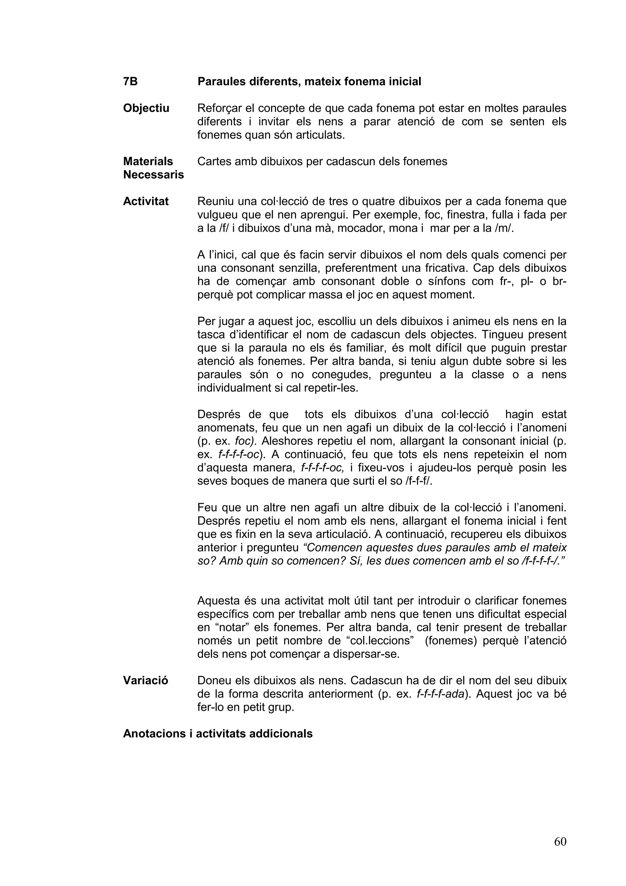 7B           Paraules diferents, mateix fonema inicial

Objectiu     Reforçar el concepte de que cada fonema pot estar en moltes paraules
             diferents i invitar els nens a parar atenció de com se senten els
             fonemes quan són articulats.

Materials    Cartes amb dibuixos per cadascun dels fonemes
Necessaris

Activitat    Reuniu una col·lecció de tres o quatre dibuixos per a cada fonema que
             vulgueu que el nen aprengui. Per exemple, foc, finestra, fulla i fada per
             a la /f/ i dibuixos d’una mà, mocador, mona i mar per a la /m/.

             A l’inici, cal que és facin servir dibuixos el nom dels quals comenci per
             una consonant senzilla, preferentment una fricativa. Cap dels dibuixos
             ha de començar amb consonant doble o sínfons com fr-, pl- o br-
             perquè pot complicar massa el joc en aquest moment.

             Per jugar a aquest joc, escolliu un dels dibuixos i animeu els nens en la
             tasca d’identificar el nom de cadascun dels objectes. Tingueu present
             que si la paraula no els és familiar, és molt difícil que puguin prestar
             atenció als fonemes. Per altra banda, si teniu algun dubte sobre si les
             paraules són o no conegudes, pregunteu a la classe o a nens
             individualment si cal repetir-les.

             Després de que tots els dibuixos d’una col·lecció hagin estat
             anomenats, feu que un nen agafi un dibuix de la col·lecció i l’anomeni
             (p. ex. foc). Aleshores repetiu el nom, allargant la consonant inicial (p.
             ex. f-f-f-f-oc). A continuació, feu que tots els nens repeteixin el nom
             d’aquesta manera, f-f-f-f-oc, i fixeu-vos i ajudeu-los perquè posin les
             seves boques de manera que surti el so /f-f-f/.

             Feu que un altre nen agafi un altre dibuix de la col·lecció i l’anomeni.
             Després repetiu el nom amb els nens, allargant el fonema inicial i fent
             que es fixin en la seva articulació. A continuació, recupereu els dibuixos
             anterior i pregunteu “Comencen aquestes dues paraules amb el mateix
             so? Amb quin so comencen? Sí, les dues comencen amb el so /f-f-f-f-/.”


             Aquesta és una activitat molt útil tant per introduir o clarificar fonemes
             específics com per treballar amb nens que tenen uns dificultat especial
             en “notar” els fonemes. Per altra banda, cal tenir present de treballar
             només un petit nombre de “col.leccions” (fonemes) perquè l’atenció
             dels nens pot començar a dispersar-se.

Variació     Doneu els dibuixos als nens. Cadascun ha de dir el nom del seu dibuix
             de la forma descrita anteriorment (p. ex. f-f-f-f-ada). Aquest joc va bé
             fer-lo en petit grup.

Anotacions i activitats addicionals




                                                                                    60
 