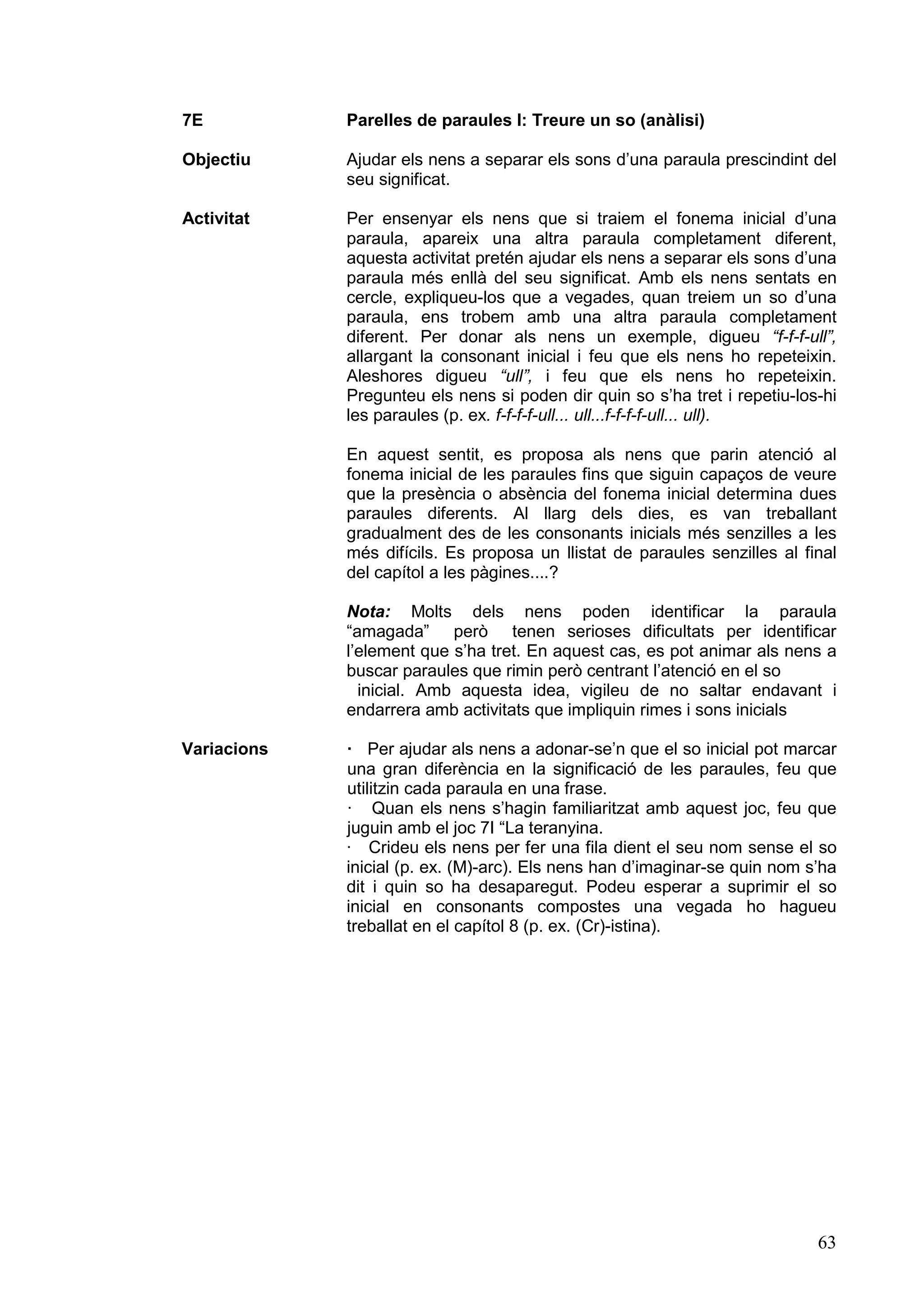 7E           Parelles de paraules I: Treure un so (anàlisi)

Objectiu     Ajudar els nens a separar els sons d’una paraula prescindint del
             seu significat.

Activitat    Per ensenyar els nens que si traiem el fonema inicial d’una
             paraula, apareix una altra paraula completament diferent,
             aquesta activitat pretén ajudar els nens a separar els sons d’una
             paraula més enllà del seu significat. Amb els nens sentats en
             cercle, expliqueu-los que a vegades, quan treiem un so d’una
             paraula, ens trobem amb una altra paraula completament
             diferent. Per donar als nens un exemple, digueu “f-f-f-ull”,
             allargant la consonant inicial i feu que els nens ho repeteixin.
             Aleshores digueu “ull”, i feu que els nens ho repeteixin.
             Pregunteu els nens si poden dir quin so s’ha tret i repetiu-los-hi
             les paraules (p. ex. f-f-f-f-ull... ull...f-f-f-f-ull... ull).

             En aquest sentit, es proposa als nens que parin atenció al
             fonema inicial de les paraules fins que siguin capaços de veure
             que la presència o absència del fonema inicial determina dues
             paraules diferents. Al llarg dels dies, es van treballant
             gradualment des de les consonants inicials més senzilles a les
             més difícils. Es proposa un llistat de paraules senzilles al final
             del capítol a les pàgines....?

             Nota: Molts dels nens poden identificar la paraula
             “amagada” però tenen serioses dificultats per identificar
             l’element que s’ha tret. En aquest cas, es pot animar als nens a
             buscar paraules que rimin però centrant l’atenció en el so
               inicial. Amb aquesta idea, vigileu de no saltar endavant i
             endarrera amb activitats que impliquin rimes i sons inicials

Variacions   · Per ajudar als nens a adonar-se’n que el so inicial pot marcar
             una gran diferència en la significació de les paraules, feu que
             utilitzin cada paraula en una frase.
             · Quan els nens s’hagin familiaritzat amb aquest joc, feu que
             juguin amb el joc 7I “La teranyina.
             · Crideu els nens per fer una fila dient el seu nom sense el so
             inicial (p. ex. (M)-arc). Els nens han d’imaginar-se quin nom s’ha
             dit i quin so ha desaparegut. Podeu esperar a suprimir el so
             inicial en consonants compostes una vegada ho hagueu
             treballat en el capítol 8 (p. ex. (Cr)-istina).




                                                                            63
 