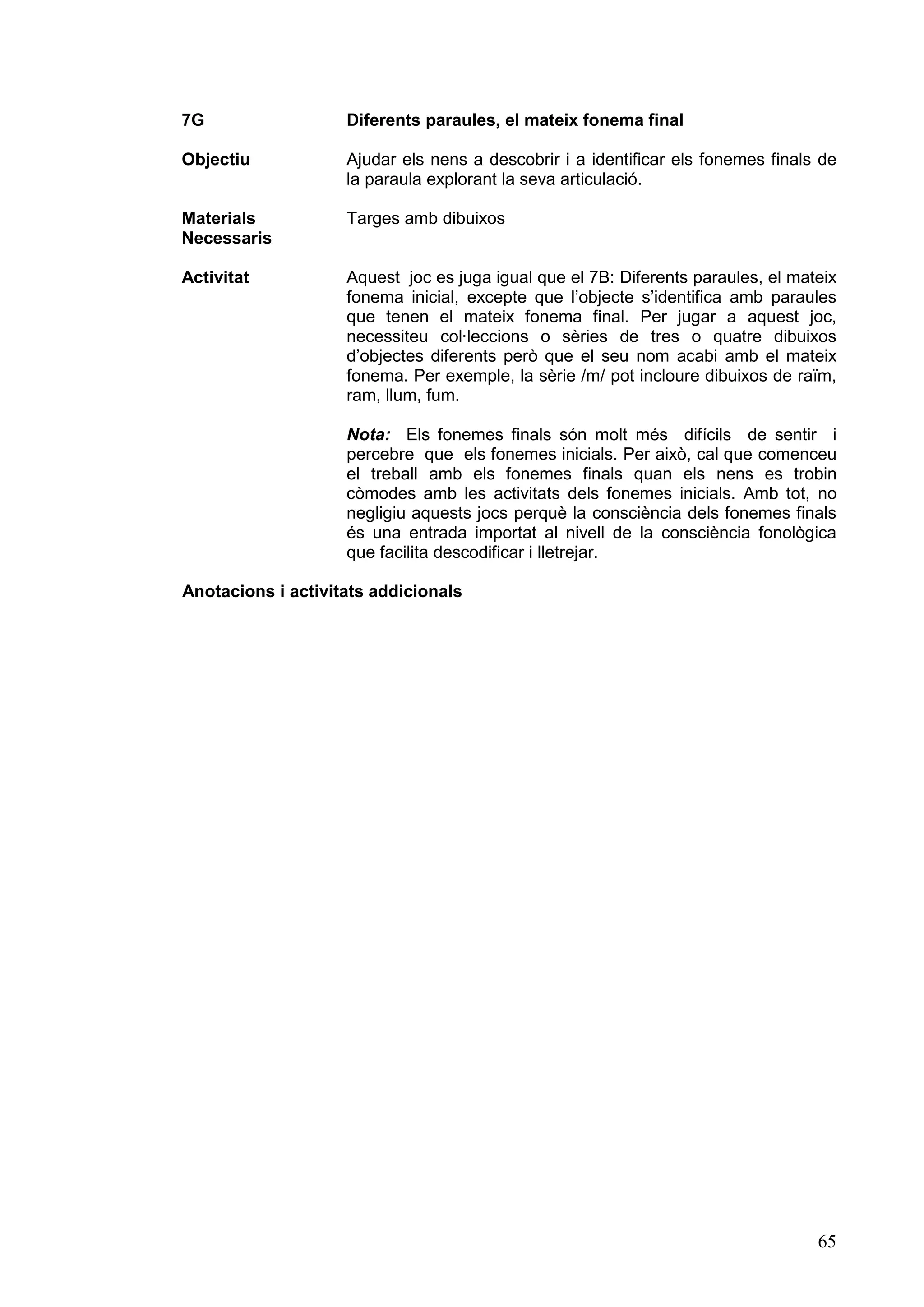 7G                  Diferents paraules, el mateix fonema final

Objectiu            Ajudar els nens a descobrir i a identificar els fonemes finals de
                    la paraula explorant la seva articulació.

Materials           Targes amb dibuixos
Necessaris

Activitat           Aquest joc es juga igual que el 7B: Diferents paraules, el mateix
                    fonema inicial, excepte que l’objecte s’identifica amb paraules
                    que tenen el mateix fonema final. Per jugar a aquest joc,
                    necessiteu col·leccions o sèries de tres o quatre dibuixos
                    d’objectes diferents però que el seu nom acabi amb el mateix
                    fonema. Per exemple, la sèrie /m/ pot incloure dibuixos de raïm,
                    ram, llum, fum.

                    Nota: Els fonemes finals són molt més difícils de sentir i
                    percebre que els fonemes inicials. Per això, cal que comenceu
                    el treball amb els fonemes finals quan els nens es trobin
                    còmodes amb les activitats dels fonemes inicials. Amb tot, no
                    negligiu aquests jocs perquè la consciència dels fonemes finals
                    és una entrada importat al nivell de la consciència fonològica
                    que facilita descodificar i lletrejar.

Anotacions i activitats addicionals




                                                                                  65
 