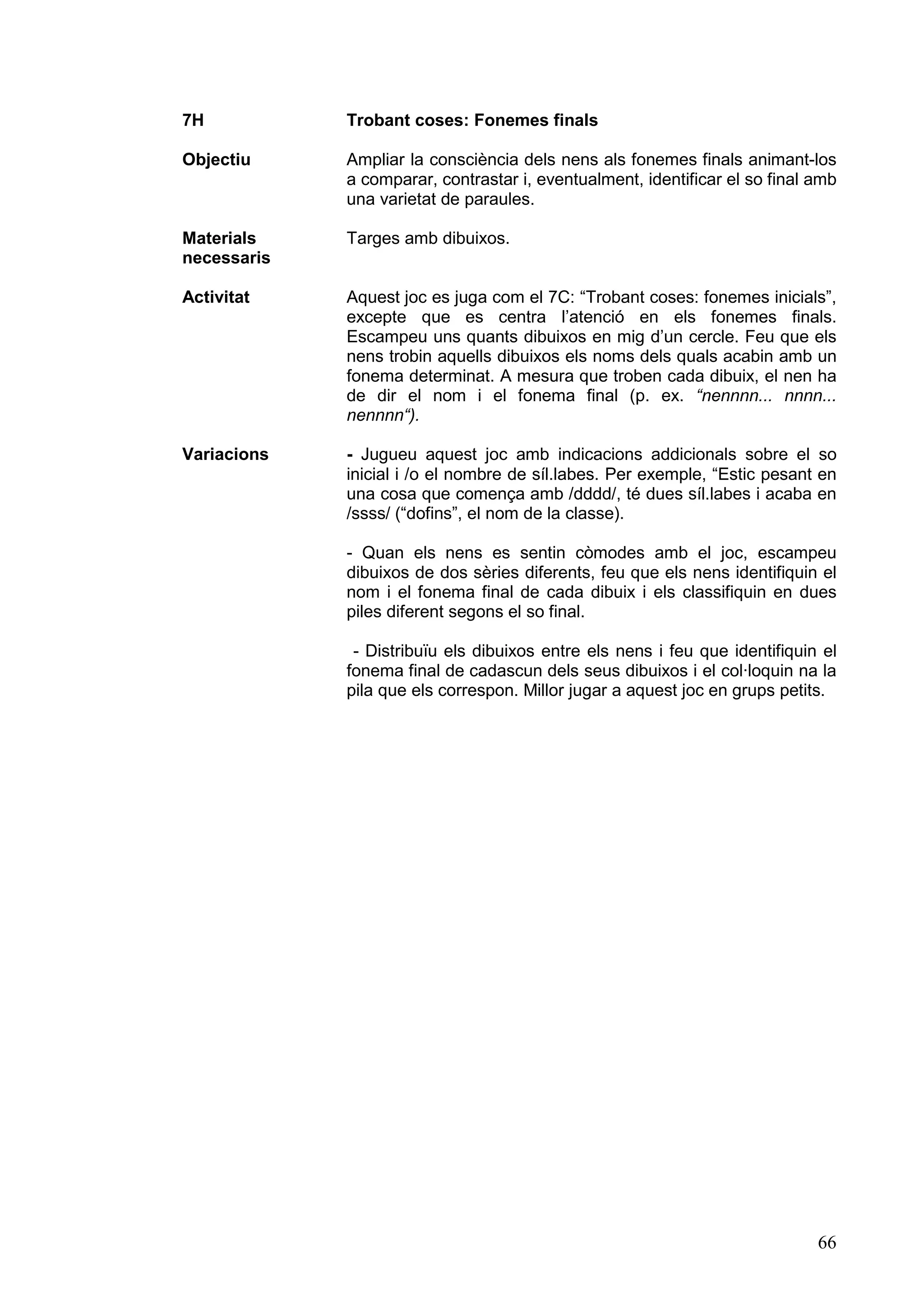 7H           Trobant coses: Fonemes finals

Objectiu     Ampliar la consciència dels nens als fonemes finals animant-los
             a comparar, contrastar i, eventualment, identificar el so final amb
             una varietat de paraules.

Materials    Targes amb dibuixos.
necessaris

Activitat    Aquest joc es juga com el 7C: “Trobant coses: fonemes inicials”,
             excepte que es centra l’atenció en els fonemes finals.
             Escampeu uns quants dibuixos en mig d’un cercle. Feu que els
             nens trobin aquells dibuixos els noms dels quals acabin amb un
             fonema determinat. A mesura que troben cada dibuix, el nen ha
             de dir el nom i el fonema final (p. ex. “nennnn... nnnn...
             nennnn“).

Variacions   - Jugueu aquest joc amb indicacions addicionals sobre el so
             inicial i /o el nombre de síl.labes. Per exemple, “Estic pesant en
             una cosa que comença amb /dddd/, té dues síl.labes i acaba en
             /ssss/ (“dofins”, el nom de la classe).

             - Quan els nens es sentin còmodes amb el joc, escampeu
             dibuixos de dos sèries diferents, feu que els nens identifiquin el
             nom i el fonema final de cada dibuix i els classifiquin en dues
             piles diferent segons el so final.

              - Distribuïu els dibuixos entre els nens i feu que identifiquin el
             fonema final de cadascun dels seus dibuixos i el col·loquin na la
             pila que els correspon. Millor jugar a aquest joc en grups petits.




                                                                             66
 