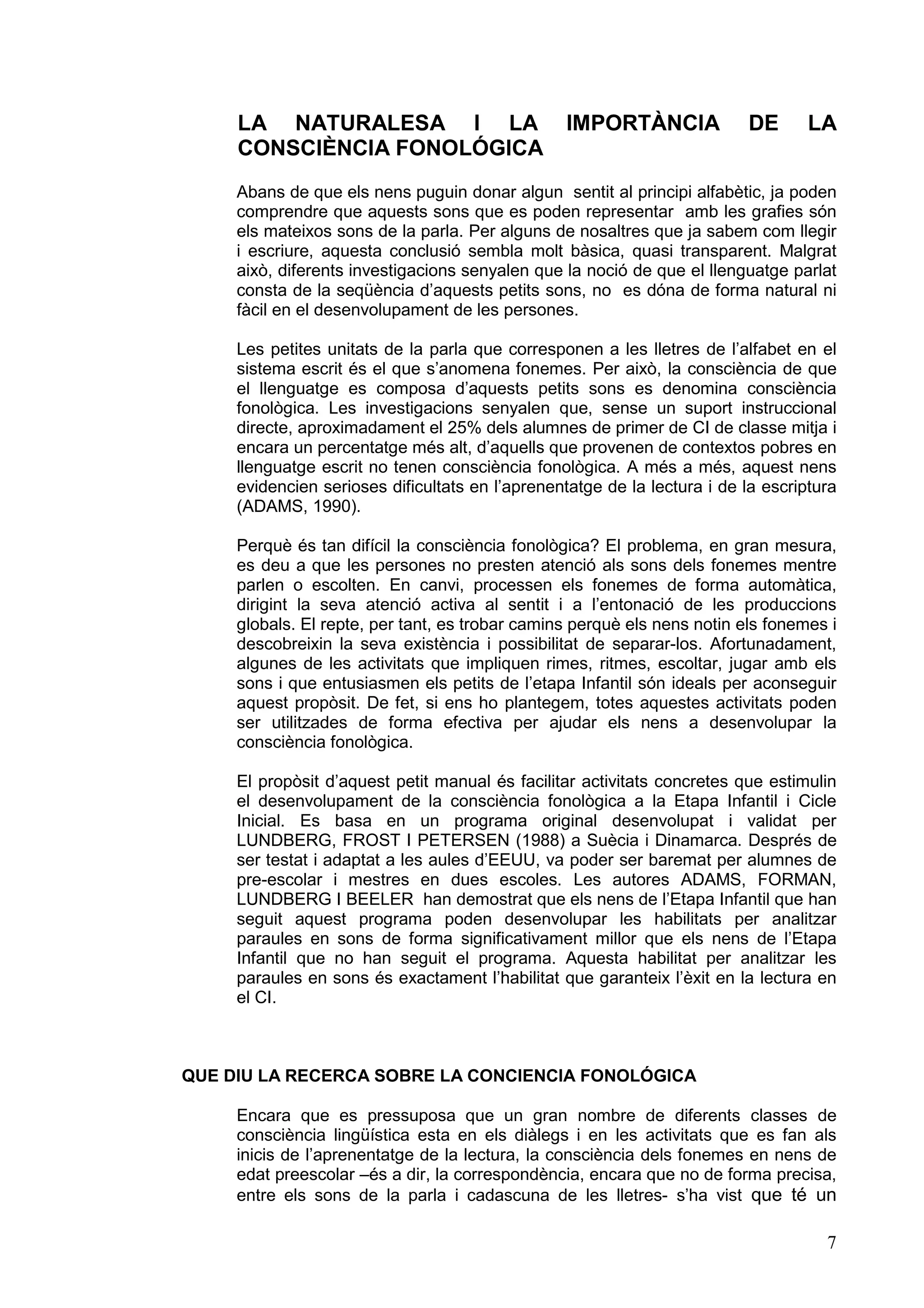 LA NATURALESA I LA                           IMPORTÀNCIA             DE       LA
     CONSCIÈNCIA FONOLÓGICA
     Abans de que els nens puguin donar algun sentit al principi alfabètic, ja poden
     comprendre que aquests sons que es poden representar amb les grafies són
     els mateixos sons de la parla. Per alguns de nosaltres que ja sabem com llegir
     i escriure, aquesta conclusió sembla molt bàsica, quasi transparent. Malgrat
     això, diferents investigacions senyalen que la noció de que el llenguatge parlat
     consta de la seqüència d’aquests petits sons, no es dóna de forma natural ni
     fàcil en el desenvolupament de les persones.

     Les petites unitats de la parla que corresponen a les lletres de l’alfabet en el
     sistema escrit és el que s’anomena fonemes. Per això, la consciència de que
     el llenguatge es composa d’aquests petits sons es denomina consciència
     fonològica. Les investigacions senyalen que, sense un suport instruccional
     directe, aproximadament el 25% dels alumnes de primer de CI de classe mitja i
     encara un percentatge més alt, d’aquells que provenen de contextos pobres en
     llenguatge escrit no tenen consciència fonològica. A més a més, aquest nens
     evidencien serioses dificultats en l’aprenentatge de la lectura i de la escriptura
     (ADAMS, 1990).

     Perquè és tan difícil la consciència fonològica? El problema, en gran mesura,
     es deu a que les persones no presten atenció als sons dels fonemes mentre
     parlen o escolten. En canvi, processen els fonemes de forma automàtica,
     dirigint la seva atenció activa al sentit i a l’entonació de les produccions
     globals. El repte, per tant, es trobar camins perquè els nens notin els fonemes i
     descobreixin la seva existència i possibilitat de separar-los. Afortunadament,
     algunes de les activitats que impliquen rimes, ritmes, escoltar, jugar amb els
     sons i que entusiasmen els petits de l’etapa Infantil són ideals per aconseguir
     aquest propòsit. De fet, si ens ho plantegem, totes aquestes activitats poden
     ser utilitzades de forma efectiva per ajudar els nens a desenvolupar la
     consciència fonològica.

     El propòsit d’aquest petit manual és facilitar activitats concretes que estimulin
     el desenvolupament de la consciència fonològica a la Etapa Infantil i Cicle
     Inicial. Es basa en un programa original desenvolupat i validat per
     LUNDBERG, FROST I PETERSEN (1988) a Suècia i Dinamarca. Després de
     ser testat i adaptat a les aules d’EEUU, va poder ser baremat per alumnes de
     pre-escolar i mestres en dues escoles. Les autores ADAMS, FORMAN,
     LUNDBERG I BEELER han demostrat que els nens de l’Etapa Infantil que han
     seguit aquest programa poden desenvolupar les habilitats per analitzar
     paraules en sons de forma significativament millor que els nens de l’Etapa
     Infantil que no han seguit el programa. Aquesta habilitat per analitzar les
     paraules en sons és exactament l’habilitat que garanteix l’èxit en la lectura en
     el CI.



QUE DIU LA RECERCA SOBRE LA CONCIENCIA FONOLÓGICA

     Encara que es pressuposa que un gran nombre de diferents classes de
     consciència lingüística esta en els diàlegs i en les activitats que es fan als
     inicis de l’aprenentatge de la lectura, la consciència dels fonemes en nens de
     edat preescolar –és a dir, la correspondència, encara que no de forma precisa,
     entre els sons de la parla i cadascuna de les lletres- s’ha vist que té un

                                                                                     7
 
