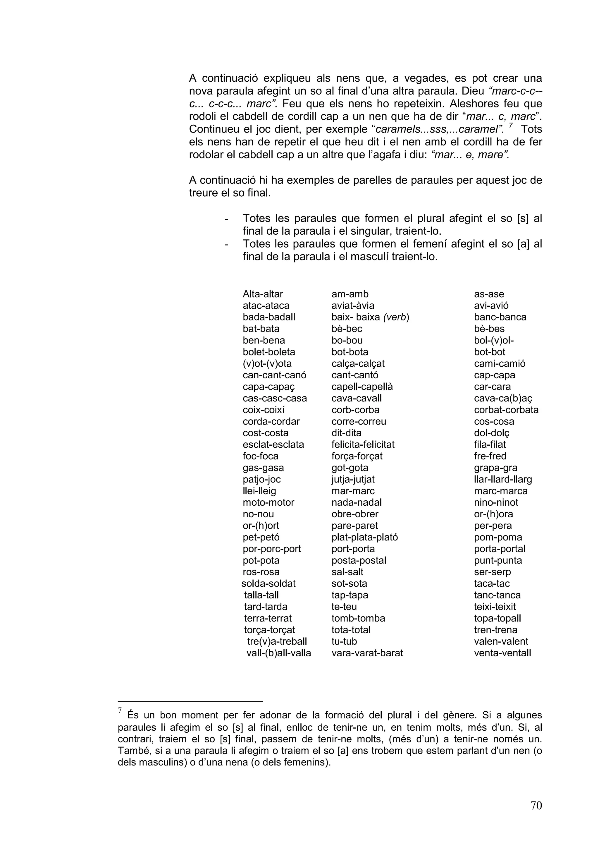 A continuació expliqueu als nens que, a vegades, es pot crear una
               nova paraula afegint un so al final d’una altra paraula. Dieu “marc-c-c--
               c... c-c-c... marc”. Feu que els nens ho repeteixin. Aleshores feu que
               rodoli el cabdell de cordill cap a un nen que ha de dir “mar... c, marc”.
               Continueu el joc dient, per exemple “caramels...sss,...caramel”. 7 Tots
               els nens han de repetir el que heu dit i el nen amb el cordill ha de fer
               rodolar el cabdell cap a un altre que l’agafa i diu: “mar... e, mare”.

               A continuació hi ha exemples de parelles de paraules per aquest joc de
               treure el so final.

                       -   Totes les paraules que formen el plural afegint el so [s] al
                           final de la paraula i el singular, traient-lo.
                       -   Totes les paraules que formen el femení afegint el so [a] al
                           final de la paraula i el masculí traient-lo.


                           Alta-altar            am-amb                       as-ase
                           atac-ataca            aviat-àvia                   avi-avió
                           bada-badall           baix- baixa (verb)           banc-banca
                           bat-bata              bè-bec                       bè-bes
                           ben-bena              bo-bou                       bol-(v)ol-
                           bolet-boleta          bot-bota                     bot-bot
                           (v)ot-(v)ota          calça-calçat                 cami-camió
                           can-cant-canó         cant-cantó                   cap-capa
                           capa-capaç            capell-capellà               car-cara
                           cas-casc-casa         cava-cavall                  cava-ca(b)aç
                           coix-coixí            corb-corba                   corbat-corbata
                           corda-cordar          corre-correu                 cos-cosa
                           cost-costa            dit-dita                     dol-dolç
                           esclat-esclata        felicita-felicitat           fila-filat
                           foc-foca              força-forçat                 fre-fred
                           gas-gasa              got-gota                     grapa-gra
                           patjo-joc             jutja-jutjat                 llar-llard-llarg
                           llei-lleig            mar-marc                     marc-marca
                           moto-motor            nada-nadal                   nino-ninot
                           no-nou                obre-obrer                   or-(h)ora
                           or-(h)ort             pare-paret                   per-pera
                           pet-petó              plat-plata-plató             pom-poma
                           por-porc-port         port-porta                   porta-portal
                           pot-pota              posta-postal                 punt-punta
                           ros-rosa              sal-salt                     ser-serp
                           solda-soldat          sot-sota                     taca-tac
                            talla-tall           tap-tapa                     tanc-tanca
                            tard-tarda           te-teu                       teixi-teixit
                            terra-terrat         tomb-tomba                   topa-topall
                            torça-torçat         tota-total                   tren-trena
                             tre(v)a-treball     tu-tub                       valen-valent
                             vall-(b)all-valla   vara-varat-barat             venta-ventall




7
  És un bon moment per fer adonar de la formació del plural i del gènere. Si a algunes
paraules li afegim el so [s] al final, enlloc de tenir-ne un, en tenim molts, més d’un. Si, al
contrari, traiem el so [s] final, passem de tenir-ne molts, (més d’un) a tenir-ne només un.
També, si a una paraula li afegim o traiem el so [a] ens trobem que estem parlant d’un nen (o
dels masculins) o d’una nena (o dels femenins).



                                                                                           70
 