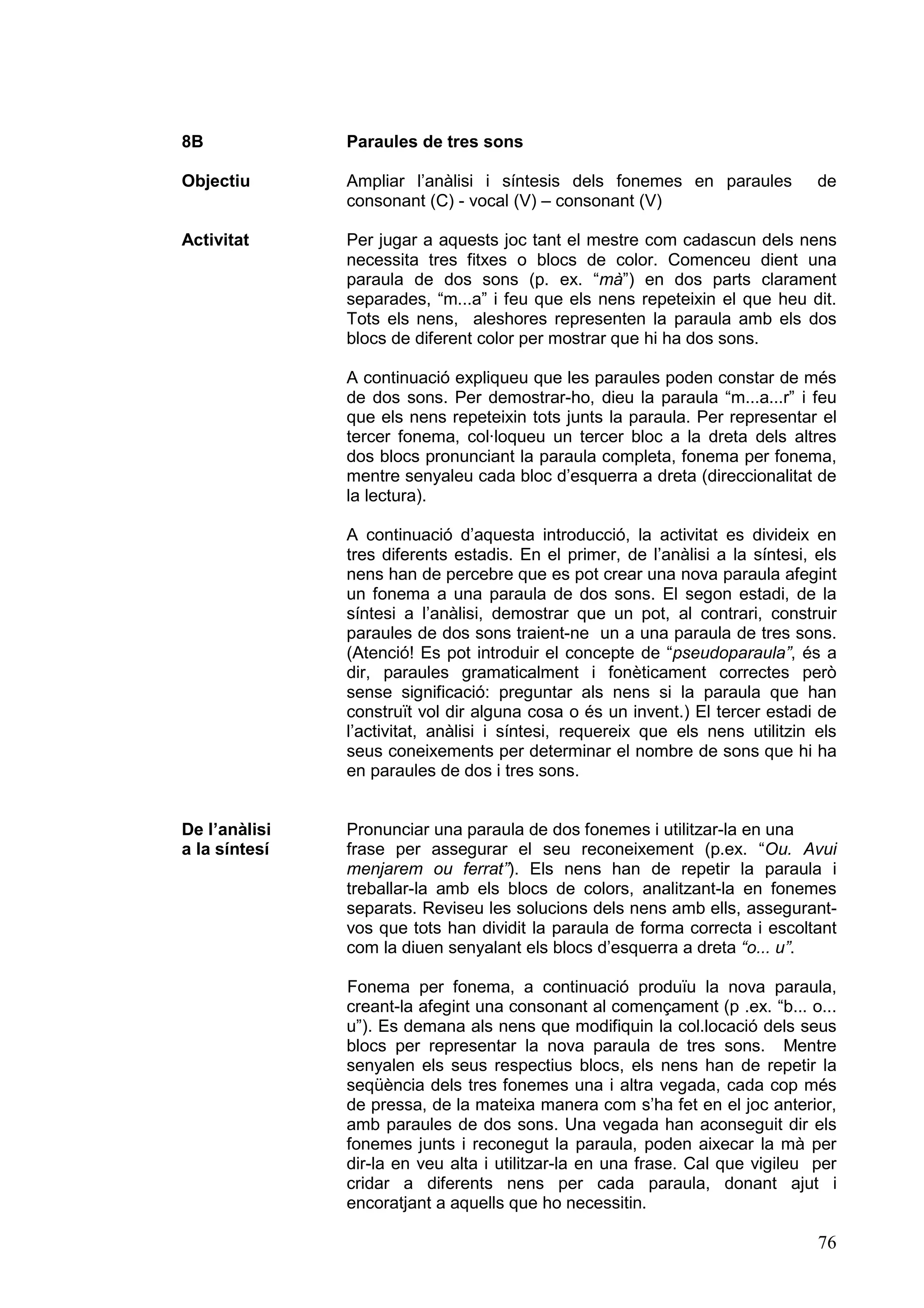 8B             Paraules de tres sons

Objectiu       Ampliar l’anàlisi i síntesis dels fonemes en paraules            de
               consonant (C) - vocal (V) – consonant (V)

Activitat      Per jugar a aquests joc tant el mestre com cadascun dels nens
               necessita tres fitxes o blocs de color. Comenceu dient una
               paraula de dos sons (p. ex. “mà”) en dos parts clarament
               separades, “m...a” i feu que els nens repeteixin el que heu dit.
               Tots els nens, aleshores representen la paraula amb els dos
               blocs de diferent color per mostrar que hi ha dos sons.

               A continuació expliqueu que les paraules poden constar de més
               de dos sons. Per demostrar-ho, dieu la paraula “m...a...r” i feu
               que els nens repeteixin tots junts la paraula. Per representar el
               tercer fonema, col·loqueu un tercer bloc a la dreta dels altres
               dos blocs pronunciant la paraula completa, fonema per fonema,
               mentre senyaleu cada bloc d’esquerra a dreta (direccionalitat de
               la lectura).

               A continuació d’aquesta introducció, la activitat es divideix en
               tres diferents estadis. En el primer, de l’anàlisi a la síntesi, els
               nens han de percebre que es pot crear una nova paraula afegint
               un fonema a una paraula de dos sons. El segon estadi, de la
               síntesi a l’anàlisi, demostrar que un pot, al contrari, construir
               paraules de dos sons traient-ne un a una paraula de tres sons.
               (Atenció! Es pot introduir el concepte de “pseudoparaula”, és a
               dir, paraules gramaticalment i fonèticament correctes però
               sense significació: preguntar als nens si la paraula que han
               construït vol dir alguna cosa o és un invent.) El tercer estadi de
               l’activitat, anàlisi i síntesi, requereix que els nens utilitzin els
               seus coneixements per determinar el nombre de sons que hi ha
               en paraules de dos i tres sons.


De l’anàlisi   Pronunciar una paraula de dos fonemes i utilitzar-la en una
a la síntesí   frase per assegurar el seu reconeixement (p.ex. “Ou. Avui
               menjarem ou ferrat”). Els nens han de repetir la paraula i
               treballar-la amb els blocs de colors, analitzant-la en fonemes
               separats. Reviseu les solucions dels nens amb ells, assegurant-
               vos que tots han dividit la paraula de forma correcta i escoltant
               com la diuen senyalant els blocs d’esquerra a dreta “o... u”.

               Fonema per fonema, a continuació produïu la nova paraula,
               creant-la afegint una consonant al començament (p .ex. “b... o...
               u”). Es demana als nens que modifiquin la col.locació dels seus
               blocs per representar la nova paraula de tres sons. Mentre
               senyalen els seus respectius blocs, els nens han de repetir la
               seqüència dels tres fonemes una i altra vegada, cada cop més
               de pressa, de la mateixa manera com s’ha fet en el joc anterior,
               amb paraules de dos sons. Una vegada han aconseguit dir els
               fonemes junts i reconegut la paraula, poden aixecar la mà per
               dir-la en veu alta i utilitzar-la en una frase. Cal que vigileu per
               cridar a diferents nens per cada paraula, donant ajut i
               encoratjant a aquells que ho necessitin.

                                                                                76
 