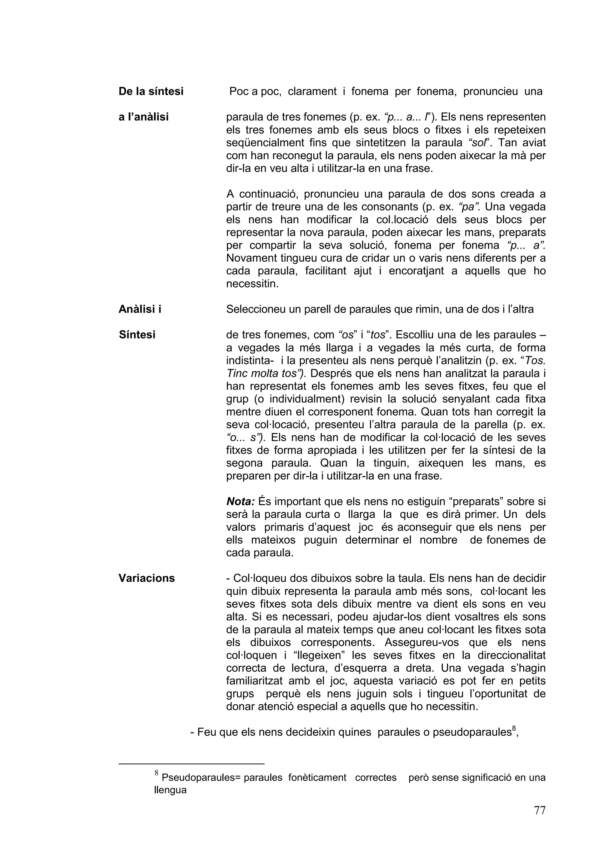 De la síntesi          Poc a poc, clarament i fonema per fonema, pronuncieu una

a l’anàlisi           paraula de tres fonemes (p. ex. “p... a... l”). Els nens representen
                      els tres fonemes amb els seus blocs o fitxes i els repeteixen
                      seqüencialment fins que sintetitzen la paraula “sol”. Tan aviat
                      com han reconegut la paraula, els nens poden aixecar la mà per
                      dir-la en veu alta i utilitzar-la en una frase.

                      A continuació, pronuncieu una paraula de dos sons creada a
                      partir de treure una de les consonants (p. ex. “pa”. Una vegada
                      els nens han modificar la col.locació dels seus blocs per
                      representar la nova paraula, poden aixecar les mans, preparats
                      per compartir la seva solució, fonema per fonema “p... a”.
                      Novament tingueu cura de cridar un o varis nens diferents per a
                      cada paraula, facilitant ajut i encoratjant a aquells que ho
                      necessitin.

Anàlisi i             Seleccioneu un parell de paraules que rimin, una de dos i l’altra

Síntesi               de tres fonemes, com “os” i “tos”. Escolliu una de les paraules –
                      a vegades la més llarga i a vegades la més curta, de forma
                      indistinta- i la presenteu als nens perquè l’analitzin (p. ex. “Tos.
                      Tinc molta tos”). Després que els nens han analitzat la paraula i
                      han representat els fonemes amb les seves fitxes, feu que el
                      grup (o individualment) revisin la solució senyalant cada fitxa
                      mentre diuen el corresponent fonema. Quan tots han corregit la
                      seva col·locació, presenteu l’altra paraula de la parella (p. ex.
                      “o... s”). Els nens han de modificar la col·locació de les seves
                      fitxes de forma apropiada i les utilitzen per fer la síntesi de la
                      segona paraula. Quan la tinguin, aixequen les mans, es
                      preparen per dir-la i utilitzar-la en una frase.

                      Nota: És important que els nens no estiguin “preparats” sobre si
                      serà la paraula curta o llarga la que es dirà primer. Un dels
                      valors primaris d’aquest joc és aconseguir que els nens per
                      ells mateixos puguin determinar el nombre de fonemes de
                      cada paraula.

Variacions            - Col·loqueu dos dibuixos sobre la taula. Els nens han de decidir
                      quin dibuix representa la paraula amb més sons, col·locant les
                      seves fitxes sota dels dibuix mentre va dient els sons en veu
                      alta. Si es necessari, podeu ajudar-los dient vosaltres els sons
                      de la paraula al mateix temps que aneu col·locant les fitxes sota
                      els dibuixos corresponents. Assegureu-vos que els nens
                      col·loquen i “llegeixen” les seves fitxes en la direccionalitat
                      correcta de lectura, d’esquerra a dreta. Una vegada s’hagin
                      familiaritzat amb el joc, aquesta variació es pot fer en petits
                      grups perquè els nens juguin sols i tingueu l’oportunitat de
                      donar atenció especial a aquells que ho necessitin.

                - Feu que els nens decideixin quines paraules o pseudoparaules8,


       8
          Pseudoparaules= paraules fonèticament correctes   però sense significació en una
       llengua

                                                                                       77
 