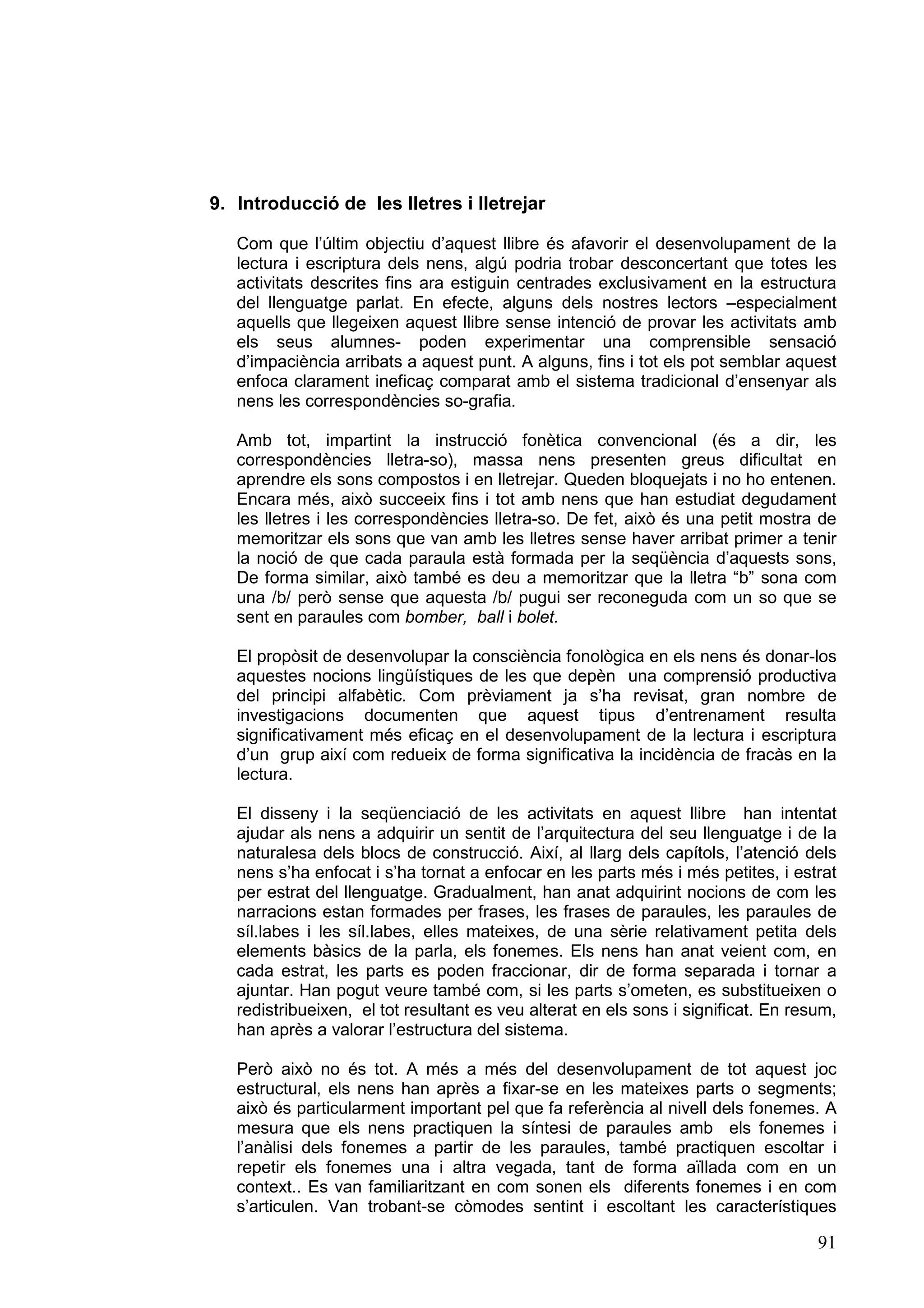 9. Introducció de les lletres i lletrejar

   Com que l’últim objectiu d’aquest llibre és afavorir el desenvolupament de la
   lectura i escriptura dels nens, algú podria trobar desconcertant que totes les
   activitats descrites fins ara estiguin centrades exclusivament en la estructura
   del llenguatge parlat. En efecte, alguns dels nostres lectors –especialment
   aquells que llegeixen aquest llibre sense intenció de provar les activitats amb
   els seus alumnes- poden experimentar una comprensible sensació
   d’impaciència arribats a aquest punt. A alguns, fins i tot els pot semblar aquest
   enfoca clarament ineficaç comparat amb el sistema tradicional d’ensenyar als
   nens les correspondències so-grafia.

   Amb tot, impartint la instrucció fonètica convencional (és a dir, les
   correspondències lletra-so), massa nens presenten greus dificultat en
   aprendre els sons compostos i en lletrejar. Queden bloquejats i no ho entenen.
   Encara més, això succeeix fins i tot amb nens que han estudiat degudament
   les lletres i les correspondències lletra-so. De fet, això és una petit mostra de
   memoritzar els sons que van amb les lletres sense haver arribat primer a tenir
   la noció de que cada paraula està formada per la seqüència d’aquests sons,
   De forma similar, això també es deu a memoritzar que la lletra “b” sona com
   una /b/ però sense que aquesta /b/ pugui ser reconeguda com un so que se
   sent en paraules com bomber, ball i bolet.

   El propòsit de desenvolupar la consciència fonològica en els nens és donar-los
   aquestes nocions lingüístiques de les que depèn una comprensió productiva
   del principi alfabètic. Com prèviament ja s’ha revisat, gran nombre de
   investigacions documenten que aquest tipus d’entrenament resulta
   significativament més eficaç en el desenvolupament de la lectura i escriptura
   d’un grup així com redueix de forma significativa la incidència de fracàs en la
   lectura.

   El disseny i la seqüenciació de les activitats en aquest llibre han intentat
   ajudar als nens a adquirir un sentit de l’arquitectura del seu llenguatge i de la
   naturalesa dels blocs de construcció. Així, al llarg dels capítols, l’atenció dels
   nens s’ha enfocat i s’ha tornat a enfocar en les parts més i més petites, i estrat
   per estrat del llenguatge. Gradualment, han anat adquirint nocions de com les
   narracions estan formades per frases, les frases de paraules, les paraules de
   síl.labes i les síl.labes, elles mateixes, de una sèrie relativament petita dels
   elements bàsics de la parla, els fonemes. Els nens han anat veient com, en
   cada estrat, les parts es poden fraccionar, dir de forma separada i tornar a
   ajuntar. Han pogut veure també com, si les parts s’ometen, es substitueixen o
   redistribueixen, el tot resultant es veu alterat en els sons i significat. En resum,
   han après a valorar l’estructura del sistema.

   Però això no és tot. A més a més del desenvolupament de tot aquest joc
   estructural, els nens han après a fixar-se en les mateixes parts o segments;
   això és particularment important pel que fa referència al nivell dels fonemes. A
   mesura que els nens practiquen la síntesi de paraules amb els fonemes i
   l’anàlisi dels fonemes a partir de les paraules, també practiquen escoltar i
   repetir els fonemes una i altra vegada, tant de forma aïllada com en un
   context.. Es van familiaritzant en com sonen els diferents fonemes i en com
   s’articulen. Van trobant-se còmodes sentint i escoltant les característiques

                                                                                    91
 