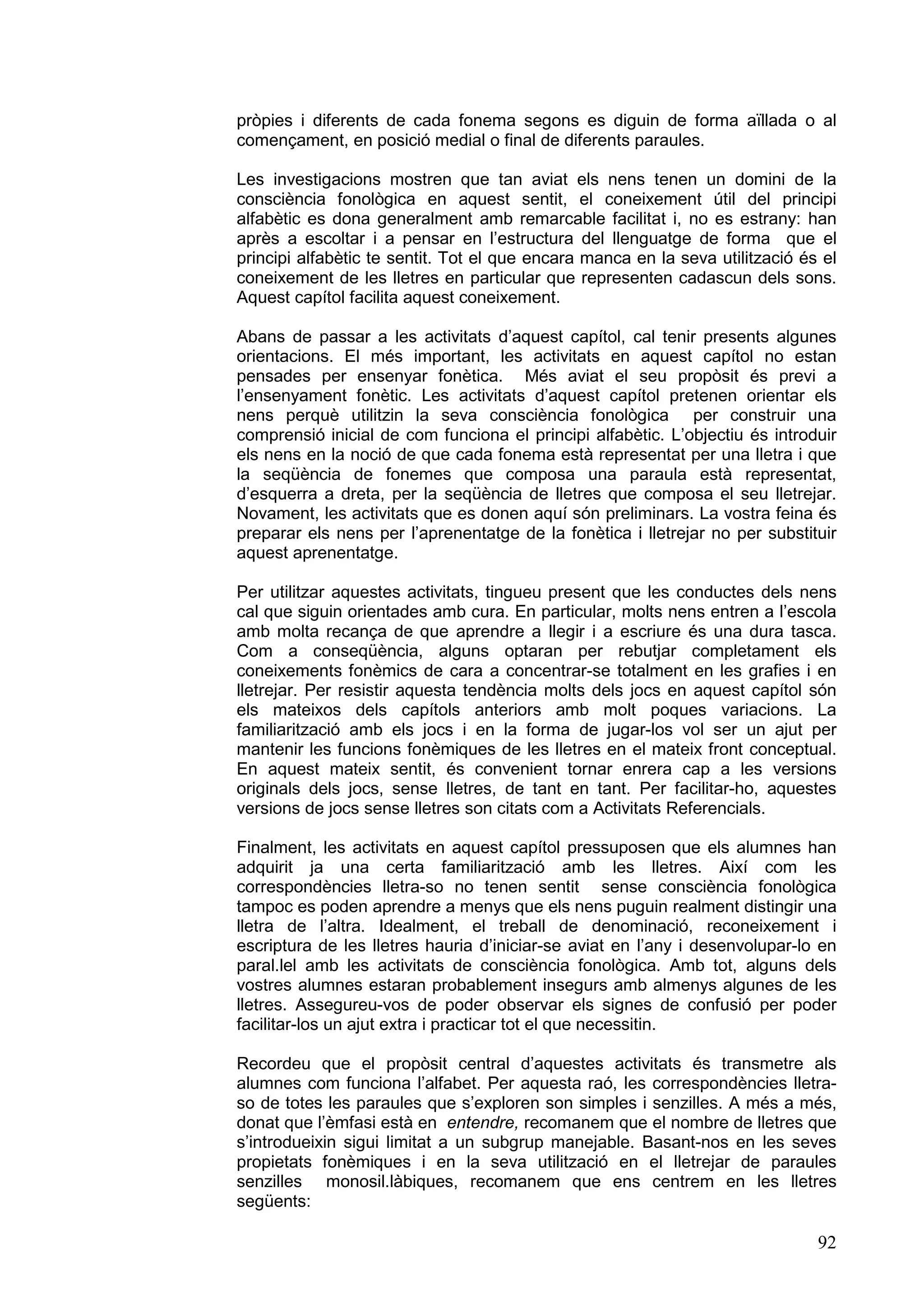 pròpies i diferents de cada fonema segons es diguin de forma aïllada o al
començament, en posició medial o final de diferents paraules.

Les investigacions mostren que tan aviat els nens tenen un domini de la
consciència fonològica en aquest sentit, el coneixement útil del principi
alfabètic es dona generalment amb remarcable facilitat i, no es estrany: han
après a escoltar i a pensar en l’estructura del llenguatge de forma que el
principi alfabètic te sentit. Tot el que encara manca en la seva utilització és el
coneixement de les lletres en particular que representen cadascun dels sons.
Aquest capítol facilita aquest coneixement.

Abans de passar a les activitats d’aquest capítol, cal tenir presents algunes
orientacions. El més important, les activitats en aquest capítol no estan
pensades per ensenyar fonètica. Més aviat el seu propòsit és previ a
l’ensenyament fonètic. Les activitats d’aquest capítol pretenen orientar els
nens perquè utilitzin la seva consciència fonològica per construir una
comprensió inicial de com funciona el principi alfabètic. L’objectiu és introduir
els nens en la noció de que cada fonema està representat per una lletra i que
la seqüència de fonemes que composa una paraula està representat,
d’esquerra a dreta, per la seqüència de lletres que composa el seu lletrejar.
Novament, les activitats que es donen aquí són preliminars. La vostra feina és
preparar els nens per l’aprenentatge de la fonètica i lletrejar no per substituir
aquest aprenentatge.

Per utilitzar aquestes activitats, tingueu present que les conductes dels nens
cal que siguin orientades amb cura. En particular, molts nens entren a l’escola
amb molta recança de que aprendre a llegir i a escriure és una dura tasca.
Com a conseqüència, alguns optaran per rebutjar completament els
coneixements fonèmics de cara a concentrar-se totalment en les grafies i en
lletrejar. Per resistir aquesta tendència molts dels jocs en aquest capítol són
els mateixos dels capítols anteriors amb molt poques variacions. La
familiarització amb els jocs i en la forma de jugar-los vol ser un ajut per
mantenir les funcions fonèmiques de les lletres en el mateix front conceptual.
En aquest mateix sentit, és convenient tornar enrera cap a les versions
originals dels jocs, sense lletres, de tant en tant. Per facilitar-ho, aquestes
versions de jocs sense lletres son citats com a Activitats Referencials.

Finalment, les activitats en aquest capítol pressuposen que els alumnes han
adquirit ja una certa familiarització amb les lletres. Així com les
correspondències lletra-so no tenen sentit sense consciència fonològica
tampoc es poden aprendre a menys que els nens puguin realment distingir una
lletra de l’altra. Idealment, el treball de denominació, reconeixement i
escriptura de les lletres hauria d’iniciar-se aviat en l’any i desenvolupar-lo en
paral.lel amb les activitats de consciència fonològica. Amb tot, alguns dels
vostres alumnes estaran probablement insegurs amb almenys algunes de les
lletres. Assegureu-vos de poder observar els signes de confusió per poder
facilitar-los un ajut extra i practicar tot el que necessitin.

Recordeu que el propòsit central d’aquestes activitats és transmetre als
alumnes com funciona l’alfabet. Per aquesta raó, les correspondències lletra-
so de totes les paraules que s’exploren son simples i senzilles. A més a més,
donat que l’èmfasi està en entendre, recomanem que el nombre de lletres que
s’introdueixin sigui limitat a un subgrup manejable. Basant-nos en les seves
propietats fonèmiques i en la seva utilització en el lletrejar de paraules
senzilles monosil.làbiques, recomanem que ens centrem en les lletres
següents:

                                                                               92
 