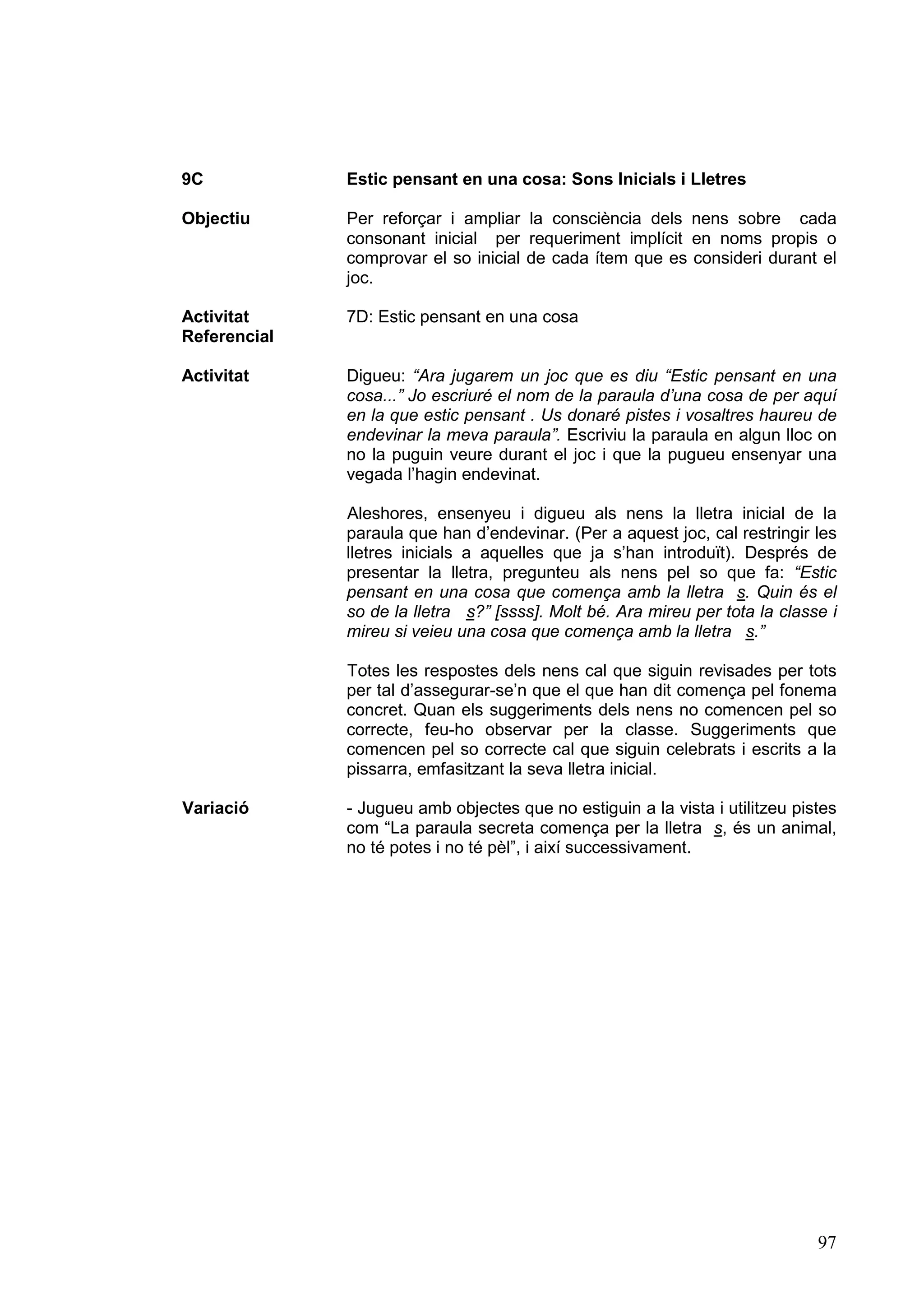 9C            Estic pensant en una cosa: Sons Inicials i Lletres

Objectiu      Per reforçar i ampliar la consciència dels nens sobre cada
              consonant inicial per requeriment implícit en noms propis o
              comprovar el so inicial de cada ítem que es consideri durant el
              joc.

Activitat     7D: Estic pensant en una cosa
Referencial

Activitat     Digueu: “Ara jugarem un joc que es diu “Estic pensant en una
              cosa...” Jo escriuré el nom de la paraula d’una cosa de per aquí
              en la que estic pensant . Us donaré pistes i vosaltres haureu de
              endevinar la meva paraula”. Escriviu la paraula en algun lloc on
              no la puguin veure durant el joc i que la pugueu ensenyar una
              vegada l’hagin endevinat.

              Aleshores, ensenyeu i digueu als nens la lletra inicial de la
              paraula que han d’endevinar. (Per a aquest joc, cal restringir les
              lletres inicials a aquelles que ja s’han introduït). Després de
              presentar la lletra, pregunteu als nens pel so que fa: “Estic
              pensant en una cosa que comença amb la lletra s. Quin és el
              so de la lletra s?” [ssss]. Molt bé. Ara mireu per tota la classe i
              mireu si veieu una cosa que comença amb la lletra s.”

              Totes les respostes dels nens cal que siguin revisades per tots
              per tal d’assegurar-se’n que el que han dit comença pel fonema
              concret. Quan els suggeriments dels nens no comencen pel so
              correcte, feu-ho observar per la classe. Suggeriments que
              comencen pel so correcte cal que siguin celebrats i escrits a la
              pissarra, emfasitzant la seva lletra inicial.

Variació      - Jugueu amb objectes que no estiguin a la vista i utilitzeu pistes
              com “La paraula secreta comença per la lletra s, és un animal,
              no té potes i no té pèl”, i així successivament.




                                                                              97
 