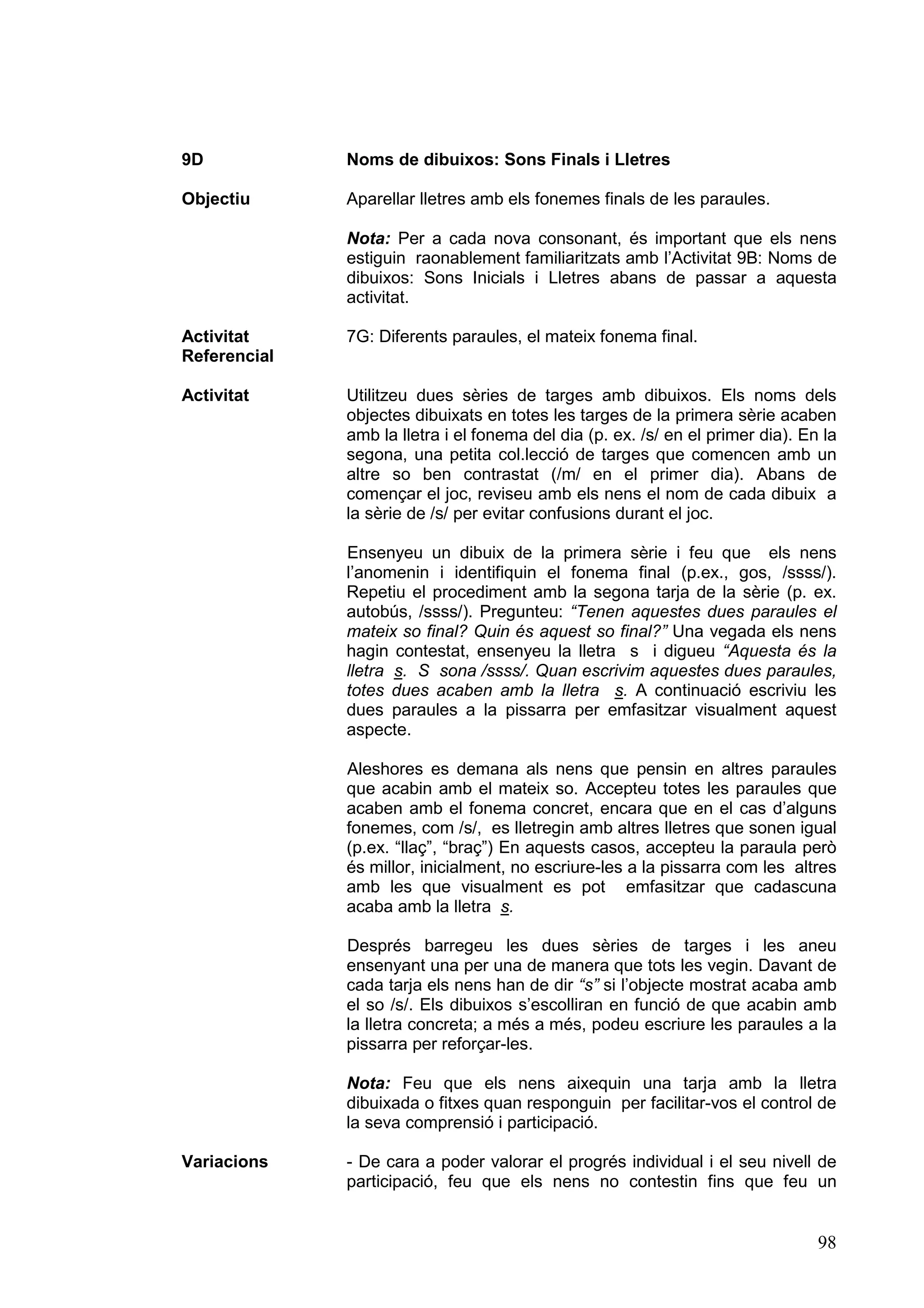 9D            Noms de dibuixos: Sons Finals i Lletres

Objectiu      Aparellar lletres amb els fonemes finals de les paraules.

              Nota: Per a cada nova consonant, és important que els nens
              estiguin raonablement familiaritzats amb l’Activitat 9B: Noms de
              dibuixos: Sons Inicials i Lletres abans de passar a aquesta
              activitat.

Activitat     7G: Diferents paraules, el mateix fonema final.
Referencial

Activitat     Utilitzeu dues sèries de targes amb dibuixos. Els noms dels
              objectes dibuixats en totes les targes de la primera sèrie acaben
              amb la lletra i el fonema del dia (p. ex. /s/ en el primer dia). En la
              segona, una petita col.lecció de targes que comencen amb un
              altre so ben contrastat (/m/ en el primer dia). Abans de
              començar el joc, reviseu amb els nens el nom de cada dibuix a
              la sèrie de /s/ per evitar confusions durant el joc.

              Ensenyeu un dibuix de la primera sèrie i feu que els nens
              l’anomenin i identifiquin el fonema final (p.ex., gos, /ssss/).
              Repetiu el procediment amb la segona tarja de la sèrie (p. ex.
              autobús, /ssss/). Pregunteu: “Tenen aquestes dues paraules el
              mateix so final? Quin és aquest so final?” Una vegada els nens
              hagin contestat, ensenyeu la lletra s i digueu “Aquesta és la
              lletra s. S sona /ssss/. Quan escrivim aquestes dues paraules,
              totes dues acaben amb la lletra s. A continuació escriviu les
              dues paraules a la pissarra per emfasitzar visualment aquest
              aspecte.

              Aleshores es demana als nens que pensin en altres paraules
              que acabin amb el mateix so. Accepteu totes les paraules que
              acaben amb el fonema concret, encara que en el cas d’alguns
              fonemes, com /s/, es lletregin amb altres lletres que sonen igual
              (p.ex. “llaç”, “braç”) En aquests casos, accepteu la paraula però
              és millor, inicialment, no escriure-les a la pissarra com les altres
              amb les que visualment es pot emfasitzar que cadascuna
              acaba amb la lletra s.

              Després barregeu les dues sèries de targes i les aneu
              ensenyant una per una de manera que tots les vegin. Davant de
              cada tarja els nens han de dir “s” si l’objecte mostrat acaba amb
              el so /s/. Els dibuixos s’escolliran en funció de que acabin amb
              la lletra concreta; a més a més, podeu escriure les paraules a la
              pissarra per reforçar-les.

              Nota: Feu que els nens aixequin una tarja amb la lletra
              dibuixada o fitxes quan responguin per facilitar-vos el control de
              la seva comprensió i participació.

Variacions    - De cara a poder valorar el progrés individual i el seu nivell de
              participació, feu que els nens no contestin fins que feu un


                                                                                 98
 