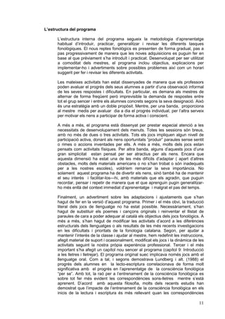 L’estructura del programa

      L’estructura interna del programa segueix la metodologia d’aprenentatge
      habitual d’introduir, practicar, generalitzar i revisar les diferents tasques
      fonològiques. El nous reptes fonològics es presenten de forma gradual, pas a
      pas progressivament de manera que les noves adquisicions es puguin fer en
      base al que prèviament s’ha introduït i practicat. Desenvolupat per ser utilitzat
      a comoditat dels mestres, el programa inclou objectius, explicacions per
      implementar-ho i advertiments sobre possibles problemes així com un horari
      suggerit per fer i revisar les diferents activitats.

      Les mateixes activitats han estat dissenyades de manera que els professors
      poden avaluar el progrés dels seus alumnes a partir d’una observació informal
      de les seves respostes i dificultats. En particular, es demana als mestres de
      alternar de forma freqüent però imprevisible la demanda de respostes entre
      tot el grup sencer i entre els alumnes concrets segons la seva designació. Això
      és una estratègia amb un doble propòsit. Mentre, per una banda, proporciona
      al mestre medis per avaluar dia a dia el progrés individual, per l’altra serveix
      per motivar els nens a participar de forma activa i conscient.

      A més a més, el programa està dissenyat per prestar especial atenció a les
      necessitats de desenvolupament dels menuts. Totes les sessions són breus,
      amb no més de dues o tres activitats. Tots els jocs impliquen algun nivell de
      participació activa, donant als nens oportunitats “produir” paraules sense sentit
      o rimes o accions inventades per ells. A més a més, molts dels jocs estan
      pensats com activitats físiques. Per altra banda, alguns d’aquests jocs d’una
      gran simplicitat estan pensat per ser atractius per als nens. Encara que
      aquesta dimensió ha estat una de les més difícils d’adaptar ( apart d’altres
      obstacles, molts dels materials americans o no s’han trobat o són inadequats
      per a les nostres escoles), voldríem remarcar la seva importància. No
      solament aquest programa ha de divertir els nens, sinó també ha de mantenir
      el seu interès i facilitar-los—hi, amb materials que els agradin, que puguin
      recordar, pensar i repetir de manera que el que aprenguin pugin generalitzar-
      ho més enllà del context immediat d’aprenentatge i malgrat el pas del temps.

      Finalment, un advertiment sobre les adaptacions i ajustaments que s’han
      hagut de fer en la versió d’aquest programa. Primer i el més obvi, la traducció
      literal dels jocs de llenguatge no ha estat possible. Necessàriament, s’han
      hagut de substituir els poemes i cançons originals i reinventar el llistat de
      paraules de cara a poder adequar al català els objectius dels jocs fonològics. A
      més a més, s’han hagut de modificar les activitats d’acord a les diferències
      estructurals dels llenguatges o als resultats de les més recents investigacions
      en les dificultats i prioritats de la fonologia catalana. Segon, per ajudar a
      mantenir l’interès de la classe i ajudar al mestre, hem redefinit les instruccions,
      afegit material de suport i ocasionalment, modificat els jocs i la dinàmica de les
      activitats seguint la nostra pròpia experiència professional. Tercer i el més
      important s’ha afegit un capítol nou sencer al programa (capítol 9: Introducció
      a les lletres i lletrejar). El programa original suec implicava només jocs amb el
      llenguatge oral. Com a tal, i segons demostrava Lundberg i alt. (1988) el
      progrés dels alumnes en la lecto-escriptura correlacionava de forma molt
      significativa amb el progrés en l’aprenentatge de la consciència fonològica
      “per se”. Amb tot, la raó per a l’entrenament de la consciència fonològica es
      sobre tot fer més evident les correspondències sons-lletres mentre s’està
      aprenent. D’acord amb aquesta filosofia, molts dels recents estudis han
      demostrat que l’impacte de l’entrenament de la consciència fonològica en els
      inicis de la lectura i escriptura és més rellevant quan les correspondències

                                                                                      11
 