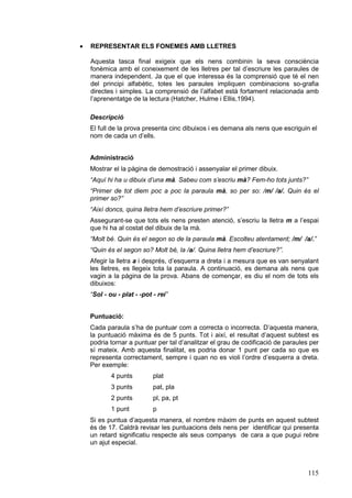 ·   REPRESENTAR ELS FONEMES AMB LLETRES

    Aquesta tasca final exigeix que els nens combinin la seva consciència
    fonèmica amb el coneixement de les lletres per tal d’escriure les paraules de
    manera independent. Ja que el que interessa és la comprensió que té el nen
    del principi alfabètic, totes les paraules impliquen combinacions so-grafia
    directes i simples. La comprensió de l’alfabet està fortament relacionada amb
    l’aprenentatge de la lectura (Hatcher, Hulme i Ellis,1994).

    Descripció
    El full de la prova presenta cinc dibuixos i es demana als nens que escriguin el
    nom de cada un d’ells.


    Administració
    Mostrar el la pàgina de demostració i assenyalar el primer dibuix.
    “Aquí hi ha u dibuix d’una mà. Sabeu com s’escriu mà? Fem-ho tots junts?”
    “Primer de tot diem poc a poc la paraula mà, so per so: /m/ /a/. Quin és el
    primer so?”
    “Així doncs, quina lletra hem d’escriure primer?”
    Assegurant-se que tots els nens presten atenció, s’escriu la lletra m a l’espai
    que hi ha al costat del dibuix de la mà.
    “Molt bé. Quin és el segon so de la paraula mà. Escolteu atentament; /m/ /a/.”
    “Quin és el segon so? Molt bé, la /a/. Quina lletra hem d’escriure?”.
    Afegir la lletra a i després, d’esquerra a dreta i a mesura que es van senyalant
    les lletres, es llegeix tota la paraula. A continuació, es demana als nens que
    vagin a la pàgina de la prova. Abans de començar, es diu el nom de tots els
    dibuixos:
    “Sol - ou - plat - -pot - rei”


    Puntuació:
    Cada paraula s’ha de puntuar com a correcta o incorrecta. D’aquesta manera,
    la puntuació màxima és de 5 punts. Tot i així, el resultat d’aquest subtest es
    podria tornar a puntuar per tal d’analitzar el grau de codificació de paraules per
    sí mateix. Amb aquesta finalitat, es podria donar 1 punt per cada so que es
    representa correctament, sempre i quan no es violi l’ordre d’esquerra a dreta.
    Per exemple:
            4 punts         plat
            3 punts         pat, pla
            2 punts         pl, pa, pt
            1 punt          p
    Si es puntua d’aquesta manera, el nombre màxim de punts en aquest subtest
    és de 17. Caldrà revisar les puntuacions dels nens per identificar qui presenta
    un retard significatiu respecte als seus companys de cara a que pugui rebre
    un ajut especial.



                                                                                  115
 