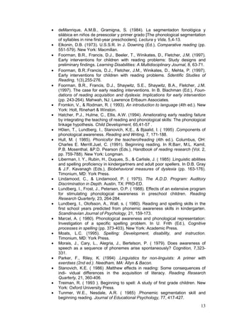 ·   deManrique, A.M.B., Gramigna, S. (1984). La segmentadon fonológica y
    silábica en niños de preescolar y primer grado [The phonological segmentation
    of syllables in nine first-year preschoolers]. Lectura y Vida, 5,4-13.
·   Elkonin, D.B. (1973). U.S.S.R. In J. Downing (Ed.), Comparative reading (pp.
    551-579). New York: Macmillan.
·   Foorman, B.R., Francis, D.J., Beeler, T., Winikates, D., Fletcher, J.M. (1997).
    Early interventions for children with reading problems: Study designs and
    preliminary findings. Learning Disabilities: A Multidisciplinary Journal, 8, 63-71.
·   Foorman, B.R.:Francis, D.J., Fletcher, J.M., Winikates, D., Mehta, P. (1997).
    Early interventions for children with reading problems. Sdentific Studies of
    Reading, 1(3),255-276.
·   Foorman, B.R., Francis, D.J., Shaywitz, S.E., Shaywitz, B.A., Fletcher, J.M.
    (1997). The case for early reading interventions. In B. Blachman (Ed.), Foun-
    dations of reading acquisition and dyslexia: lmplications for early intervention
    (pp. 243-264). Mahwah, NJ: Lawrence Erlbaum Associates.
·   Fromkin, V., & Rodman, R. ( 1993). An introduction to language (4th ed.). New
    York: Holt, Rinehart & Winston.
·   Hatcher, P.J., Hulme, C., Ellis, A.W. (1994). Ameliorating early reading failure
    by integrating the teaching of reading and phonological skills: The phonological
    linkage hypothesis. Child Development, 65,41-57 .
·   H0ien, T., Lundberg, I., Stanovich, K.E., & Bjaalid, I. ( 1995) .Components of
    phonological awareness. Reading and Writing, 7, 171-188.
·   Hull, M. ( 1985). Phonicsfor the teacherofreading (4th ed.). Columbus, OH:
    Charles E. Merrill.Juel, C. (1991). Beginning reading. In R.Barr, M.L. Kamil,
    P.B. Mosenthal, &P.D. Pearson (Eds.), Handbook of reading research (Vol. 2,
    pp. 759-788). New York: Longman.
·   Liberman, I. Y., Rubin, H., Duques, S., & Carlisle, J. ( 1985) .Linguistic abilities
    and spelling proficiency in kindergartners and adult poor spellers. In D.B. Gray
    & J.F. Kavanagh (Eds.), Biobehavioral measures of dyslexia (pp. 163-176).
    Timonium, MD: York Press.
·   Lindamood, C., & Lindamood, P. ( 1975). The A.D.D. Program: Auditory
    Discrimination in Depth. Austin, TX: PRO-ED.
·   Lundberg, I., Frost, J., Petersen, O.P. ( 1988). Effects of an extensive program
    for stimulating phonological awareness in preschool children. Reading
    Research Quarterly, 23, 264-284.
·   Lundberg, I., Olofsson, A., Wall, s. ( 1980). Reading and spelling skills in the
    first school years predicted from phonemic awareness skills in kindergarten.
    Scandinavian Journal of Psychology, 21, 159-173.
·   Marcel, A. ( 1980). Phonological awareness and phonological representation:
    Investigation of a specific spelling problem. In U. Frith (Ed.), Cognitive
    processes in spelling (pp. 373-403). New York: Academic Press.
·   Moats, L.C. (1995). Spelling: Development, disability, and instruction.
    Timonium, MD: York Press.
·   Morais, J., Cary, L., Alegria, J., Bertelson, P. ( 1979). Does awareness of
    speech as a sequence of phonemes arise spontaneously? Cognition, 7,323-
    331.
·   Parker, F., Riley, K. (1994) .Linguistics for non-linguists: A primer with
    exerdses (2nd ed.). Needham, MA: Allyn & Bacon.
·   Stanovich, K.E. ( 1986) .Matthew effects in reading: Some consequences of
    indi- vidual differences in the acquisition of literacy. Reading Research
    Quarterly, 21, 360-406.
·   Treiman, R. ( 1993 ). Beginning to spell: A study of first grade children. New
    York: Oxford University Press.
·   Tunmer, W.E., Nesdale, A.R. ( 1985) .Phonemic segmentation skill and
    beginning reading. Journal of Educational Psychology, 77, 417-427.
                                                                                     13
 