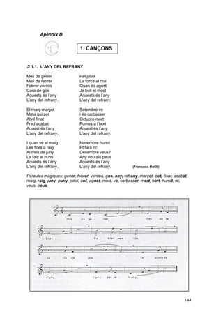 Apèndix D


                             1. CANÇONS


♫ 1.1. L’ANY DEL REFRANY

Mes de gener                 Pel juliol
Mes de febrer                La forca al coll
Febrer ventós                Quan és agost
Cara de gos                  Ja bull el most
Aquests és l’any             Aquests és l’any
L’any del refrany.           L’any del refrany.

El març marçot               Setembre ve
Mata qui pot                 i és carbasser
Abril finat                  Octubre mort
Fred acabat                  Pomes a l’hort
Aquest és l’any              Aquest és l’any
L’any del refrany.           L’any del refrany.

I quan ve el maig            Novembre humit
Les flors a raig             Et farà ric
Al mes de juny               Desembre veus?
La falç al puny              Any nou als peus
Aquests és l’any             Aquests és l’any
L’any del refrany.           L’any del refrany.           (Francesc Bofill)

Paraules màgiques: gener, febrer, ventós, gos, any, refrany, marçot, pot, finat, acabat,
maig, raig, juny, puny, juliol, coll, agost, most, ve, carbasser, mort, hort, humit, ric,
veus, peus.




                                                                                       144
 