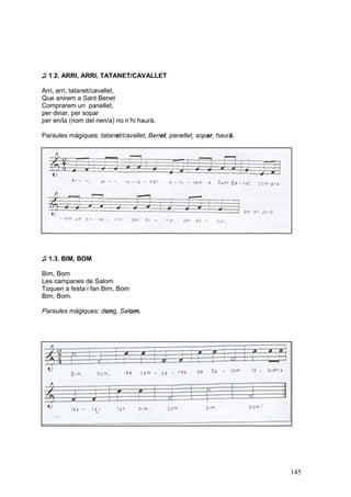 ♫ 1.2. ARRI, ARRI, TATANET/CAVALLET

Arri, arri, tatanet/cavallet,
Que anirem a Sant Benet
Comprarem un panellet,
per dinar, per sopar
per en/la (nom del nen/a) no n’hi haurà.

Paraules màgiques: tatanet/cavallet, Benet, panellet, sopar, haurà.




♫ 1.3. BIM, BOM

Bim, Bom
Les campanes de Salom
Toquen a festa i fan Bim, Bom
Bim, Bom.

Paraules màgiques: dong, Salom.




                                                                      145
 