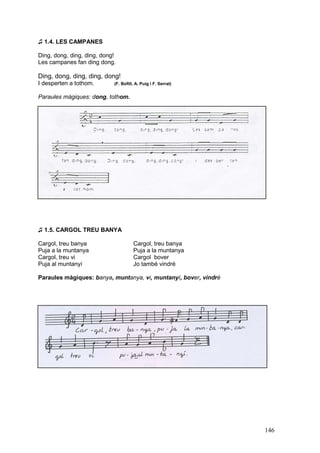 ♫ 1.4. LES CAMPANES

Ding, dong, ding, ding, dong!
Les campanes fan ding dong.

Ding, dong, ding, ding, dong!
I desperten a tothom.       (F. Bofill, A. Puig i F. Serrat)


Paraules màgiques: dong, tothom.




♫ 1.5. CARGOL TREU BANYA

Cargol, treu banya                    Cargol, treu banya
Puja a la muntanya                    Puja a la muntanya
Cargol, treu vi                       Cargol bover
Puja al muntanyí                      Jo també vindré

Paraules màgiques: banya, muntanya, vi, muntanyí, bover, vindré




                                                                  146
 
