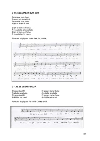 ♫ 1.9. ESCARABAT BUM, BUM

Escarabat bum, bum
Posa-hi oli, posa-hi oli,
Escarabat bum, bum
Posa-hi oli en el llum.

Si en el llum no n’hi ha
A l’escalfeta, a l’escalfeta
Si en el llum no n’hi ha
A l’escalfeta n’hi haurà

Paraules màgiques: bum, llum, ha, haurà.




♫ 1.10. EL GEGANT DEL PI

El gegant del Pi                    El gegant de la Ciutat
Ara balla, ara balla                Ara balla, ara balla
El gegant del Pi                    El gegant de la Ciutat
Ara balla pel camí.                 Ara balla pel terrat

Paraules màgiques: Pi, camí, Ciutat, terrat.




                                                             149
 