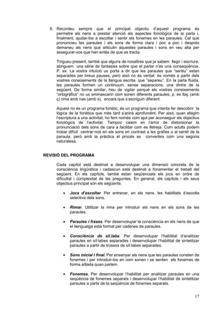 6. Recordeu sempre que el principal objectiu d’aquest programa és
     permetre als nens a prestar atenció als aspectes fonològics de la parla i,
     finalment, ajudar-los a escoltar i sentir els fonemes en les paraules. Cal que
     pronuncieu les paraules i els sons de forma clara i poc a poc i després
     demaneu als nens que articulin aquestes paraules i sons en veu alta per
     assegurar-vos que han entès de que es tracta.

     Tingueu present, també que alguns de nosaltres que ja sabem llegir i escriure,
     abriguem una sèrie de fantasies sobre que el parlar n’és una conseqüència.
     P. ex. La vostra intuïció us porta a dir que les paraules que “sentiu” estan
     separades per breus pauses, però això no és veritat: és només a partir dels
     vostres coneixements de la llengua escrita, que “separeu”. En la parla fluida,
     les paraules formen un continuum, sense separacions, una dintre de la
     següent. De forma similar, heu de vigilar perquè els vostres coneixements
     “ortogràfics” no us emmascarin com sonen diferents paraules; p. ex llaç (amb
     ç) rima amb nas (amb s), encara que s’escriguin diferent.

     Aquest no és un programa fonètic; és un programa que intenta fer descobrir la
     lògica de la fonètica que més tard s’anirà aprofundint. Per això, quan afegim
     l’escriptura a una activitat, ho fem només com ajut per aconseguir els objectius
     fonològics de l’activitat. Tampoc caiem en l’error de distorsionar la
     pronunciació dels sons de cara a facilitar com es lletreja. Com adults podem
     trobar difícil centrar-nos en els sons en contrast a les grafies o al sentit de la
     paraula, però amb la pràctica el procés es converteix com una segona
     naturalesa.


REVISIÓ DEL PROGRAMA

     Cada capítol està destinat a desenvolupar una dimensió concreta de la
     consciència lingüística i cadascun està destinat a fonamentar el treball del
     següent. En els capítols, també estan seqüenciats els jocs en ordre de
     dificultat i complexitat de les preguntes. En general, els capítols i els seus
     objectius principal són els següents:

         ·   Jocs d’escoltar. Per entrenar, en els nens, les habilitats d’escolta
             selectiva dels sons.

         ·   Rimar. Utilitzar la rima per introduir els nens en els sons de les
             paraules.

         ·   Paraules i frases. Per desenvolupar la consciència en els nens de que
             el llenguatge està format per cadenes de paraules.

         ·   Consciència de sil.laba. Per desenvolupar l’habilitat d’analitzar
             paraules en síl·labes separades i desenvolupar l’habilitat de sintetitzar
             paraules a partir de trossos de síl·labes separades.

         ·   Sons inicial i final. Per ensenyar als nens que les paraules consten de
             fonemes i per introduir-los en com sonen i se senten els fonemes de
             forma aïllada quan parlem.

         ·   Fonemes. Per desenvolupar l’habilitat per analitzar paraules en una
             seqüència de fonemes separats i desenvolupar l’habilitat de sintetitzar
             paraules a partir de la seqüència de fonemes separats.


                                                                                    17
 