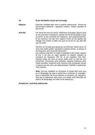 3H                  El joc del telèfon (el joc del xiuxiueig)

Objectiu            Exercitar l’habilitat dels nens a superar distraccions, formes de
                    pronunciació diferents i aspectes similars, mentre escolten el
                    que es diu.

Activitat           Fer seure els nens en cercle. Aleshores xiuxiuegeu alguna cosa
                    al nen que teniu a l’esquerra; aquest nen ha de xiuxiuejar el que
                    ha sentit, al seu company de l’esquerra i així progressivament.
                    El joc continua, nen per nen, seguint l’ordre de les agulles del
                    rellotge, fins arribar a l’últim nen que ha de dir en veu alta allò
                    que ha sentit.

                    Cal tenir en compte que aquest joc és difícil per vàries raons. El
                    nens més petits poden necessitar practicar primer, el passar al
                    de l’esquerra; això es pot fer demanant
                    que cadascú vagi doni un copet a l’espatlla al del costat, seguint
                    el torn o bé que es vagin passant un objecte cadascú al
                    company de l’esquerra. Per fer el joc lingüístic més fàcil,
                    intenteu posar els nens en grups petits amb no més de cinc
                    inicialment. Comenceu amb paraules, després continueu amb
                    frases senzilles i finalment amb oracions més complexes només
                    a mesura que els nens van desenvolupar l’habilitat (i esdevenen
                    més madurs).

                    Nota: Cal que vosaltres us col·loqueu al costat dels nens que
                    en el llenguatge de cara a ajudar-los a entendre el missatge i
                    que el transmetin de forma efectiva al company de l’esquerra.
                    Cas que hi haguessin varis nens a la classe amb dificultats de
                    parla o de llenguatge, és millor no fer aquest joc.

Anotacions i activitats addicionals




                                                                                    30
 