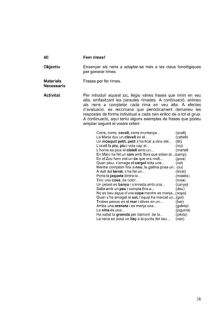 4E           Fem rimes!

Objectiu     Ensenyar als nens a adaptar-se més a les claus fonològiques
             per generar rimes

Materials    Frases per fer rimes.
Necessaris

Activitat    Per introduir aquest joc, llegiu vàries frases que rimin en veu
             alta, emfasitzant les paraules rimades. A continuació, animeu
             als nens a completar cada rima en veu alta. A efectes
             d’avaluació, es recomana que periòdicament demaneu les
             respostes de forma individual a cada nen enlloc de a tot el grup.
             A continuació, aquí teniu alguns exemples de frases que podeu
             ampliar seguint el vostre criteri:

                    Corre, corre, cavall, corre muntanya...          (avall)
                    La Maria duu un clavell en el ...                (cabell)
                    Un mosquit petit, petit s’ha ficat a dins del... (llit)
                    L’ocell fa piu, piu i vola cap al...             (niu)
                    L’home es pica el clatell amb un...              (martell
                    En Marc ha fet un ram amb flors que estan al...(camp)
                    En el Zoo hem vist un ós que era molt...         (gros)
                    Quan plou, s’amaga el cargol sota una...         (col)
                    Mentre comptem fins a nou, la gallina posa un.. (ou)
                    A dalt del terrat, s’ha fet un...                (forat)
                    Porta la jaqueta dintre la...                    (maleta)
                    Tinc una cosa, de color...                       (rosa)
                    Un peixet es banya i s’enreda amb una...         (canya)
                    Salta amb un peu i compta fins a...              (deu)
                    No es beu aigua d’una copa mentre es menja...(sopa)
                    Quan s’ha amagat el sol, l’equip ha marcat un...(gol)
                    Trobes peixos en el mar i olives en un...        (bar)
                    Arriba una oreneta i es menja una...             (galeta)
                    La nina és una...                                (joguina)
                    Ha saltat la granota per damunt de la...         (pilota)
                    La nena es posa un llaç a la punta del seu...    (nas)




                                                                                 38
 