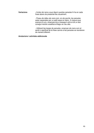 Variacions          - Incitar els nens a que diguin quantes paraules hi ha en cada
                    frase abans de presentar-les visualment.

                    - Poseu de relleu als nens com, en els escrits, les paraules
                    estan separades per un petit espai en blanc. A mesura que
                    avança el curs, ensenyeu-los a resseguir amb el dit un text
                    conegut mentre vosaltres el llegiu en veu alta.

                    - Utilitzant les targes de paraules, ensenyar els nens com el
                    sentit o significat de la frase canvia si les paraules es reordenen
                    de manera diferent.

Anotacions i activitats addicionals




                                                                                     46
 