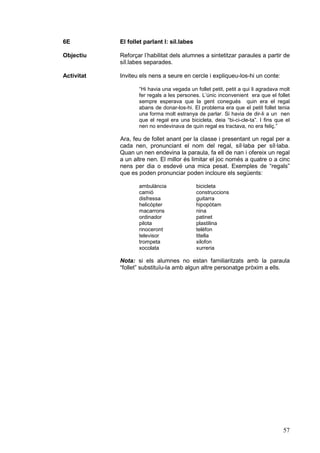 6E          El follet parlant I: síl.labes

Objectiu    Reforçar l’habilitat dels alumnes a sintetitzar paraules a partir de
            síl.labes separades.

Activitat   Inviteu els nens a seure en cercle i expliqueu-los-hi un conte:

                   “Hi havia una vegada un follet petit, petit a qui li agradava molt
                   fer regals a les persones. L’únic inconvenient era que el follet
                   sempre esperava que la gent conegués quin era el regal
                   abans de donar-los-hi. El problema era que el petit follet tenia
                   una forma molt estranya de parlar. Si havia de dir-li a un nen
                   que el regal era una bicicleta, deia “bi-ci-cle-ta”. I fins que el
                   nen no endevinava de quin regal es tractava, no era feliç.”

            Ara, feu de follet anant per la classe i presentant un regal per a
            cada nen, pronunciant el nom del regal, síl·laba per síl·laba.
            Quan un nen endevina la paraula, fa ell de nan i ofereix un regal
            a un altre nen. El millor és limitar el joc només a quatre o a cinc
            nens per dia o esdevé una mica pesat. Exemples de “regals”
            que es poden pronunciar poden incloure els següents:

                   ambulància                bicicleta
                   camió                     construccions
                   disfressa                 guitarra
                   helicòpter                hipopòtam
                   macarrons                 nina
                   ordinador                 patinet
                   pilota                    plastilina
                   rinoceront                telèfon
                   televisor                 titella
                   trompeta                  xilofon
                   xocolata                  xurreria

            Nota: si els alumnes no estan familiaritzats amb la paraula
            “follet” substituïu-la amb algun altre personatge pròxim a ells.




                                                                                  57
 