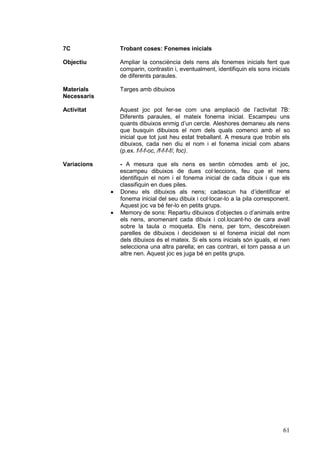 7C               Trobant coses: Fonemes inicials

Objectiu         Ampliar la consciència dels nens als fonemes inicials fent que
                 comparin, contrastin i, eventualment, identifiquin els sons inicials
                 de diferents paraules.

Materials        Targes amb dibuixos
Necessaris

Activitat        Aquest joc pot fer-se com una ampliació de l’activitat 7B:
                 Diferents paraules, el mateix fonema inicial. Escampeu uns
                 quants dibuixos enmig d’un cercle. Aleshores demaneu als nens
                 que busquin dibuixos el nom dels quals comenci amb el so
                 inicial que tot just heu estat treballant. A mesura que trobin els
                 dibuixos, cada nen diu el nom i el fonema inicial com abans
                 (p.ex. f-f-f-oc, /f-f-f-f/, foc).

Variacions       - A mesura que els nens es sentin còmodes amb el joc,
                 escampeu dibuixos de dues col·leccions, feu que el nens
                 identifiquin el nom i el fonema inicial de cada dibuix i que els
                 classifiquin en dues piles.
             ·   Doneu els dibuixos als nens; cadascun ha d’identificar el
                 fonema inicial del seu dibuix i col·locar-lo a la pila corresponent.
                 Aquest joc va bé fer-lo en petits grups.
             ·   Memory de sons: Repartiu dibuixos d’objectes o d’animals entre
                 els nens, anomenant cada dibuix i col.locant-ho de cara avall
                 sobre la taula o moqueta. Els nens, per torn, descobreixen
                 parelles de dibuixos i decideixen si el fonema inicial del nom
                 dels dibuixos és el mateix. Si els sons inicials són iguals, el nen
                 selecciona una altra parella; en cas contrari, el torn passa a un
                 altre nen. Aquest joc es juga bé en petits grups.




                                                                                  61
 