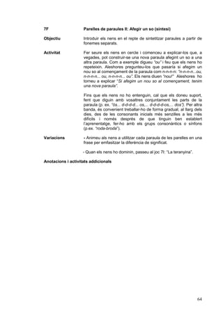 7F                  Parelles de paraules II: Afegir un so (síntesi)

Objectiu            Introduir els nens en el repte de sintetitzar paraules a partir de
                    fonemes separats.

Activitat           Fer seure els nens en cercle i comenceu a explicar-los que, a
                    vegades, pot construir-se una nova paraula afegint un so a una
                    altra paraula. Com a exemple digueu “ou” i feu que els nens ho
                    repeteixin. Aleshores pregunteu-los que pasaría si afegim un
                    nou so al començament de la paraula com n-n-n-n: “n-n-n-n...ou,
                    n-n-n-n... ou, n-n-n-n... ou”. Els nens diuen “nou!” Aleshores ho
                    torneu a explicar “Si afegim un nou so al començament, tenim
                    una nova paraula”.

                    Fins que els nens no ho entenguin, cal que els doneu suport,
                    fent que diguin amb vosaltres conjuntament les parts de la
                    paraula (p. ex. “ós... d-d-d-d... os,... d-d-d-d-os,... dos”). Per altra
                    banda, és convenient treballar-ho de forma gradual, al llarg dels
                    dies, des de les consonants inicials més senzilles a les més
                    difícils i només després de que tinguin ben establert
                    l’aprenentatge, fer-ho amb els grups consonàntics o sínfons
                    (p.ex. “roda-broda”).

Variacions          - Animeu als nens a utilitzar cada paraula de les parelles en una
                    frase per emfasitzar la diferència de significat.

                    - Quan els nens ho dominin, passeu al joc 7I: “La teranyina”.

Anotacions i activitats addicionals




                                                                                         64
 