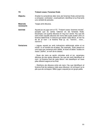 7H           Trobant coses: Fonemes finals

Objectiu     Ampliar la consciència dels nens als fonemes finals animant-los
             a comparar, contrastar i, eventualment, identificar el so final amb
             una varietat de paraules.

Materials    Targes amb dibuixos.
necessaris

Activitat    Aquest joc es juga com el 7C: “Trobant coses: fonemes inicials”,
             excepte que es centra l’atenció en els fonemes finals.
             Escampeu uns quants dibuixos en mig d’un cercle. Feu que els
             nens trobin aquells dibuixos els noms dels quals acabin amb un
             fonema determinat. A mesura que troben cada dibuix, el nen ha
             de dir el nom i el fonema final (p. ex. “nennnn... nnnn...
             nennnn“).

Variacions   - Jugueu aquest joc amb indicacions addicionals sobre el so
             inicial i /o el nombre de síl.labes. Per exemple, “Estic pesant en
             una cosa que comença amb /dddd/, té dues síl.labes i acaba en
             /ssss/ (“dofins”, el nom de la classe).

             - Quan els nens es sentin còmodes amb el joc, escampeu
             dibuixos de dos sèries diferents, feu que els nens identifiquin el
             nom i el fonema final de cada dibuix i els classifiquin en dues
             piles diferent segons el so final.

              - Distribuïu els dibuixos entre els nens i feu que identifiquin el
             fonema final de cadascun dels seus dibuixos i el col·loquin na la
             pila que els correspon. Millor jugar a aquest joc en grups petits.




                                                                             66
 