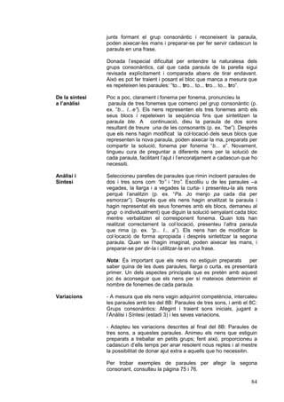 junts formant el grup consonàntic i reconeixent la paraula,
                poden aixecar-les mans i preparar-se per fer servir cadascun la
                paraula en una frase.

                Donada l’especial dificultat per entendre la naturalesa dels
                grups consonàntics, cal que cada paraula de la parella sigui
                revisada explícitament i comparada abans de tirar endavant.
                Això es pot fer traient i posant el bloc que manca a mesura que
                es repeteixen les paraules: “to... tro... to... tro... to... tro”.

De la síntesi   Poc a poc, clarament i fonema per fonema, pronuncieu la
a l’anàlisi      paraula de tres fonemes que comenci pel grup consonàntic (p.
                ex. “b... l...e”). Els nens representen els tres fonemes amb els
                seus blocs i repeteixen la seqüència fins que sintetitzen la
                paraula ble. A continuació, dieu la paraula de dos sons
                resultant de treure una de les consonants (p. ex. “be”). Desprès
                que els nens hagin modificat la col·locació dels seus blocs que
                representen la nova paraula, poden aixecar la ma, preparats per
                compartir la solució, fonema per fonema “b... e”. Novament,
                tingueu cura de preguntar a diferents nens per la solució de
                cada paraula, facilitant l’ajut i l’encoratjament a cadascun que ho
                necessiti.

Anàlisi i       Seleccioneu parelles de paraules que rimin incloent paraules de
Síntesi         dos i tres sons com “to” i “tro”. Escolliu u de les paraules –a
                vegades, la llarga i a vegades la curta- i presenteu-la als nens
                perquè l’analitzin (p. ex. “Pa. Jo menjo pa cada dia per
                esmorzar”). Desprès que els nens hagin analitzat la paraula i
                hagin representat els seus fonemes amb els blocs, demaneu al
                grup o individualment) que diguin la solució senyalant cada bloc
                mentre verbalitzen el corresponent fonema. Quan tots han
                realitzat correctament la col·locació, presenteu l’altra paraula
                que rima (p. ex. “p... l... a”). Els nens han de modificar la
                col·locació de forma apropiada i desprès sintetitzar la segona
                paraula. Quan se l’hagin imaginat, poden aixecar les mans, i
                preparar-se per dir-la i utilitzar-la en una frase.

                Nota: És important que els nens no estiguin preparats       per
                saber quina de les dues paraules, llarga o curta, es presentarà
                primer. Un dels aspectes principals que es pretén amb aquest
                joc és aconseguir que els nens per sí mateixos determinin el
                nombre de fonemes de cada paraula.

Variacions      - A mesura que els nens vagin adquirint competència, intercaleu
                les paraules amb les del 8B: Paraules de tres sons, i amb el 8C:
                Grups consonàntics: Afegint i traient sons inicials, jugant a
                l’Anàlisi i Síntesi (estadi 3) i les seves variacions.

                - Adapteu les variacions descrites al final del 8B: Paraules de
                tres sons, a aquestes paraules. Animeu els nens que estiguin
                preparats a treballar en petits grups; fent això, proporcioneu a
                cadascun d’ells temps per anar resolent nous reptes i al mestre
                la possibilitat de donar ajut extra a aquells que ho necessitin.

                Per trobar exemples de paraules per afegir la segona
                consonant, consulteu la pàgina 75 i 76.

                                                                                84
 