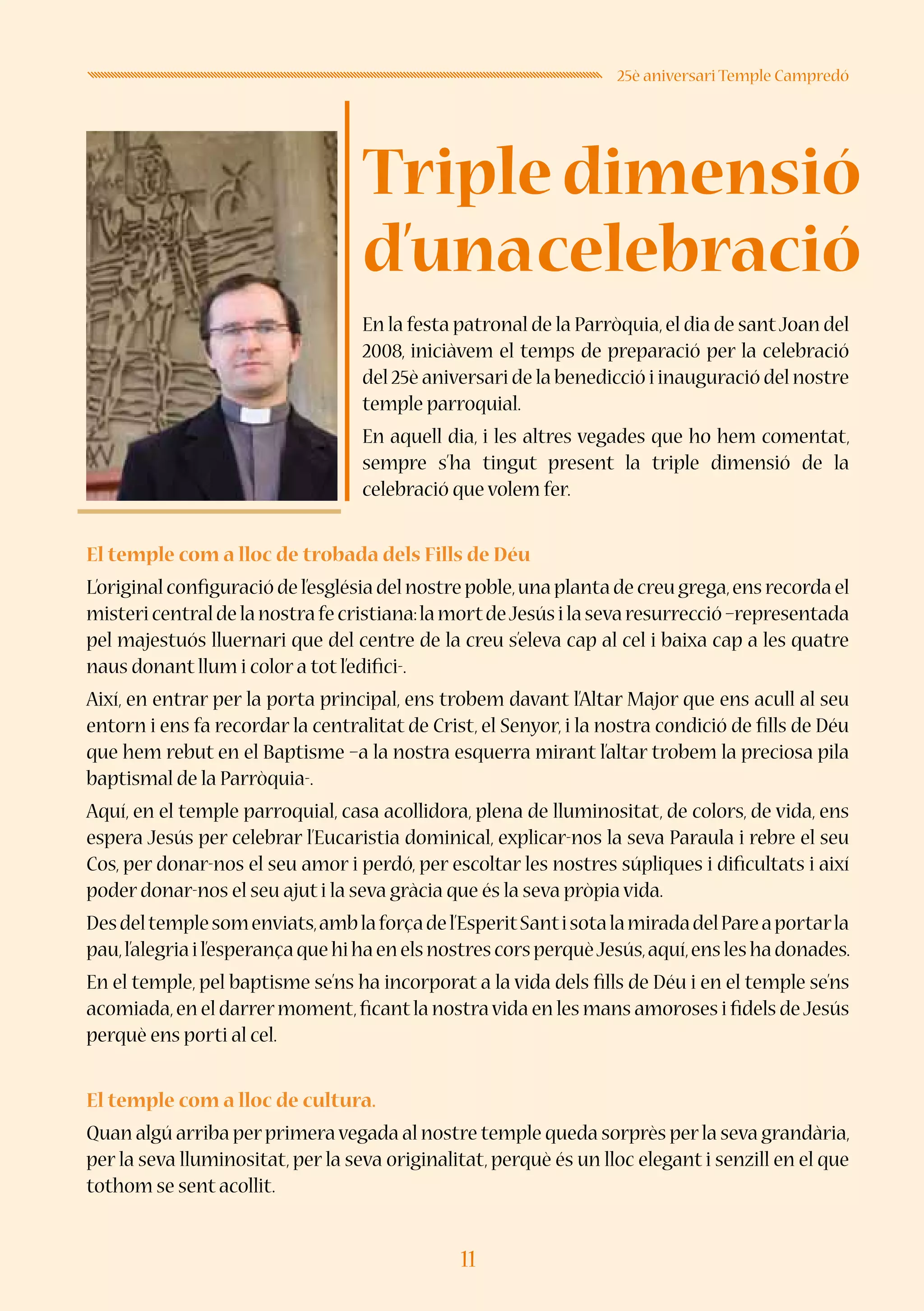 11
25è aniversari Temple Campredó
En la festa patronal de la Parròquia,el dia de santJoan del
2008, iniciàvem el temps de preparació per la celebració
del 25è aniversari de la benedicció i inauguració del nostre
temple parroquial.
En aquell dia, i les altres vegades que ho hem comentat,
sempre s’ha tingut present la triple dimensió de la
celebració que volem fer.
El temple com a lloc de trobada dels Fills de Déu
L’original configuració de l’església del nostre poble,una planta de creu grega,ens recorda el
mistericentraldelanostrafecristiana:lamortdeJesúsilasevaresurrecció–representada
pel majestuós lluernari que del centre de la creu s’eleva cap al cel i baixa cap a les quatre
naus donant llum i color a tot l’edifici-.
Així, en entrar per la porta principal, ens trobem davant l’Altar Major que ens acull al seu
entorn i ens fa recordar la centralitat de Crist, el Senyor, i la nostra condició de fills de Déu
que hem rebut en el Baptisme –a la nostra esquerra mirant l’altar trobem la preciosa pila
baptismal de la Parròquia-.
Aquí, en el temple parroquial, casa acollidora, plena de lluminositat, de colors, de vida, ens
espera Jesús per celebrar l’Eucaristia dominical, explicar-nos la seva Paraula i rebre el seu
Cos, per donar-nos el seu amor i perdó, per escoltar les nostres súpliques i dificultats i així
poder donar-nos el seu ajut i la seva gràcia que és la seva pròpia vida.
Desdeltemplesomenviats,amblaforçadel’EsperitSantisotalamiradadelPareaportarla
pau,l’alegriail’esperançaquehihaenelsnostrescorsperquèJesús,aquí,ensleshadonades.
En el temple, pel baptisme se’ns ha incorporat a la vida dels fills de Déu i en el temple se’ns
acomiada,en el darrermoment,ficantla nostravida en les mans amoroses i fidels deJesús
perquè ens porti al cel.
El temple com a lloc de cultura.
Quan algú arriba perprimeravegada al nostre temple queda sorprès perla seva grandària,
per la seva lluminositat, per la seva originalitat, perquè és un lloc elegant i senzill en el que
tothom se sent acollit.
Tripledimensió
d’unacelebració
 