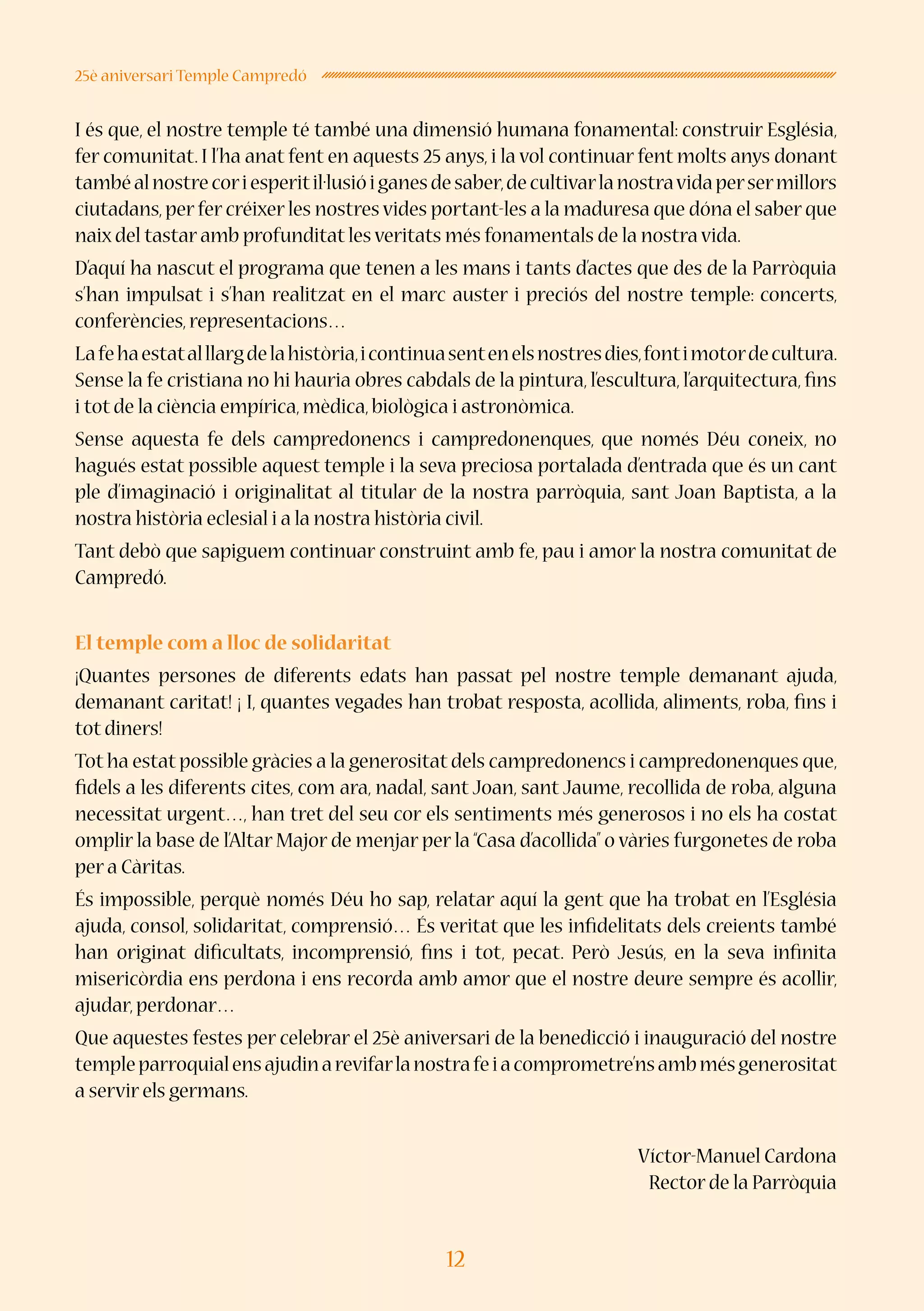 12
25è aniversari Temple Campredó
I és que, el nostre temple té també una dimensió humana fonamental: construir Església,
fer comunitat. I l’ha anat fent en aquests 25 anys, i la vol continuar fent molts anys donant
tambéalnostrecoriesperitil·lusióiganesdesaber,decultivarlanostravidapersermillors
ciutadans,per fer créixer les nostres vides portant-les a la maduresa que dóna el saber que
naix del tastar amb profunditat les veritats més fonamentals de la nostra vida.
D’aquí ha nascut el programa que tenen a les mans i tants d’actes que des de la Parròquia
s’han impulsat i s’han realitzat en el marc auster i preciós del nostre temple: concerts,
conferències,representacions…
Lafehaestatalllargdelahistòria,icontinuasentenelsnostresdies,fontimotordecultura.
Sense la fe cristiana no hi hauria obres cabdals de la pintura, l’escultura, l’arquitectura, fins
i tot de la ciència empírica,mèdica,biològica i astronòmica.
Sense aquesta fe dels campredonencs i campredonenques, que només Déu coneix, no
hagués estat possible aquest temple i la seva preciosa portalada d’entrada que és un cant
ple d’imaginació i originalitat al titular de la nostra parròquia, sant Joan Baptista, a la
nostra història eclesial i a la nostra història civil.
Tant debò que sapiguem continuar construint amb fe, pau i amor la nostra comunitat de
Campredó.
El temple com a lloc de solidaritat
¡Quantes persones de diferents edats han passat pel nostre temple demanant ajuda,
demanant caritat! ¡ I, quantes vegades han trobat resposta, acollida, aliments, roba, fins i
tot diners!
Tot ha estat possible gràcies a la generositat dels campredonencs i campredonenques que,
fidels a les diferents cites, com ara, nadal, sant Joan, sant Jaume, recollida de roba, alguna
necessitat urgent…, han tret del seu cor els sentiments més generosos i no els ha costat
omplir la base de l’Altar Major de menjar per la “Casa d’acollida” o vàries furgonetes de roba
per a Càritas.
És impossible, perquè només Déu ho sap, relatar aquí la gent que ha trobat en l’Església
ajuda, consol, solidaritat, comprensió… És veritat que les infidelitats dels creients també
han originat dificultats, incomprensió, fins i tot, pecat. Però Jesús, en la seva infinita
misericòrdia ens perdona i ens recorda amb amor que el nostre deure sempre és acollir,
ajudar,perdonar…
Que aquestes festes per celebrar el 25è aniversari de la benedicció i inauguració del nostre
templeparroquialensajudinarevifarlanostrafeiacomprometre’nsambmésgenerositat
a servir els germans.
Víctor-Manuel Cardona
Rector de la Parròquia
 