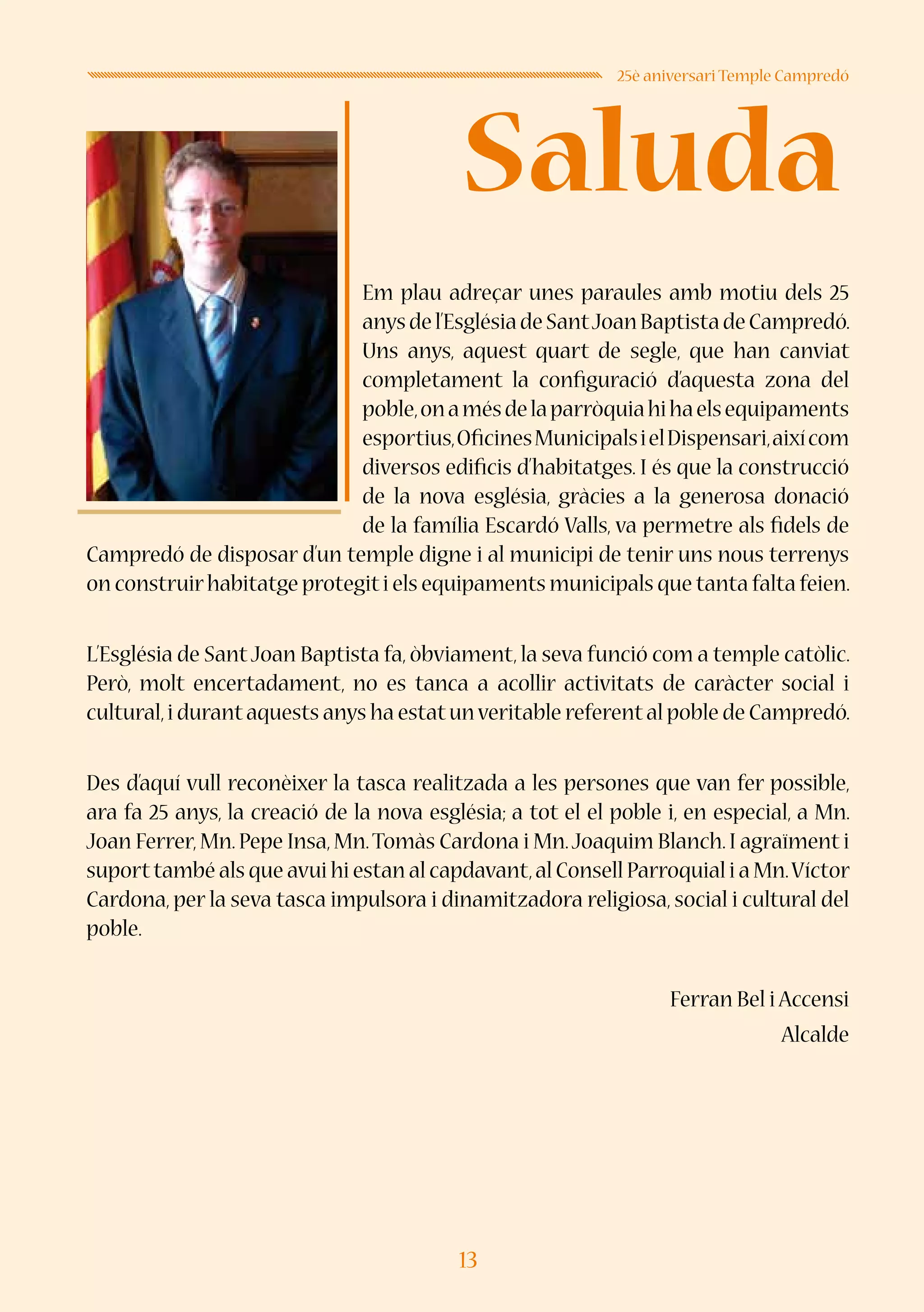 13
Saluda
25è aniversari Temple Campredó
Em plau adreçar unes paraules amb motiu dels 25
anysdel’EsglésiadeSantJoanBaptistadeCampredó.
Uns anys, aquest quart de segle, que han canviat
completament la configuració d’aquesta zona del
poble,onamésdelaparròquiahihaelsequipaments
esportius,OficinesMunicipalsielDispensari,aixícom
diversos edificis d’habitatges. I és que la construcció
de la nova església, gràcies a la generosa donació
de la família Escardó Valls, va permetre als fidels de
Campredó de disposar d’un temple digne i al municipi de tenir uns nous terrenys
on construirhabitatge protegiti els equipaments municipals que tanta falta feien.
L’Església de SantJoan Baptista fa, òbviament, la seva funció com a temple catòlic.
Però, molt encertadament, no es tanca a acollir activitats de caràcter social i
cultural,i durantaquests anys ha estatunveritable referental poble de Campredó.
Des d’aquí vull reconèixer la tasca realitzada a les persones que van fer possible,
ara fa 25 anys, la creació de la nova església; a tot el el poble i, en especial, a Mn.
Joan Ferrer,Mn.Pepe Insa,Mn.Tomàs Cardona i Mn.Joaquim Blanch.I agraïment i
suporttambé als que avui hi estan al capdavant,al Consell Parroquial i a Mn.Víctor
Cardona, per la seva tasca impulsora i dinamitzadora religiosa, social i cultural del
poble.
Ferran Bel i Accensi
Alcalde
 