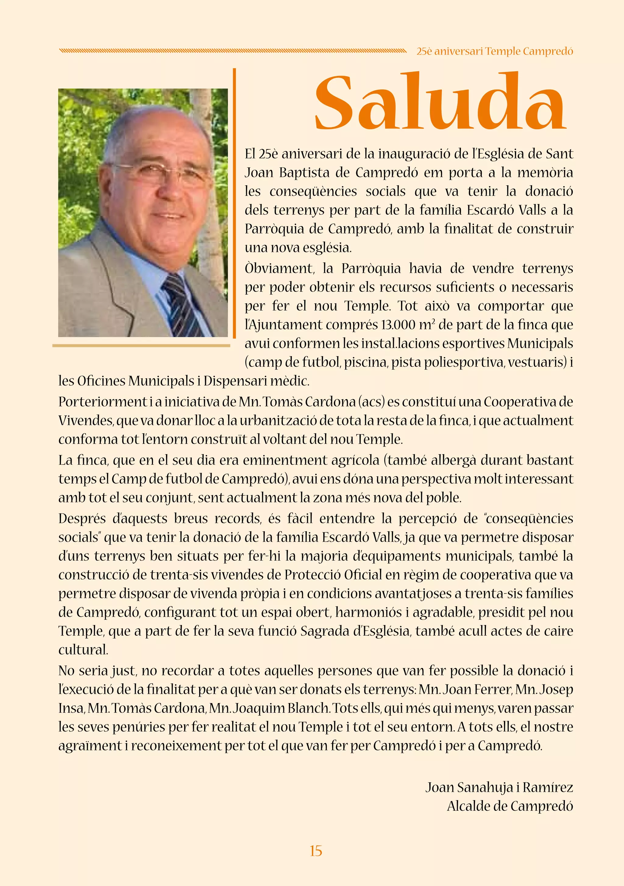 15
Saluda
25è aniversari Temple Campredó
El 25è aniversari de la inauguració de l’Església de Sant
Joan Baptista de Campredó em porta a la memòria
les conseqüències socials que va tenir la donació
dels terrenys per part de la família Escardó Valls a la
Parròquia de Campredó, amb la finalitat de construir
una nova església.
Òbviament, la Parròquia havia de vendre terrenys
per poder obtenir els recursos suficients o necessaris
per fer el nou Temple. Tot això va comportar que
l’Ajuntament comprés 13.000 m2
de part de la finca que
avui conformen les instal.lacions esportives Municipals
(camp de futbol,piscina,pista poliesportiva,vestuaris) i
les Oficines Municipals i Dispensari mèdic.
PorteriormentiainiciativadeMn.TomàsCardona(acs)esconstituíunaCooperativade
Vivendes,quevadonarllocalaurbanitzaciódetotalarestadelafinca,iqueactualment
conforma tot l’entorn construït al voltant del nou Temple.
La finca, que en el seu dia era eminentment agrícola (també albergà durant bastant
tempselCampdefutboldeCampredó),avuiensdónaunaperspectivamoltinteressant
amb tot el seu conjunt,sent actualment la zona més nova del poble.
Després d’aquests breus records, és fàcil entendre la percepció de “conseqüències
socials” que va tenir la donació de la família Escardó Valls, ja que va permetre disposar
d’uns terrenys ben situats per fer-hi la majoria d’equipaments municipals, també la
construcció de trenta-sis vivendes de Protecció Oficial en règim de cooperativa que va
permetre disposar de vivenda pròpia i en condicions avantatjoses a trenta-sis famílies
de Campredó, configurant tot un espai obert, harmoniós i agradable, presidit pel nou
Temple, que a part de fer la seva funció Sagrada d’Església, també acull actes de caire
cultural.
No seria just, no recordar a totes aquelles persones que van fer possible la donació i
l’execució de la finalitatpera quèvan serdonats els terrenys:Mn.Joan Ferrer,Mn.Josep
Insa,Mn.TomàsCardona,Mn.JoaquimBlanch.Totsells,quimésquimenys,varenpassar
les seves penúries per fer realitat el nou Temple i tot el seu entorn.A tots ells, el nostre
agraïment i reconeixement per tot el que van fer per Campredó i per a Campredó.
Joan Sanahuja i Ramírez
Alcalde de Campredó
 