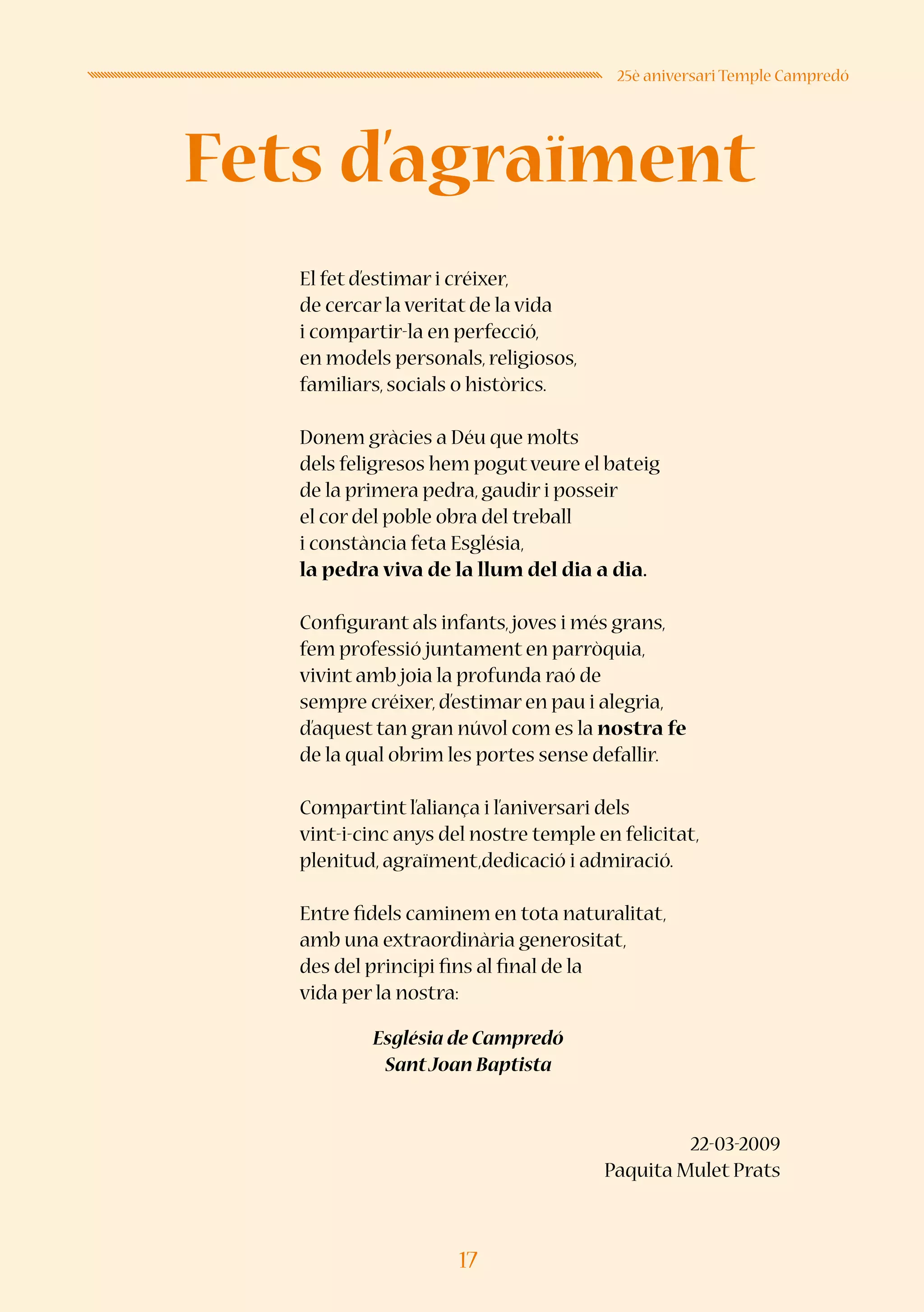17
25è aniversari Temple Campredó
El fet d’estimar i créixer,
de cercar la veritat de la vida
i compartir-la en perfecció,
en models personals, religiosos,
familiars, socials o històrics.
Donem gràcies a Déu que molts
dels feligresos hem pogutveure el bateig
de la primera pedra, gaudir i posseir
el cor del poble obra del treball
i constància feta Església,
la pedra viva de la llum del dia a dia.
Configurant als infants,joves i més grans,
fem professió juntament en parròquia,
vivint amb joia la profunda raó de
sempre créixer, d’estimar en pau i alegria,
d’aquest tan gran núvol com es la nostra fe
de la qual obrim les portes sense defallir.
Compartint l’aliança i l’aniversari dels
vint-i-cinc anys del nostre temple en felicitat,
plenitud, agraïment,dedicació i admiració.
Entre fidels caminem en tota naturalitat,
amb una extraordinària generositat,
des del principi fins al final de la
vida per la nostra:
Església de Campredó
SantJoan Baptista
22-03-2009
Paquita Mulet Prats
Fets d’agraïment
 