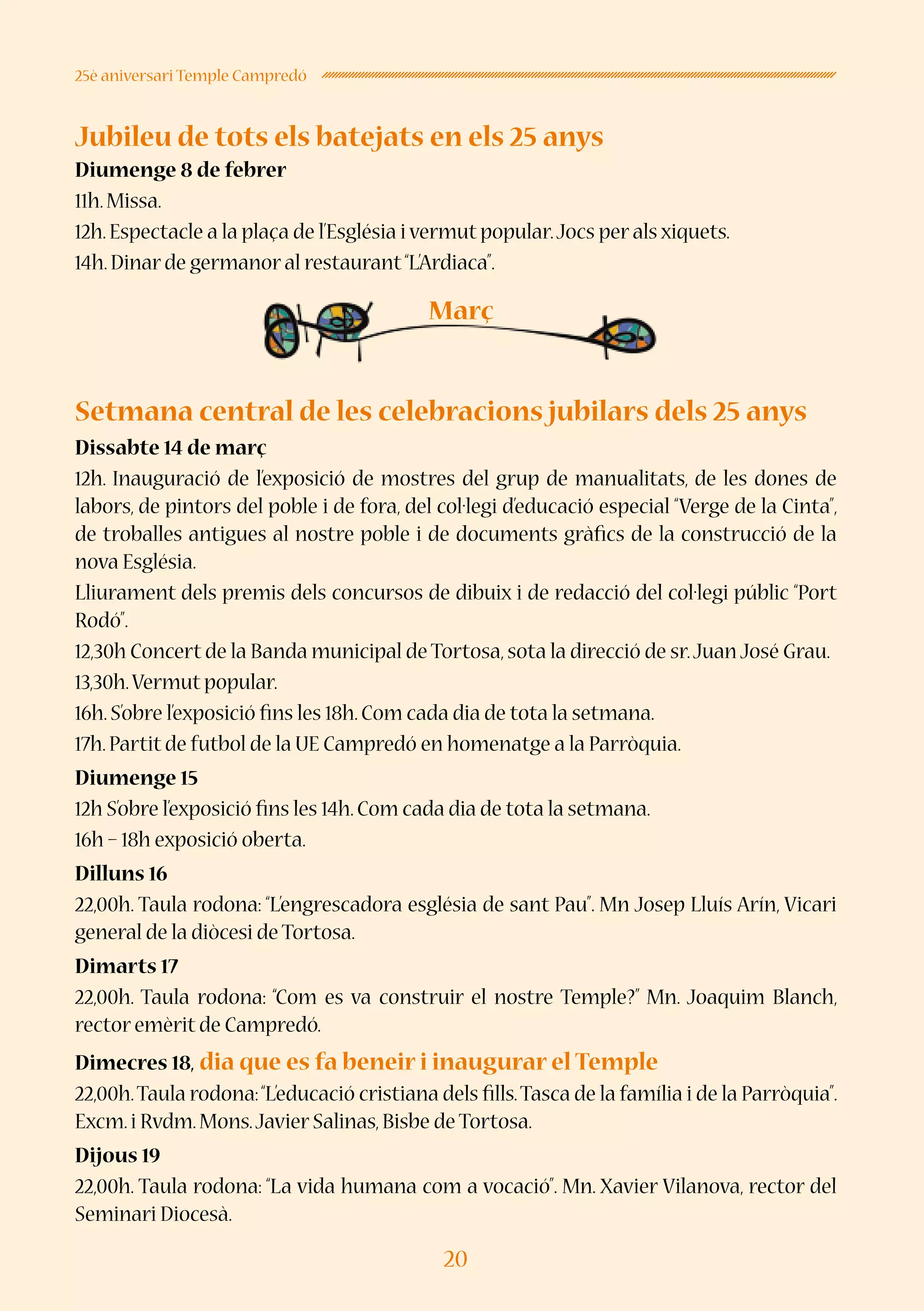 20
25è aniversari Temple Campredó
Jubileu de tots els batejats en els 25 anys
Diumenge 8 de febrer
11h.Missa.
12h.Espectacle a la plaça de l’Església i vermut popular.Jocs per als xiquets.
14h.Dinar de germanor al restaurant“L’Ardiaca”.
Setmana central de les celebracions jubilars dels 25 anys
Dissabte 14 de març
12h. Inauguració de l’exposició de mostres del grup de manualitats, de les dones de
labors, de pintors del poble i de fora, del col·legi d’educació especial “Verge de la Cinta”,
de troballes antigues al nostre poble i de documents gràfics de la construcció de la
nova Església.
Lliurament dels premis dels concursos de dibuix i de redacció del col·legi públic “Port
Rodó”.
12,30h Concert de la Banda municipal de Tortosa,sota la direcció de sr.Juan José Grau.
13,30h.Vermut popular.
16h.S’obre l’exposició fins les 18h.Com cada dia de tota la setmana.
17h.Partit de futbol de la UE Campredó en homenatge a la Parròquia.
Diumenge 15
12h S’obre l’exposició fins les 14h.Com cada dia de tota la setmana.
16h – 18h exposició oberta.
Dilluns 16
22,00h. Taula rodona: “L’engrescadora església de sant Pau”. Mn Josep Lluís Arín, Vicari
general de la diòcesi de Tortosa.
Dimarts 17
22,00h. Taula rodona: “Com es va construir el nostre Temple?” Mn. Joaquim Blanch,
rector emèrit de Campredó.
Dimecres 18, dia que es fa beneir i inaugurar el Temple
22,00h.Taula rodona:“L’educació cristiana dels fills.Tasca de la família i de la Parròquia”.
Excm.i Rvdm.Mons.Javier Salinas,Bisbe de Tortosa.
Dijous 19
22,00h. Taula rodona: “La vida humana com a vocació”. Mn. Xavier Vilanova, rector del
Seminari Diocesà.
Març
 