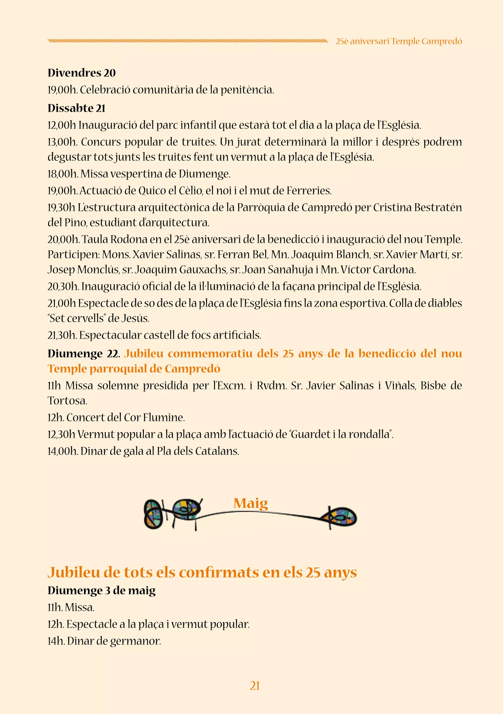 21
25è aniversari Temple Campredó
Divendres 20
19,00h.Celebració comunitària de la penitència.
Dissabte 21
12,00h Inauguració del parc infantil que estarà tot el dia a la plaça de l’Església.
13,00h. Concurs popular de truites. Un jurat determinarà la millor i després podrem
degustar tots junts les truites fent un vermut a la plaça de l’Església.
18,00h.Missa vespertina de Diumenge.
19,00h.Actuació de Quico el Cèlio,el noi i el mut de Ferreries.
19,30h L’estructura arquitectònica de la Parròquia de Campredó per Cristina Bestratén
del Pino,estudiant d’arquitectura.
20,00h.Taula Rodona en el 25è aniversari de la benedicció i inauguració del nouTemple.
Participen: Mons.Xavier Salinas, sr. Ferran Bel, Mn.Joaquim Blanch, sr.Xavier Martí, sr.
Josep Monclús,sr.Joaquim Gauxachs,sr.Joan Sanahuja i Mn.Víctor Cardona.
20,30h.Inauguració oficial de la il·luminació de la façana principal de l’Església.
21,00hEspectacledesodesdelaplaçadel’Esglésiafinslazonaesportiva.Colladediables
“Set cervells”de Jesús.
21,30h.Espectacular castell de focs artificials.
Diumenge 22. Jubileu commemoratiu dels 25 anys de la benedicció del nou
Temple parroquial de Campredó
11h Missa solemne presidida per l’Excm. i Rvdm. Sr. Javier Salinas i Viñals, Bisbe de
Tortosa.
12h.Concert del Cor Flumine.
12,30h Vermut popular a la plaça amb l’actuació de“Guardet i la rondalla”.
14,00h.Dinar de gala al Pla dels Catalans.
Jubileu de tots els confirmats en els 25 anys
Diumenge 3 de maig
11h.Missa.
12h.Espectacle a la plaça i vermut popular.
14h.Dinar de germanor.
Maig
 